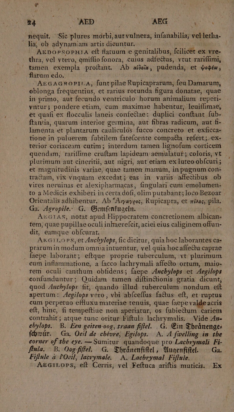 nequit. Sic plures mórbi, aut vulnera, infanabilia; velletha- - lia; ob adynamiam artis dieuntur. 'AEDO PSOPHIA eft flatuum e genitalibus, fcilicet ex vre- thia, vel vtero, emiffio fonora, cuius adfectus, vtut rariffimi, tamen exempla proftant, Ab aideia , pudenda, et doQéo , flatum edo. | AEGAGROPILA, funtypilae Rupicaprarum, feu Damarum, oblonga frequentius, et rarius rotunda figura donatae, quae in primo, aut fecundo ventriculo horum animalium reperi- vntur; pondere etiam, cum maximae habentur, leuiffimae, et quafi ex flocculis laneis confectae: daplici conftant. fub- ftantia, quarum interior germina, aut fibras radicum, aut fi- - lamenta et plantarum cauliculos fucco concreto et exficca- tione in puluerem fubtilem fatefcente compa&amp;a refert ; /ex- terior coriaceam cutim ; interdum tamen lignofum corticem quendam, rariíffime cruftam lapideam aemulatut ; coloris, vt plurimum aut cineritii, aut nigri, aut etiam ex luteo obfcuri ; et magnitudinis variae, quae tamen manum, in pugnum con- tractam, vix vnquam excedat; eas in variis affectibus ob vires neruinas et alexipharmacas, fingulari cum emolumen- to a Medicis exhiberi in certa dofi, olim putabant; loco Bezoar . Orientalis adhibentur. Ab A ralipgt: Rupicapra, et arias; pila. Ga. Agropile.. G. Giemfenfuaeln. A&amp;G1AS, notat apud Hippocratem concretionem albican- tem, quae pupillae oculi inhaerefcit, aciei eius caliginem offun- dit, eamque obfcurat. A&amp;G1LOPS,et Auch »ylops, fic dicitur, quia hoc laborantes ca- praramin modum omnia intuentur, vel quia hoc affectu caprae . faepe laborant; eítque proprie tuberculum, vt plurimum eum inflammatione, a facco lachrymali affecto: ortum, maio- rem oculi canthum obfidens; faepe /ncbylops et Aegilops -eonfunduntur; Quidam tamen diítin&amp;tionis gratia dicunt, quod Auchylops fitj. quando illud. tuberculum nondum. eít apertum: egilops vero, vbi abíceffus factus. eft, et ruptus cum perpetuo eflluxu materiae tenuis, quae faepe valde acris eft, hine, fi tempeftiue non aperiatur, os fubiectum cariem contrahit ; atque tunc oritur Fiftula P AN Vide 4m- ebylops. B.iEen geiten-oog, traan fiflel. . G. €in €bránenges fdroür. — Ga. Oeil de chévre; Egilops. A. A fivelling im tbe — . eorner of tbe eye. — Sumitur quandoque pro Las just Fi- fiula. : B. Oogfiffel. .G. €ránenfiftel, 9luaenfiflel. | Ga. Fiflule à l'Ocil, lacrymale. | A. Lachbrymal Fiflule. AEGILOPS, eft Cerris, vel Feítuca ariftis muticis. Ex