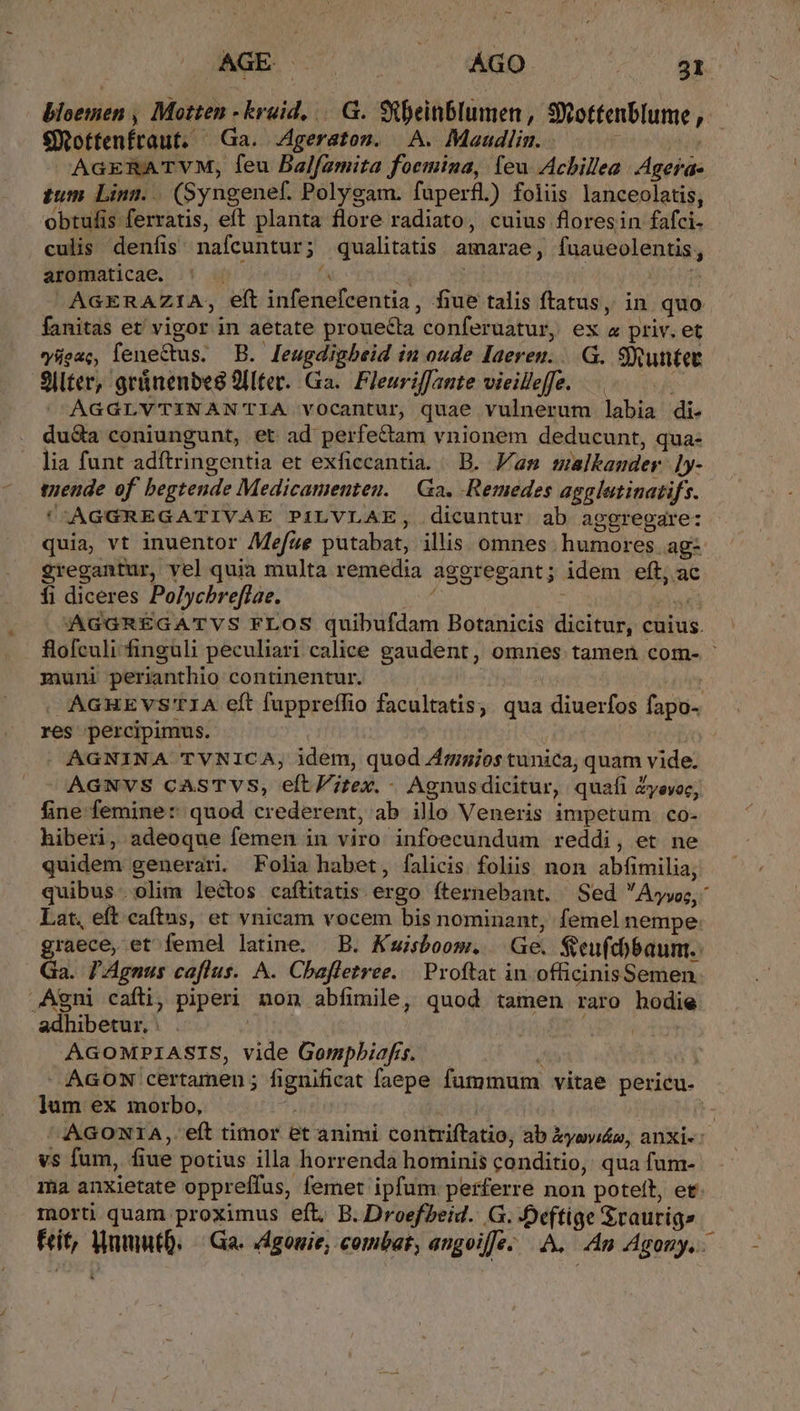 EE 0 sine, ^ bloemen , Motten -kruid, GG. Stbeinblumen, Sottenblume , €ottenfraut. Ga. .Ageratom. A. Maadlim.. — -— | AaERATVM, feu Balfamita foemina, leu Acbillea .Agerae tum. Linn. |. (Syngenef. Polygam. fuperfl) foliis lanceolatis, obtulis ferratis, eft planta flore radiato, cuius floresin fafci- culis denfis nafcuntur; qualitatis. amarae, fuaueolentis, aromaticae. fs : | -AGERAZIA, eft infenefcentia, fiue talis ftatus, in quo fanitas et' vigor in aetate prouecta conferuatur, ex a priv. et vyügac, leneCtus. B. [eugdigbeid in oude Iaeren. ..G. SRuntet Sllter, geünenbes 2llter. Ga. Fleuriffante vieilleffe. AGGLYVTINANTIA vocantur, quae vulnerum labia di. duQa coniungunt, et ad perfe&amp;am vnionem deducunt, qua- lia funt adftringentia et exficcantia. B. Fam malkander ]y- tuende of begtende Medicamenten. Ga, -Remedes agglatinatifs. *AGGREGATIVAE PILVLAE, dicuntur ab ageregare: quia, vt inuentor AMefze putabat, illis omnes humores ag- gregantur, yel quia multa remedia aggregant; idem eft, ac fi diceres Polycbrefíae. dn j 4k AGGREGATVS FLOS quibufdam Botanicis dicitur, cuius. flofculi finguli peculiari calice gaudent, omnes tamen com- - muni perianthio continentur. | | . AGHEVS'TIA eft fuppreffio facultatis, qua diuerfos fapo- res percipimus. : . AGNINA TVNICA; idem, quod Arngios tunica, quam vide. AGNVS CASTVS, eft itex. - Agnusdicitur, quafi Zyevoc, fine femine: quod crederent, ab ilo Veneris impetum co- hiberi, adeoque femen in viro infoecundum reddi, et ne quidem generari. Folia habet, falicis foliis non abfimilia, quibus olim lectos caftitatis ergo fternebant. Sed  Áryyoc, Lat, eft. caftns, et vnicam vocem bis nominant, femel nempe Lene et femel latine. B. Kuisboom. Ge. Seu(c)baum.. 3a. P'Agnus caflus. A. Cbhafletree. | Proftat in officinisSemen Agni cafli; piperi non abfimile, quod tamen raro hodie adhibetur, : | : | AGOMPIASIS, vide Gompbiafs. — t Y »AGON certamen ; fignificat faepe fummum vitae pericu. lum ex morbo, 4. iyd AAGONIA,. eít timor et animi contriftatio; ab kysyi£s, anxi-:- vs fum, fiue potius illa horrenda hominis conditio, qua fum- ma anxietate oppreffus, femet ipfum perferre non poteft, et InOrti quam proximus eft. B. DroefPeid. G. -Deftige Sraurig» Fit, WnmntQ. | Ga. dgomie; combat, angoifje- A. An Agony. &amp;