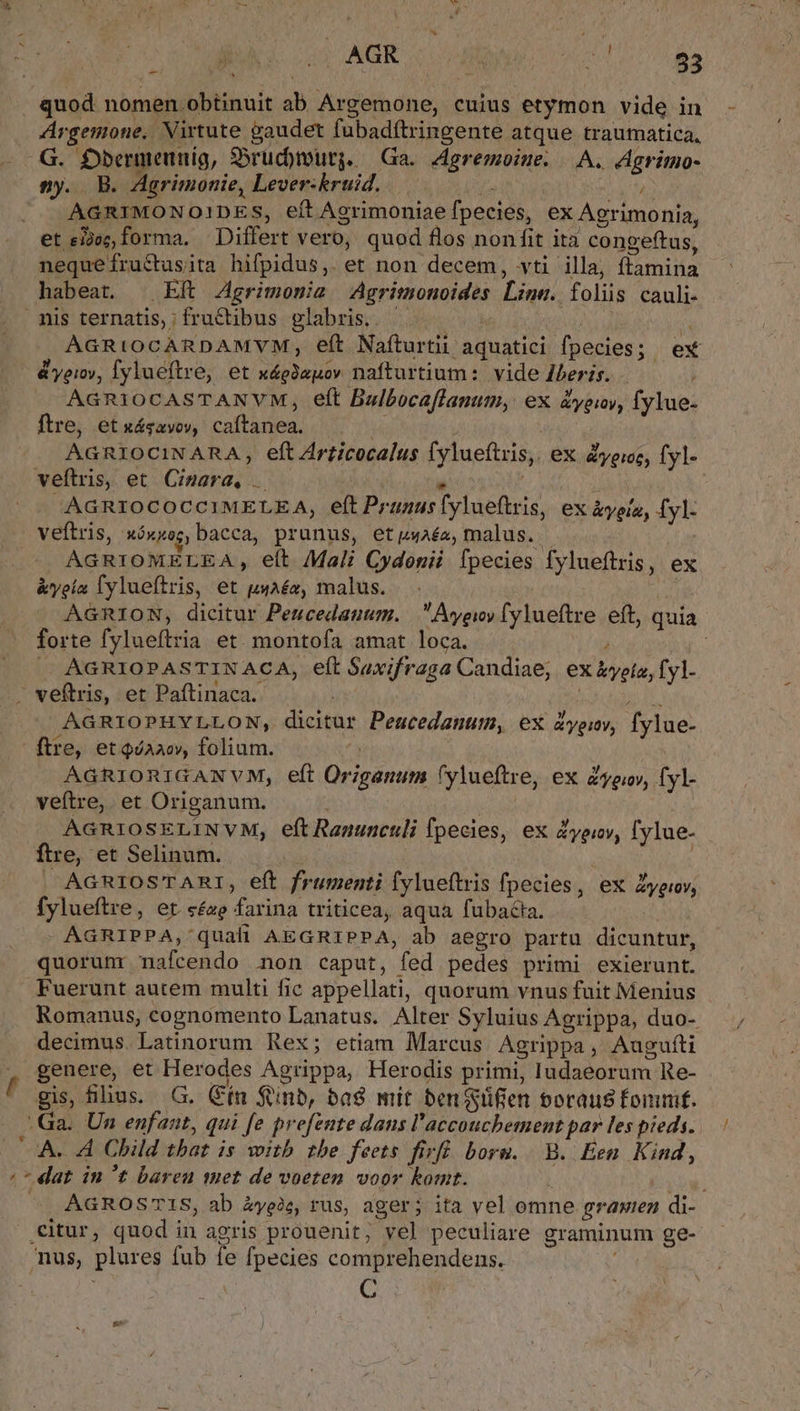 quod nomen obtinuit ab Argemone, cuius etymon vide in Argemone.. Virtute gaudet fubadftringente atque traumatica, G. Dberneunig, S5ruc)murg. — Ga. Jeremoine. |. A. Agrimo- ny. B. Agrimonie, Lever:kruid. a MODA AGRIMONOIDES, eft Agrimoniae fpecies, ex Agrimonia, et eijez, forma, Differt vero, quod flos non fit ita congeftus, nequefructusita hifpidus,. et non decem, vti illa, ftamina habeat. | Eft Zgrimomia -Agritonoides Line. folis cauli- nis ternatis,; fructibus plabris.. - C j M AGRIOCARDAMVM, eft Naíturtii aquatici fpecies; ex &amp;yeiy, Tylueftre, et x4giauov nafturtium:. vide Iberis. AGRIOCASTANVM, eft Bulbocaffanum, ex vei, fylue- ftre, et xásavoy, caftanea. Hs r AGRIOCINARA, eft Zrticocalus fylueftris, ex yere, fyl- veftris, et Cinara. . j AGRIOCOCCIMELEA, eft Prunus [ylueftris, ex &amp;yolo, fyl- veftris, xóxxocg, bacca, prunus, etpwaéa, malus. | AGRIOMELEA., eft Mali Cydonii [pecies fylueftris, ex &amp;yela lylueftris, et uuaéo, malus. Tu 3 AGRION, dicitur Pencedanum. —  Ayeioy fylueftre. eft, quia forte fylueftria et. montofa amat loca. , | AGRIOPASTINACA, eft Saxifraga Candiae;. ex &amp;yeto, f yl- . veftris, et Paftinaca. rue AGRIOPHYLLON, dicitur Peucedanum, ex Zyenv, fylue- ftre, et QiAaoy, folium. | | AGRIORIGANVM, eft Origanum (ylueftre, ex Zyoov, fyl- veftre, et Origanum. i Vid | AGRIOSELINVM, eft Ranunculi fpecies, ex Zyeiv, fylue- ftre, et Selinum. | | |. AGRIOS'TARI, eft frumenti fylueftris fpecies, ex Zyeny, fylueftre, et «£z farina triticea, aqua fubacia. W AGRIPPA, quafi AEGRIPPA, ab aegro partu dicuntur, quorunr nafcendo non caput, fed pedes primi exierunt. Fuerunt autem multi fic appellati, quorum vnus fuit Menius Romanus, cognomento Lanatus. Alter Syluius Agrippa, duo- decimus. Latinorum Rex; etiam Marcus Agrippa, Augufti , genere, et Herodes Agrippa, Herodis primi, Iudaeorum Re- gis, fus. G. Cín ftinb, ba$ mit ben glifien boraus fonum. Ga. Un enfaat, qui fe prefente daus l'accouchement par les pieds. A. A Child tbat is witb tbe feets firi. boru. B. Een Kind, /* dat in t bareu met de voeten voor komt. j iy ^ AGROSTIS, ab Zyeie, rus, ager; ita vel omne grawien di- citur, quod in agris prouenit; vel peculiare graminum ge- mus, plures fub fe fpecies comprehendens. | * * | C