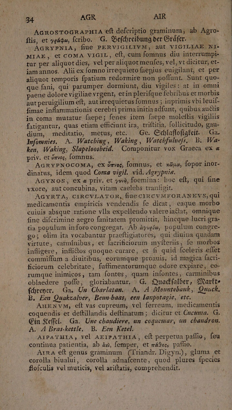 924. UMAGR dy TM. AIR | | ^ AGROoSTOGRAPHIA eft deferiptio graminum, ab Agro- | fis, et ye&amp;ádu, fcribo. 'G. 95efd)reibung ber Gráfer. ! M ÁAGRYPNIA,; fiue PERVIGILIVM, aut VIGILIAE NI- MIAE, et COMA VIGIL, eft, cum fomnus diu interrumpi- tur per aliquot dies, vel per aliquot menfes, vel, vt dicitur, et- iamannos. Alii ex fomno irrequieto faepius euigilant, et per aliquot temporis fpatium redormire non poflunt. Sunt quo- que fani, qui parumper dormiunt, diu vigiles: at in omni paene dolore vigiliae vrgent, et in plerifque febribus et morbis aut peruigilium eft, autirrequietus fomnus ; inprimis vbi leuif- fimae inflammationis cerebri prima initiaadfunt, quibus auctis in coma mutatur faepe; fenes item [faepe moleftis. vigiliis fatigantur, quas etiam efficiunt ira, triftitia, follicitudo, gau- dium, meditatio, metus, etc. — Ge. Cidlaffofígfeit... Ga. dufomuies. A. Watcbiug, Waking , Watecbfulue[s, B. Wa- ken, Waking, Slapeloosbeid. Componitur vox Graeca ex « priv. et Zzvoz, omnus. aS | AGRYPNOCOMA, ex vzvoc, fomnus, et xópa, fopor inor dinatus, idem quod Cora vigil. vid.Agrypuis. — | AGYNOS, ex « priv. et yyvj, foemina: hoc eft, qui fine vxore, aut concubina, vitam caelebs tranfigit. | | medicamentis empiricis vendendis fe dicat, eaque morbo cuiuis absque ratione vlla expellendo valereiattat, omnique fine difcrimine aegro fanitatem promittit, hincque lucri gra- tia populum inforo congregat. Ab éywe£e, populum congre- go; olim ita vocabantur praeftigiatorés, qui diuina quadam - virtute, carminibus, 'et facrificiorum myíteriis, fe morbos infligere, inflidos quoque.curare, et fi quid fceleris effet commiffum a diuitibus, eorümque proauis, id magica facri- ficiorum celebritate, fuffimentorumque odore expiare, eo- rumque inimicos, tam fontes, quam infontes,. carminibus -oblaedere poffe, gloriabantur. | G. £uadfalber, SXarfte fdoreper. Ga, Un. Charlatan. |.A. A Moumtebank, Quack. B. Eem Quakzalver, Beuu-baas, een lanpotagie, 'etc. AuENVM, eft vas cupreum, vel ferreum, medicamentis coquendis et deftillandis deftinatum ; dicitur et Cucuma. G. Gin Seffel. Ga. Une chaudiere, un coquemar, un. chbaudron. A. A Bras-kettle. B. Een Ketel. 21 AIPA'THIA, vel AEIPATHIA, eít perpetua paflio, feu continua patientia, ab &amp;a, femper, et vá9oc, paíhio. AIRA eft genus graminum (riandr. Digyn.)), gluma et corolla biualui, corolla adnafcente, quod plures fpecies flofculis vel muticis, vel ariftatis, comprehendit.