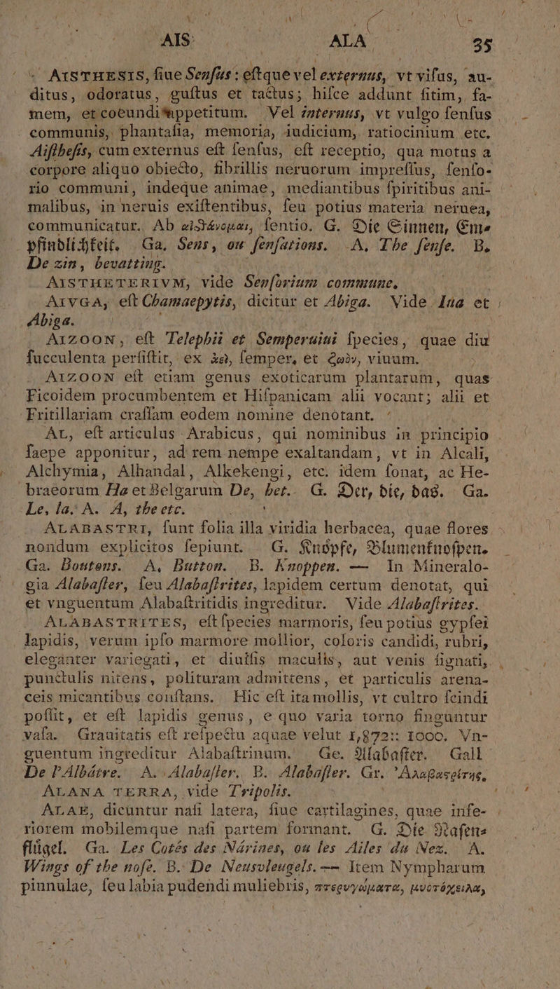 Neo is ! * : £ I: uo SM Um ALA OU 35 [ AQISTHESIS, fiue Senfus : do side abr vt vifus, ' au- ds ódefhtus , guítus et tactus; hifce addunt fitim; fa- - communis, phantafia, memoria, iudicium, ratiocinium etc. Aiflbef. *, cum externus eft fenfus, eft receptio, qua motus a corpore aliquo obie&amp;o, fibrillis neruorum impreffus, fenfo- rio communi, indeque animae, mediantibus fpiritibus ani- communicatur. Ab ai3&amp;vogar, fentio. G. $e Cinnen, Gm» j pfinbli feit. Ga, Sens, ou fenfations. -A. The fenfe. B. De zin, bevatting. Axsazew du fM vide Sep[órium commune, Abiga. ! AQizOON, eft Telephii et. Semperuini fpecies, quae diu fucculenta perfiftir, ex àg, femper, et £oà», viuum. A1Z00N eit etiam genus exoticarum plantarum, quas Ficoidem procumbentem et Hifpanicam alii vocant; alii et Fritillariam craffam eodem nomine denotant. : | Ar, eft articulus Arabicus, qui nominibus in principio faepe apponitur, ad rem nempe exaltandam, vt in Alcali, Alchymia, Alhandal, Alkekengi, etc. idem fonat, ac He- braeorum Ha et Belgarum De, bet. G. 3r, bie, bag. - Ga. Le, la; A... A, tbe etc. | nondum explicitos fepiunt. | G. $neépfe, SSlunientnofpen. Ga. Bostens. | A, Button. B. Kmoppen. — 1n Mineralo- gia Alabafler, feu Alabafirites, lapidem certum denotat, qui et vnguentum Alabaftritidis i ingr editur. Vide Alabaftrites. ALABASTRITES, eítfpecies marmoris, feu potius gypfei lapidis, verum ipfo marmore mollior, coloris candidi, rubri, eleganter variegati , et diuífis ma ac aut venis fignati, punctulis nitens, polituram admittens, et particulis arena- ceis mieantibus conftans. Hic eft ita mollis, vt cultro feindi poffit, et eft lapidis genus, e qno varia torno finguntur vafa. Grauitatis eft relpectu. aquae velut num 1000. Vn- guentum ingreditur Alabaftrinum. — Ge. 9ilabafter. — Gall ALANA TERRA, vide Tvripolis. ALAE, dicüntur nafi latera, fiuc cartilagines, quae infe- riorem mobilemque nafi partem formant. G. Se 3Rafeme flüiael, Ga. Les Cotés des Nárines, ou les Ailes du Nez. A. Wings of tbe nofe. B. De Neusvleugels. — Item Nympharum pinnulae, feulabia pudendi muliebris, zzsevyspare, uvoróxseiam,