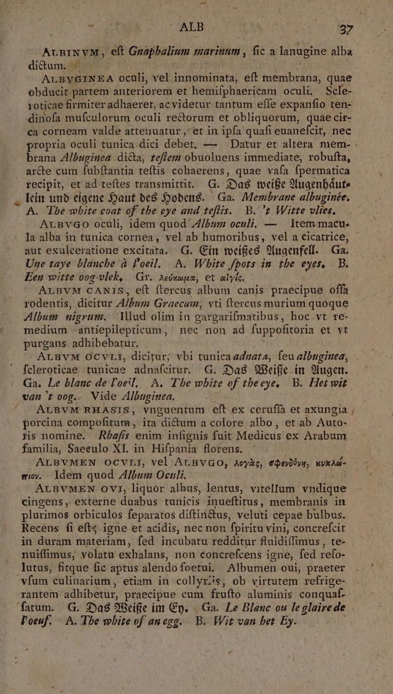 didum. - ALBYGINEA oculi, vel innominata, eft membrana, quae obducit partem anteriorem et hemiíphaericam oculi. Scle- roticae firmiter adhaeret, ac videtur tantum efle expanfio ten- dinofa mufculorum oculi re&amp;orum et obliquorum, quae cir- ca corneam valde attenuatur , et in ipfa quafi euanefcit, nec brana Albuginea dica, feffem obuoluens immediate, robufta, ar&amp;te cum fubítantia teftis cohaerens, quae vafa Ípermatica recipit, et ad teftes transmittit. G. 2»a8 toeife Sfugenbáute lcín unb eígene auf be8 Jobens. | Ga. Membrane albuginée, A. Tbe wbite coat of tbe eye and teflis. B. t Witte vlies. la alba in tunica cornea, vel ab humoribus, vel a cicatrice, aut exulceratione excitata. G. (ín tocífíie8 9(naenfell. | Ga. Une taye blanche à l'oeil. |.A. White Jpots in tbe eyes, B. Een witte oog-vlek, Gr. Aséxoum, et alyle. - rodentis, dicirur Album Graecum, vti ftercus murium quóque medium .antiepillepticum, nec non ad fappofitoria et vt purgans. adhibebatur. ALBVM OCVLi, dicitur; vbi tunica adnata, feu albugiuea, fcleroticae tunicae adnafcitur. G. 39a8 9cife in 9lugen. Ga. Le blanc de l'oeil, A. Tbe wbite of tbeeye, B. Hetwit van toog.. Vide Albuginea, ALBVM RHASIS, vnguentum eft. ex cerufía et axungia porcina compofitum, ; ita dictum a colore albo , et ab Auto- ris nomine. Rbafis enim infignis fuit Mele ex Arabum familia, Saeeulo XI. in Hifpania florens. ALBVMEN OCVLI, vel ArBvGo, aeyXe, e$svàóys, KUKAd- eioy. - ldem quod Album Oculi. ; ALBVMEN OVT, liquor albus, lentus, vitellum. vndique cingens, exterhe duabus tunicis inueftitus, membranis in plurimos orbiculos feparatos diftirí&amp;tus, veluti cepae bulbus. Recens fi eft4. igne et acidis, nec non fpiritu vini, concrefcit in duram materiam, fed incubatu redditur fluidiffimus , te- nuiffimus, volatu exhalans, non Concrefcens igne, fed refo- lutus, fitque fic aptus alendofoetui. Albumen oui, praeter vfum culinarium , etiam in collyrss, ob virtutem refrige- rantem adhibetur, praecipue cum frufto aluminis conquaf- Poeuf. A. Tbe white of auegg. B. Wit van bet Ey. -—