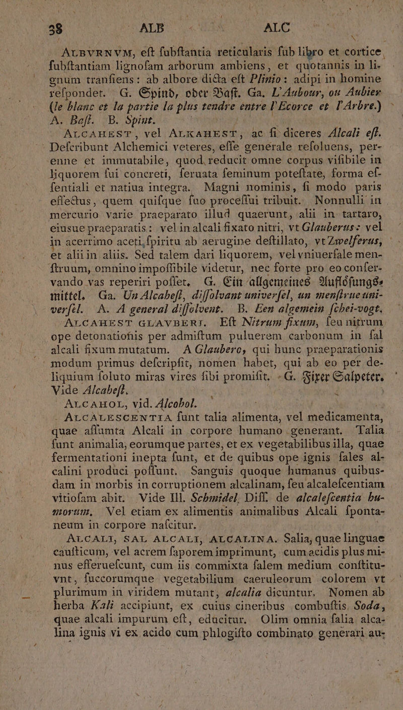 Wi LC bnATWOUTS RN ALC J N ALBVRNVM, eft fubftantia reticularis füb libro et cortice, fubftantiam lignofam arborum ambiens, et quotannis in M gnum tranfiens: ab albore dila eft Plinio : adipi in homine refpondet. G. Gpínb, ober Saft. Ga. L'Aubour, ou Aubier (le blanc et la partie la plus tendre entre l'Ecorce et. l'Arbre.) A. Bafl. B. Spint. ALCAHEST, vel AXES ADM ac fi diceres Zlcali eff. : Defcribunt Alchemici veteres, effe genérale refoluens, per- enne et immutabile, quod, reducit omne corpus vifibile in liquorem fui concreti, feruata feminum poteftate, forma ef- fentiali et natiua integra. Magni nominis, fi modo paris effe&amp;us, quem quifque fuo proceffui tribuit. Nonnulli in . mercurio varie praeparato illud quaerunt, ali in. tartaro, eiusue praeparatis: velinalcali fixato nitri, vt Glauberus: vel in acerrimo aceti.fpiritu ab aerugine deftillato, vt Zwelferus, et aliiin aliis. Sed talem dari liquorem, vel vniuerfale men- ftruum, omnino impoffibile videtur, nec forte pro eoconfer- vando vas reperiri poffet, G. Gínallgemeine8. 9fuflófunggs mittel, Ga. Un Alcabefl, diffolvant univerfel, un men[lvue uni- verfil. A. A general di[Jolvent. B. Een algemein fcbei-vogt. ALCAHEST GLAVBERI. E(t Nitrum fixum, leu nitrum. ope detonatiofiis per admiftum puluerem carbonum in fal alcali fixum mutatum. | A Glaubero, qui hunc praeparationis: modum primus defcripfit, nomen habet, 2 ab eo per de- liquium foluto miras vires fibi promifit. G. fSirer apres Vide Alcabeft. ALCAHOL, vid. A/cobol. | -. ALCALESCENTIA funt talia alimenta, vel medicamenta, quae affamta Alcali in corpore humano generant. Talia. funt animalia; eorumque partes, et ex vegetabilibus illa, quae fermentationi inepta funt, et de quibus ope ignis fales al- calini produci poffunt. Sanguis quoque humanus quibus- dam in morbis in corruptionem alcalinam, feu alcalefcentiam vitiofam abit; Vide Ill. Sebmidel, Diff. de alcalefcentia. bu- morüm. Nel etiam ex alimentis animalibus Alcali fponta- neum in corpore naf(citur. ALCALI, SAL ALCALI, ALCALIN A. Salia; quae linguae caufticum, vel acrem faporemi imprimunt, cum acidis plus mi- nus efferuefcunt, cum iis commixta falem medium conftitu- vnt, faccorumque vegetabilium caeruleorum colorem vt . plurimum in viridem mutant, a/calia dicuntur. Nomen ab herba Ka accipiunt, ex cuius cineribus combuftis. Soda, quae alcali impurum eft, edacitur. Olim omnia falia. alca- lina ignis y1 ex acido cum phlogifto combinato generari au; id