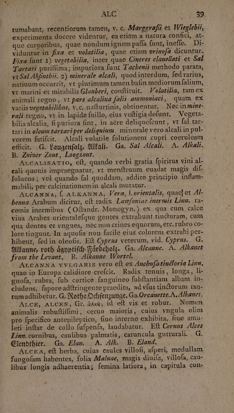 Nux ALC : 89 tumabant, recentiorum tamen, v. c. Marggrafí? et Wieglebi:, experimenta docere videntur, ea etiam a natura confici, at- que corporibus, quae nondum ignem paffa funt, ineffe. Di- viduntur in fixa et volatilia, quae etiam vrigofa dicuntur. Fixa fant 1) vegetabilia, inter quae Ciueres vlauellati et Sal Tartari purifima; impuriora funt Tacbeniü methodo parata, vt Sal Abfintbii. 2) minerale alcali, quod interdum, fed rarius, /natiuum occurrit, vt plurimum tamen bafin mediorum falium, vt marini-et mirabilis Glauberi, conftituit, Folatilia, tamex animali regno , vt pars alcalina falis amtuouniaci, quam ex variis vegetabilibus, v.c. nafturtinis, obtinentur. . Nec innint- ' rali regno, vt in lapide fuillo, eius veftigia defunt. — Vegeta- biliaalcalia, fi puriora fint, in aére deliquefcunt , vt fal tar- tari in oleum tartariper deliquium, minerale vero alcali in pul- verem fatifeit. Alcali volatile folutionem cupri coeruleam efücit. G. gaugenfalg, 9Ufali. Ga. Sal 4/cali. A. Alkali. B. Zuiver Zout, Loogzout. $ | ALCAILTSATIO, eft, quando verbi gratia fpiritus vini al- . eali quouis impraegnatur, vt menftruum euadat magis dif- foluens; vel quando fal! quoddam, addito principio. inflam- mabili, per calcinationemin alcali mutatur. - ALCANNAa, f. ALKANNA, Vera, orientalis, quae] et Al- benna Arabum dicitur, eft radix Lew/oniae iuertuis Liun.. va- cemis inermibus ( O&amp;andr. Monogyn.) ex. qua cum calce ' viua Arabes orientalefque gentes extrahunt tincturam, cum qua dentes et vngues, necnon crines equorum, etc. rubro co- lore tingunt. In aquofis non facile eius colorem extrahi per- hibet, fedin oleofis. Et Cypras veterum, vid. Cyprus. .G. 9Ilfanne, rot dgpptifd) Sárbebolg. Ga. Alcaune.. A. Alkauet from tbe Levant, | B. Alkanue. Wortel.  ALCANNA VVLGARIS vero eft ex Agcbu[atincforia Linn. quae in Europa calidiore crefcit. Radix tenuis, longa, li- gno(a, rubra, fub cortice fanguineo fubftantiam albam. in- cludens, faporeadítringente praedita, ad vfus tin&amp;orum tan- tumadhibetur. G. Xotfe Ddbfengunge. Ga.Orcanette. A. Alkanet. ALCE, ALCES, Gr. &amp;àaxà; id eft vis et robur. Nomen animalis robufüiffimi, ceruo maioris, cuius vngula olim pro fpecifico antepileptico, fiue interne exhibita, fiue amu- leti inftar de collo fufpenfa, laudabatur. Eft Cerwus Alces Linm.cornibus, caulibus palmatis, caruncula gutturali. | G. Glenbtbier. Ga. Elam. | A. Alk. B. Eland. : ArcEA, eft herba, cuius caules villofi, afperi; medullam fungofam habentes, folia Maluae, magis diuifa, villofa, cau- libus longis adhaerentia; femina latiora, in capitula con.