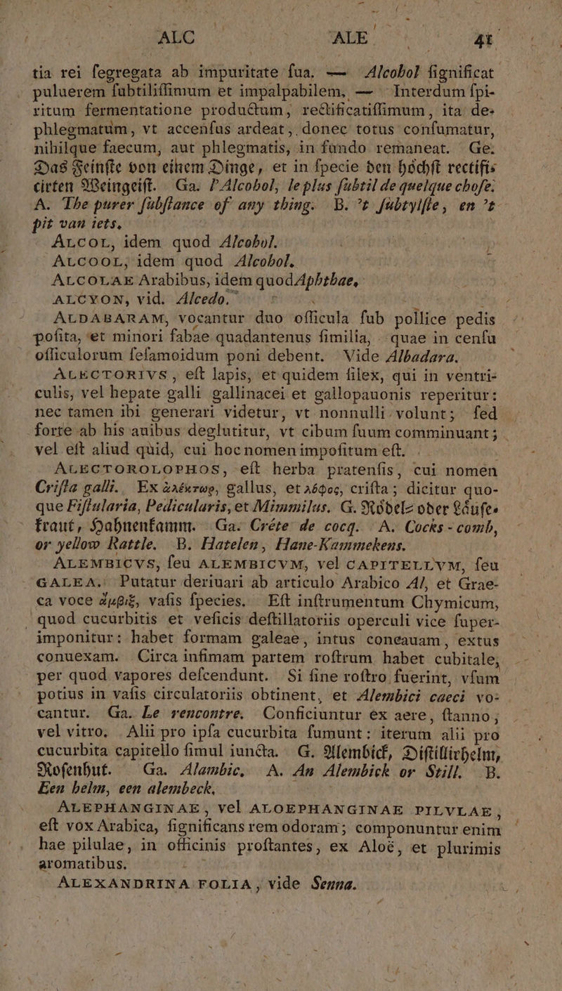 JAWO PINE Ut Vr. ANE tia rei fegregata ab impuritate fua. — 4lcobol fignificat puluerem fubtiliffimum et impalpabilem, — ^ Interdum fpi- ritum fermentatione produQum, reclificatiffimum, ita: de- phlegmatum , vt accenfus ardeat ,. donec totus confumatur, nihilque faecum, aut phlegmatis, in fündo remaneat. Ge. $Da$ Seitifte oon eihem Dinge, et in fpecie ben Dodjft rectifis cirten 98eingeift. Ga. PAlcobol, leplas fabtil de quelque cbofe; A. The purer fübflance of any tbiug. -B.^t fubtylfle, en ^t pit vau iets, — | Arcor, idem quod Z/cobul. | | ALCcOOL; idem quod J/cobol. j t ALCOLAE Arabibus, idem quod Apbtbae, : ALCRON, vidi Alredo, 50 a i : ALDABARAM, vocantur duo officula fub pollice pedis pofita, et minori fabae quadantenus fimilia, . quae in cenfa officulorum fefamoidum poni debent. | Vide Albadara. ALECTORIVS , eft lapis, et quidem filex, qui in ventri- culis, vel hepate galli gallinacei et gallopauonis reperitur: nec tamen ibi generari videtur, vt nonnulli.volunt; fed forte ab his auibus deglutitur, vt cibum fuum comminuant ; . vel eft aliud quid, cui hoc nomen impofitum eft. ALECTOROLOPHOS, eít herba pratenfis, cui nomen Criffa galli. Ex &amp;aé«rue, gallus, et aógoc, crifta; dicitur quo- que Fiflularia, Pedicularis, et Mimmilus. G. óbelz ober £dufe» traut, Sabnenfamm. || Ga. Créte: de cocq. | A. Cocks - comb, or yellow Rattle. B. Hatelen, Hane-Kammekens. ALEMBICVS, feu ALEMBICVM, vel cAPITELLYVM, feu GALEA. Putatur deriuari ab articulo Arabico 4/, et Grae- ca voce Zpgi£, vafis fpecies. — Eft in(trumentum Chymicum, , quod cucurbitis et veficis deftillatoriis operculi vice fuper- imponitur: habet formam galeae, intus coneauam, extus conuexam. Circa infimam partem roftrum habet cubitale; per quod vapores defcendunt. Si fine roftro fuerint, vfum potius in. vafis circulatoriis obtinent, et JJembici caeci vo: cantur. Ga. Le rencontre. Conficiuntur ex aere, (tanno; vel vitro, . Alii pro ipfa cucurbita fumunt:; iterum alii pro cucurbita capitello fimul iuncta. G. 9llembicf, 3:iftillivbelnt, SRefenbut. — Ga. Alambic. A. Am Alembick or Stull B. Een belm, een alembeck. AM ALEPHANGINAE, Vel ALOEPHANGINAE PILVLAE, eft vox Arabica, fignificans rem odoram; componuntur enim hae pilulae, in officinis proftantes, ex Aloé, et plurimis aromatibus. ATI | WX ALEXANDRINA FOLIA, vide Segna.
