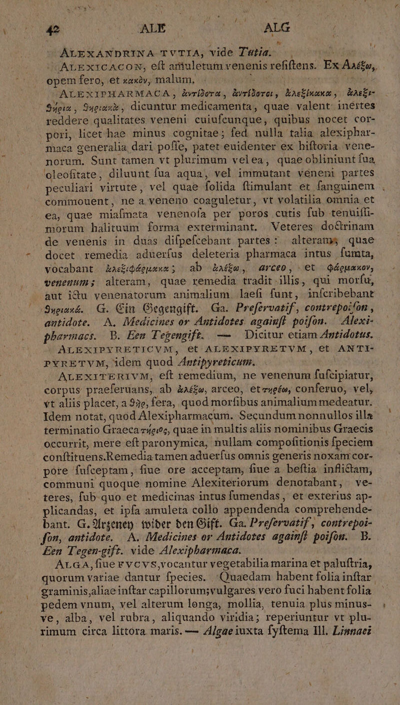 l1 / SINIT p c e NH 5  AR pM opem fero, et xaxàv, malum, ots ALEXIPHARMACA, &amp;vrídorn , àvrídorot, Easkixuxm , &amp;AsEr- reddere qualitates veneni cuiufeunque, quibus nocet cor- pori, licet. hae minus cognitae; fed nulla talia alexiphar- maca generalia dari poffe, patet euidenter ex hiftoria vene- norum. Sunt tamen vt plurimum velea, quaeobliniunt fua, 'oeleofitate, diluunt fua aqua, vel immutant veneni partes peculiari virtute, vel quae folida ftimulant et fanguinem commouent, ne a veneno coaguletur, vt volatilia omnia et ea, quae miafmeta venenofa per poros cutis fub tenuiffi- morum halituum forma exterminant. Veteres doGrinam de venenis in duas difpefcebant partes : alteram$ quae vocabant àkas£ijéeuexa ; ab &amp;a££m, arceo, et qQáguaxov, venestn; alteram, quae remedia tradit.ilis, qui morfu, /Suwwx&amp;. G. Cin Gegengift. Ga. Prefervatif, contrepoifon , autidote. A. Medicines or Autidotes. agaiuft poifon. ^ Alexi- ALEXIPYRETICVM, et ALEXIPYRETVM, et ANTI- PYRETVM, idem quod ZAntipyreticum. corpus praeferuans, ab àa££e, arceo, eteweée, conferuo, vel, vt aliis placet, a 53e, fera, quod morfibus animalium medeatur. Idem notat, quod Alexipharmacum. Secundum nonnullos illa terminatio Graeca z4eioc, quae in multis aliis nominibus Graecis occurrit, mere eft paronymica, nullam compofitionis fpeciem conftituens.Remedia tamen aduerfus omnis generis noxam cor- pore fufceptam, fiue ore acceptam, fiue a. beftia inflictam, communi quoque nomine Alexiteriorum denotabant, ve- teres, fub quo et medicinas intus fumendas , et exterius ap- plicandas, et ipfa amuleta collo appendenda comprehende- bant. G.9[rgenen: foiber ben Gift. Ga. Prefervatif , contrepoi- fon, antidote. — A. Medicines or Antidotes againfl poifon. B. Een Tegem-gift. vide Alexipbarmaca. es ArGA,fiue evcvs,vocantur vegetabilia marina et paluftria, quorum variae dantur fpecies. Quaedam habent folia inftar graminis,aliae inftar capillorum;vulgares vero fuci habent folia pedem vnum, vel alterum longa, mollia, tenuia plus minus- ve, alba, vel rubra, aliquando viridia; reperiuntur vt plu- rimum circa littora maris. — Z/gae iuxta fyftema Ill. Lisaei