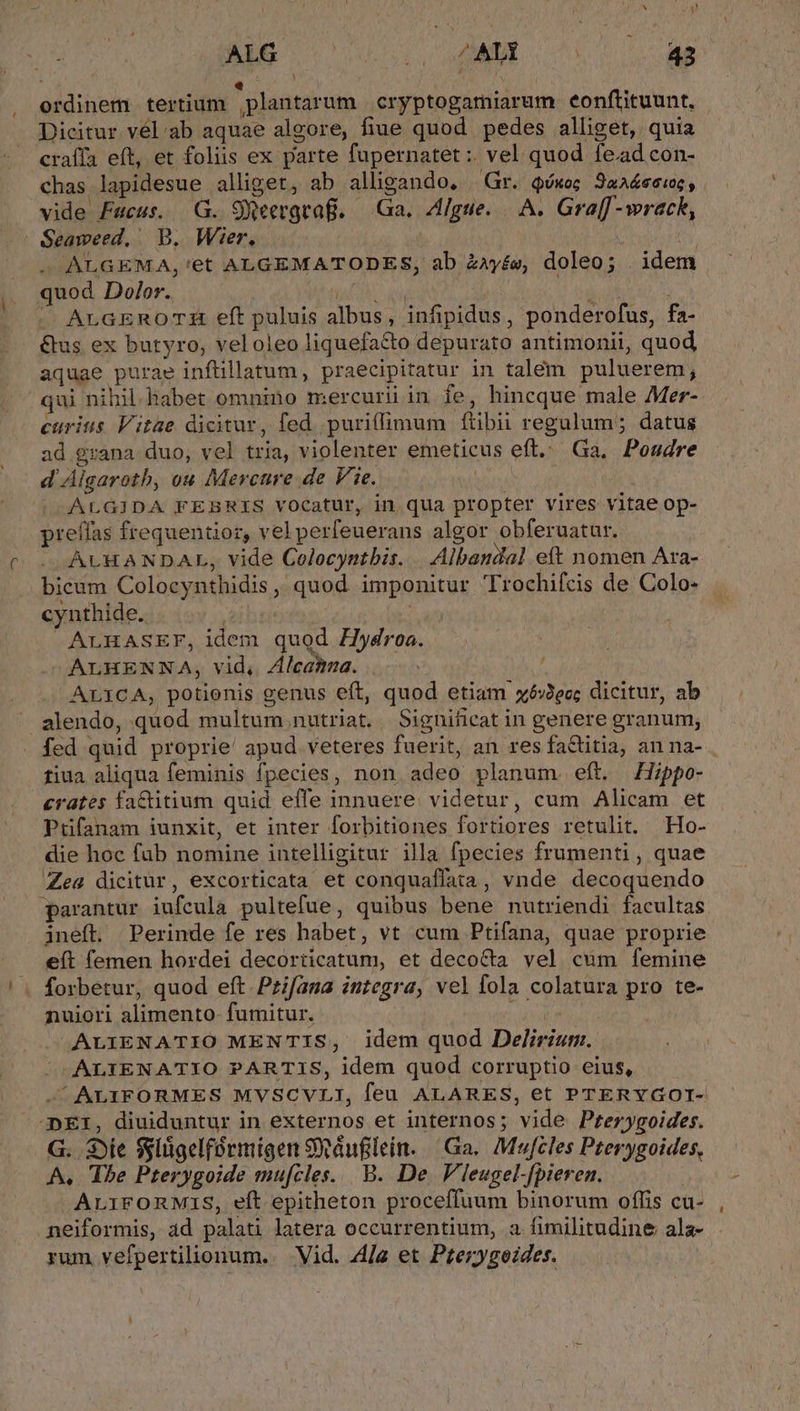 Li 1 » y  ns 1 ordinem tertium plantarum cryptogamiarum eonftituunt, Dicitur vél ab aquae algore, fiue quod pedes alliget, quia craffa eft, et foliis ex parte fupernatet :. vel quod fead con- chas lapidesue alliget, ab alligando, Gr. Qóxoc JaA&amp;ecioe , vide Facus. G. 9Weergtaf. — Ga. Allgue.— A. Gra[[ -wrack, - ALGEMA,'et ALGEMATODES, ab ZAyés, doleo; | idem quod Dolor. NACH METRANG ^ ALGEROTH eft puluis albus, infipidus, ponderofus, fa- &amp;us ex butyro, veloleo liquefa&amp;o depurato antimonii, quod aquae purae inftillatum, praecipitatur in talem puluerem; qui nihil. habet omnino mercurii in fe, hincque male Mer- curiis Vitae dicitur, fed puriffimum fítibii regulum; datus ad grana duo, vel tria, violenter emeticus eft. Ga, Poudre d'Algaroth, ou Mercure de V. 2e... ! ALGIDA FEBRIS vocatur, in qua propter vires vitae op- preffas frequentior, vel perfeuerans algor obferuatur. ALHANDAL, vide Colocyntbis. | Albandal eft nomen Ara- bicum Colocynthidis, quod imponitur Trochifcis de Colo- . cynthide. | Se ALHASEF, idem quod Hydroa. ^ALHENNA, vid, Zlcamna. | ALICA, potienis genus eft, quod etiam xó:Jec; dicitur, ab alendo, quod multum nutriat. Significat in genere granum, tiua aliqua feminis fpecies, non adeo planum. eft. Hippo- crates faCitium quid effe innuere. videtur, cum Alicam et Pifanam iunxit, et inter forbitiones fortiores retulit. Ho- die hoc fub nomine intelligitur illa fpecies frumenti , quae Zea dicitur, excorticata et conquaffata, vnde decoquendo parantur iufcula pultefue, quibus bene nutriendi facultas ineft. Perinde fe res habet, vt cum Ptifana, quae proprie eft femen hordei decorticatum, et decocta vel cum femine nuiori alimento- fumitur. ! ALIENATIO MENTIS, idem quod Delirium. ALIENATIO PARTIS, idem quod corruptio eius, - ALIFORMES MVSCVLI, feu ALARES, et PTERYGOI- DEI, diuiduntur in externos et internos; vide Pferygoides. G. Sie $ylügelformigen Saufilein. Ga. Mufcles Pterygoides, A. Ihe Pterygoide mu[cles.. B. De Vleugel-fpieren. AriFORMIS, eft epitheton proceffuum binorum offis cu- neiformis, ad palati latera occurrentium, a fimilitudine ala- rum vefpertilionum. Vid. 4A/a et Pterygeides.