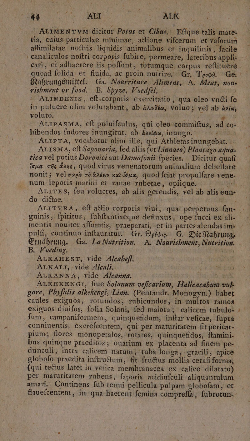 ALYMEN TVM dicitur Portus et Cibus, | Eftqué talis mate: tia, cuius particulae minimae, adione vifcerum et vaforum affimilatae noftris liquidis animalibus et inquilinis, facile canaliculos noftri corporis fubire, permeare, lateribus appli- quoad folida: et fluida, ac proin nutrire. Gr, TecQ3. Ge. 9tabrungsmittel. | Ga. INourziture, Aliment, A. Meat, notes visbment or food. .-B. Spyze, Voedfel. - | ? AULINDESIS, eft.corporis exercitatio , qua oleo vn&amp;i fe in puluere olim volutabant, ab Z253£e, voluo; vel ab éaía, voluto. ^. i hibendos fudores inungitur, ab àae$w, inungo. ^ 2 ALIPTA, vocabatur olim ille, qui Athletas inungebat. .- ALISMA, eft Seponaria, fed aliis (vt Limnaeo) Plantago aqua- zica vel potius Doronici aut Damafonii fpecies. Dicitur quafi ícua Tie G24c, quod virus venenatorum animalium debellare nouit; veleek và kAéev xo feua, quod fciat propulfare vene- num leporis marini et ranae rnbetae, opiique. yii ALiTES, feu volucres, ab alis gerendis, vel ab alis eun- pulfi, continuo inftauratur. Gr. Ogéu..—.G.. Sie tabruig, Crnábrung. Ga. Lo Nutrition. | A. INourisbment, Nutvitiom. B. Voeding. Lo LUN | Vic ALKAHES', vide A/cabefl. Ton ALKALTI,. vide Alcali.. | i 14:80 ALKANNA, vide Alcanna. ALKEKENGI, fiue Solanum vefcarium, Halicacabum vul- gare, Pbyfalis alkekengi, Linn. (Pentandr. Monogyn.) habet caules exiguos, rotundos, rubicundos, in multos ramos exiguos diuifos, folia Solani, fed maiora; calicem tubulo- pium; flores monopetalos, rotatos, quinquefidos, ftatmini- bus quinque praeditos; ouarium ex placenta ad finem pe- dunculi, intra calicem natum; 'tuba longa, gracili; apice globofo praedita inftru&amp;um, fit fru&amp;as mollis cerafi forma, (qui tectus latet in vefica membranacea ex calice dilatato) per maturitatem rübens, faporis acidiufculi aliquantulum amari. Continens fub tenui pellicula pulpam globofam, et
