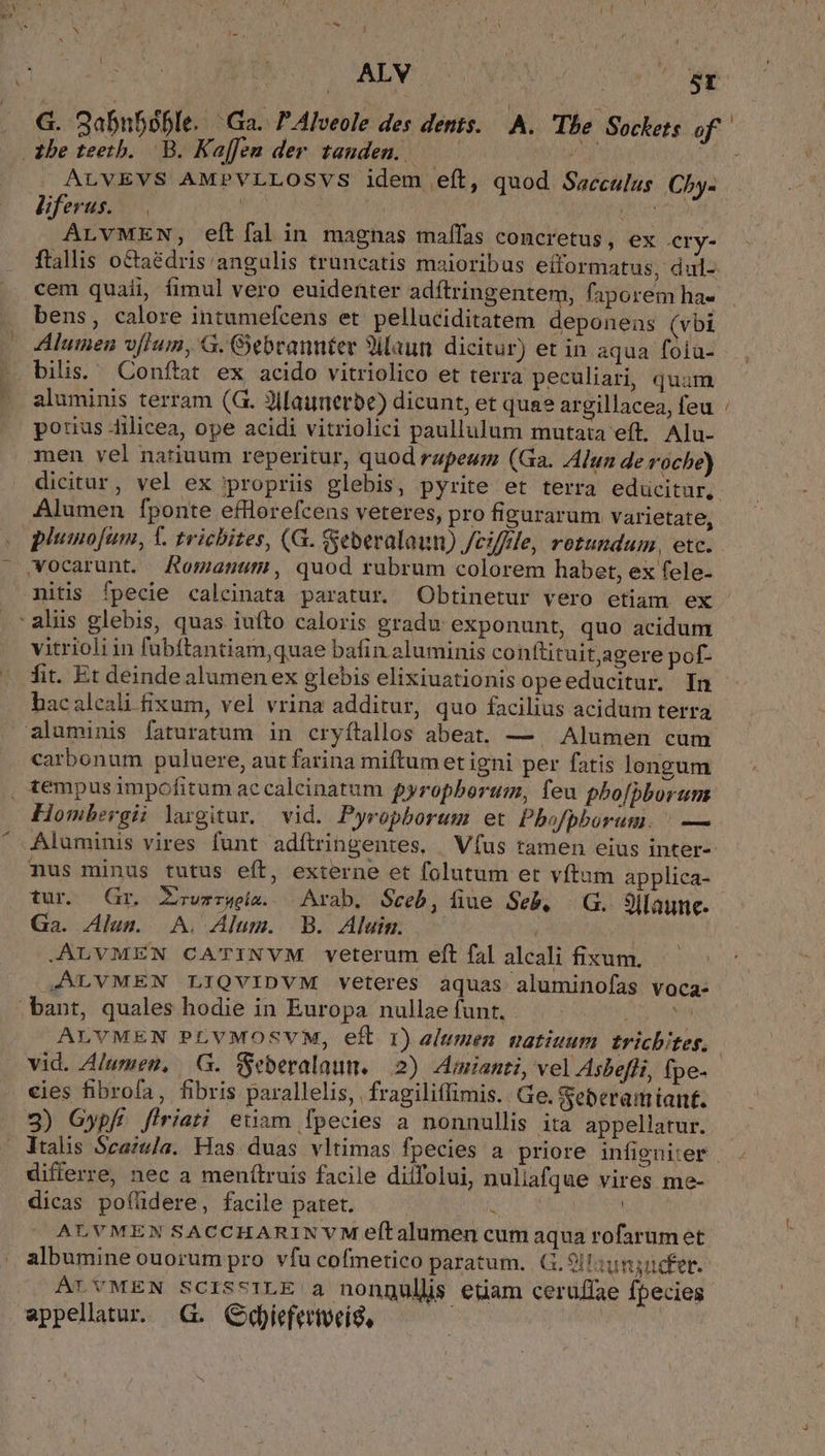 Ment M , : ? nm ei d : ALV 5r . G. Sabn5óble. Ga. 7 Alveole des dents. — A. Tbe Sockets of . tbe teeth. B. Kaffen der. tanden. LU PE ot e . ALVEVS AMPVLLOSVS idem eft, quod Sacculus Cby- Bferus. —. TOR ALvMEN, eft fal in magnas maffas concretus, ex ery- ftallis octaédris:angulis truncatis maioribus efformatus, dul- cem quaii, fimul vero euidenter adftringentem, faporem ha- bens, calore intumefcens et pelluciditatem deponeas (vbi Aluimen vfIum, G. Gebrannter Silaun dicitur) et in aqua fóia- bilis. Conftat ex acido vitriolico et terra peculiari, quam aluminis terram (G. JIMaunerbe) dicunt, et quae argillacea, feu potius 4ilicea, ope acidi vitriolici paullulum mutata eft. Alu- men vel natiuum reperitur, quod rapeum (Ga. Alun de roche) dicitur, vel ex propriis glebis, pyrite et terra educitur, Alumen fponte efflorefcens veteres, pro figurarum varietate, plumofum, T. trichites, (G. Seberalaun) /cifffe, rotundum, etc. wocarunt. JAomanum, quod rubrum colorem habet, ex fele- nitis fpecie calcinata paratur. Obtinetur vero etiam ex aliis glebis, quas iuto caloris gradu exponunt, quo acidum vitrioliin fubftantiam,quae bafin aluminis conftituitjagere pof- fit. Et deinde alumenex glebis elixiuationis opeeducitur. In hac aleali fixum, vel vrina additur, quo facilius acidum terra aluminis faturatum in cryítallos abeat. — | Alumen cum carbonum puluere, aut farina miftum et igni per fatis longum , tempusimpofitum ac calcinatum pyropbortim, feu phoípborum Hombergii largitur, vid. Pyropborum et Pbofpborum. | — Aluminis vires funt adítringentes. . Vfus tamen eius inter- nus minus tutus eft, externe et folutum et vftum applica- tur. (Gr, Zrwzrgeia. Arab. Sceb, fiue Seb. | G. 3Ilaunc- Ga. Alum. A. Alum. B. Aluim. .ALVMEN CATINVM veterum eft fal alcali fixum. JALVMEN LIQVIDVM veteres aquas aluminofas voca- bant, quales hodie in Europa nullae funt. vp dn ALYVMEN PLVMOSVM, eft 1) alumen uatiuum. tricbiteg. vid. Alumen, |G. Seberalaum. 2) Amianti, vel Asbefli, fpe. cies fibrofa, fibris parallelis, | fragiliffimis. Ge. Seberamiant. 3) Gypfí firiati euam fpecies a nonnullis ita appellatur. Vtalis Scaula. Has duas vltimas fpecies a priore infignirer differre, nec a menítruis facile diifolui, nuliafque vires me- dicas poflidere, facile patet. : | ALVMEN SACCHARINVM eftalumen cum aqua rofarum et albumine ouorum pro vfu cofmetico paratum... 9ltaunsucfer. ALVMEN SCISSILE 3 nongulls etiam cerüffae fpecies appellatur. G. Ckiefertveis, | m