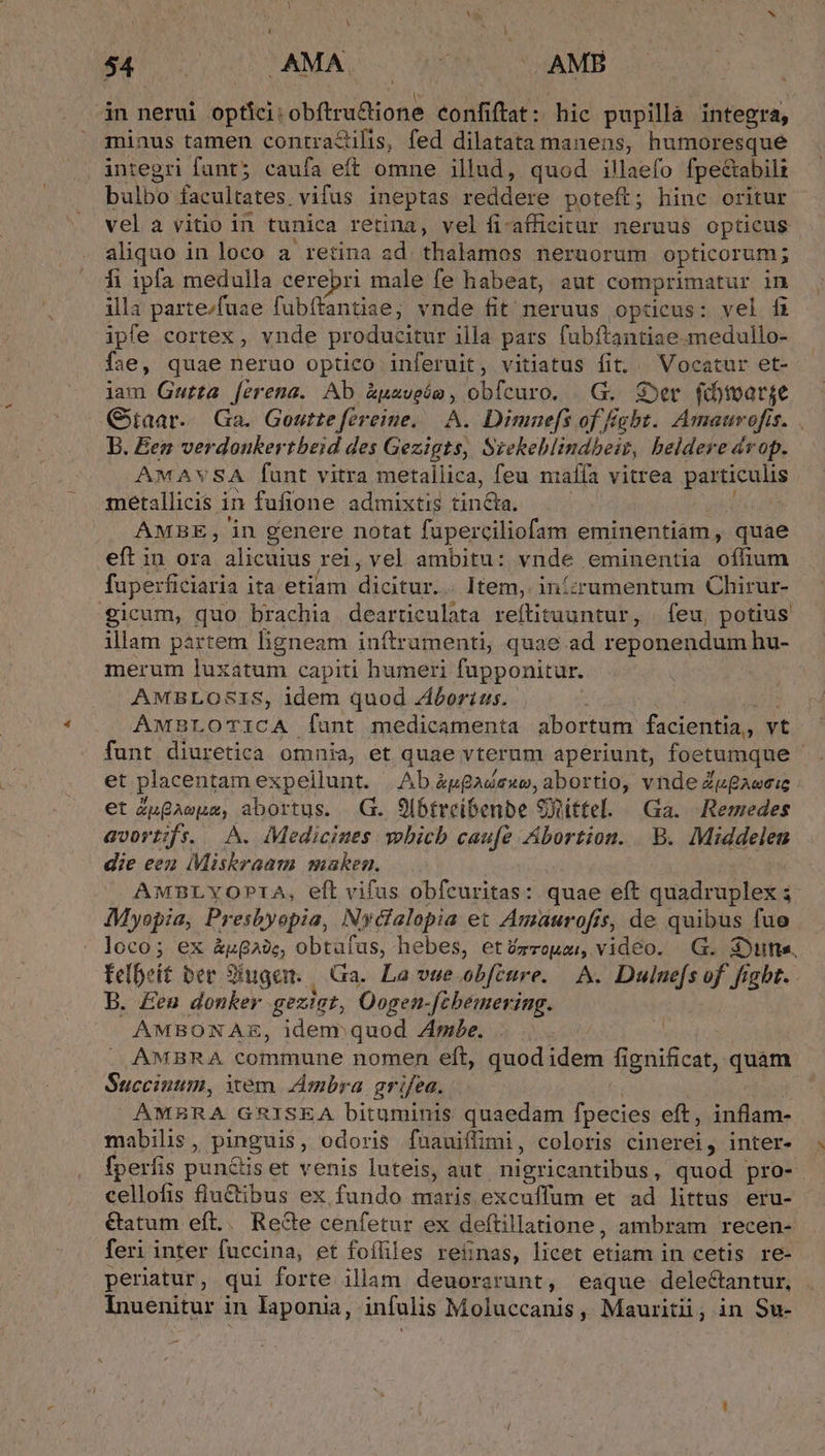 in nerui optíci: vobi iubioa confiftat: hic pupilla integra, miaus tamen contra&amp;ilis, fed dilatata manens, humoresque integri funt; caufa eff omne illud, quod illaefo fpe&amp;abili bulbo facultates. vifus ineptas reddere poteft; hinc oritur vel a vitio in tunica retina, velfi-affieitur neruus opticus aliquo in loco a retina ad. thalamos neruorum opticorum ; fi ipfa medulla cerebri male fe habeat, aut comprimatur in illa parte/fuae fübífantiae, vnde fit neruus optücus: vel fi ipfe cortex , vnde producitur illa pars fubftantiae medullo- Í;e, quae neruo optico inferuit, vitiatus fit, Vocatur et- iam Gwutta ferena. Ab uaveóm, obfcuro. | G. S»er fdmarge B. Een verdoukertbeid des Gezigts, Srebeblindbeiz, beldere érop. AMAYSA funt vitra metallica, feu nm alfa vitrea gabe cs metallicis i in fufione admixtis Einobn AMBE, in genere notat fuperciliofam eminentiam, quae eft in ora aliciius rei,vel ambitu: vnde eminentia iino fuperficiaria ita etiam dicitur. Item, inízrumentum Chirur- icum, quo brachia dearticulata refítituuntur, feu, potius illam partem ligneam inftrumenti, quae ad reponendum hu- merum luxatum capiti humeri fupponitur. AMBLOSIS, idem quod Zborius. | AMBLOTICA [unt medicamenta abortum facientia, vt et placentam expellunt. |.Ab éggadsuw, abortio, vnde Zugaeeie et enfe abortus. .G. 9lbtrcibenbe Stíttel. «| Ga. )Remedes avortifse. A. Medicines. vobicb caufe Abortion. B. Middelen die een Miskraam maken, AMBLYOPIA, eft vifus obfcuritas: quae eft dose et $ Myopia, Presbyopia, Nydfalopia et Amaurofis, 5, de quibus fue loco; ex &amp;uga, obtafus, hebes, ettmzoua, video. G. dont. felbeit ber 9iugen. || Ga. La vue.obfeure. A. Duluefs of fiabt. B. Een donker gezigt, Oogen Jfcbemering. AMBONAE, idenr quod Ze. AMBRA commune nomen eft, quod idem fignificat, qnum Succinum, item. Ambra ar ifea. AMBRA GRISEA bituminis quaedam fpecies eft, deed mabilis , pinguis, odoris fuauiffimi, coloris cinerei, inter- fperfis pugndis et venis luteis, aut nigricantibus , quod pro- cellofis fluctibus ex fundo maris excuffum et ad littus eru- &amp;atum eft.. Rede cenfetur ex deftillatione, ambram recen- feri inter fuccina, et foíhles reinas, licet CH in cetis re- periatur, qui forte illam. deuorarunt, eaque delectantur, Inuenitur in Iaponia, infalis Moluccanis, Mauritii, in Su- A ^