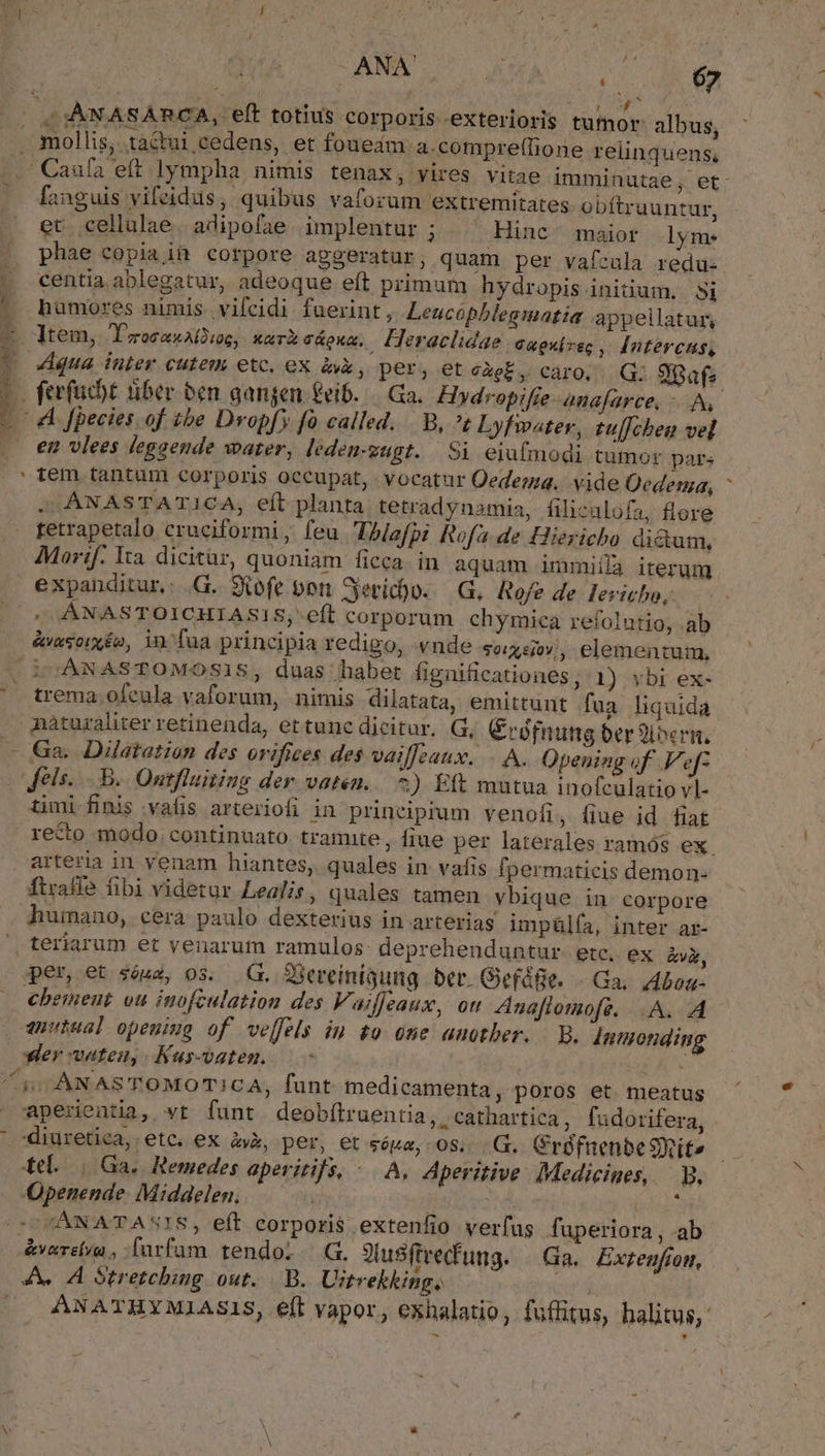 à ANN OU KA. 1 MÀ Ba Li mollis, taé&amp;tui cedens, et foueam a.compre(lione relinquens,  Caufa eft lympha nimis tenax, vires vitae imminutae; et. fanguis vifeidus, quibus vaforum extremitates. obftruuntur, et cellulae. adipofae implentur ; Hinc ^ maior lym. phae copia if corpore apgeratur, quam per vafzula redu- centia. ablegatur, adeoque eft primum hydropis initium. Si haümores nimis. vifcidi fuerint, Leucóphlegmatia appellatur, qua inter cutem ete, ex àk, per, et càe£, caro. G. 9pafa en vlees leggende water, ledeu-zugt. | Si eiufmodi tumor pars . ANASTATICA, eft planta tetradynamia, filicalofa, flere retrapetalo cruciformi ; feu Ihlafpi Rofa de Hiericho dictum, Morif. Ita. dicitür, quoniam ficca. in aquam immiilà iterum ;, ANASTOICHIASIS; eft corporum chymiea refolutio, ab &amp;vasoixéo, in fua principia redigo, vnde soxs0v;, elementum, trema,ofeula vaforum, nimis dilatata, emittunt fua. liquida Ga. Dilatation des orifices des vailfeaux. . A. Opening of .V'efz els. ..B.. Ontfluiting der vaten... 5) Eft mutua inofculatio vl- timi finis vafis arteriofi in principium venofi, fiue id fiat recto modo. continuato tramite, fiue per laterales ramós ex. arteria in venam hiantes, quales in vafis fpermaticis demon- ftraffe fibi videtur Lealis, quales tamen vbique in corpore humano, cera paulo dexterius in arterias impülía, inter ar- per, et sóua, os. .G. 2Sereinigung ber. Gefáfe. Ga, Abon- chemeut ou inofculation des V. ajeaux, ott Znaftomofe. A. A er vaten, Kus-vaten. aperientia, vt funt deobítruentia, cathartica, fudorifera, diuretica, etc. ex à», per, et sóua, 08, .G. Crófnenbe Site tL (Ga. Remedes aperitifs, -. A, Aperitive Medicines, — B. Qpenende: Middelen, | 2d CANATASIS, eft corporis extenfio verfus fuperiora, ab &amp;varelva , farfam tendoi | G. JiusSftvecfung. — Ga. Exzenfíon, ANATHYMIASIS, eft vapor, exhalatio, fuffitus, halitus,