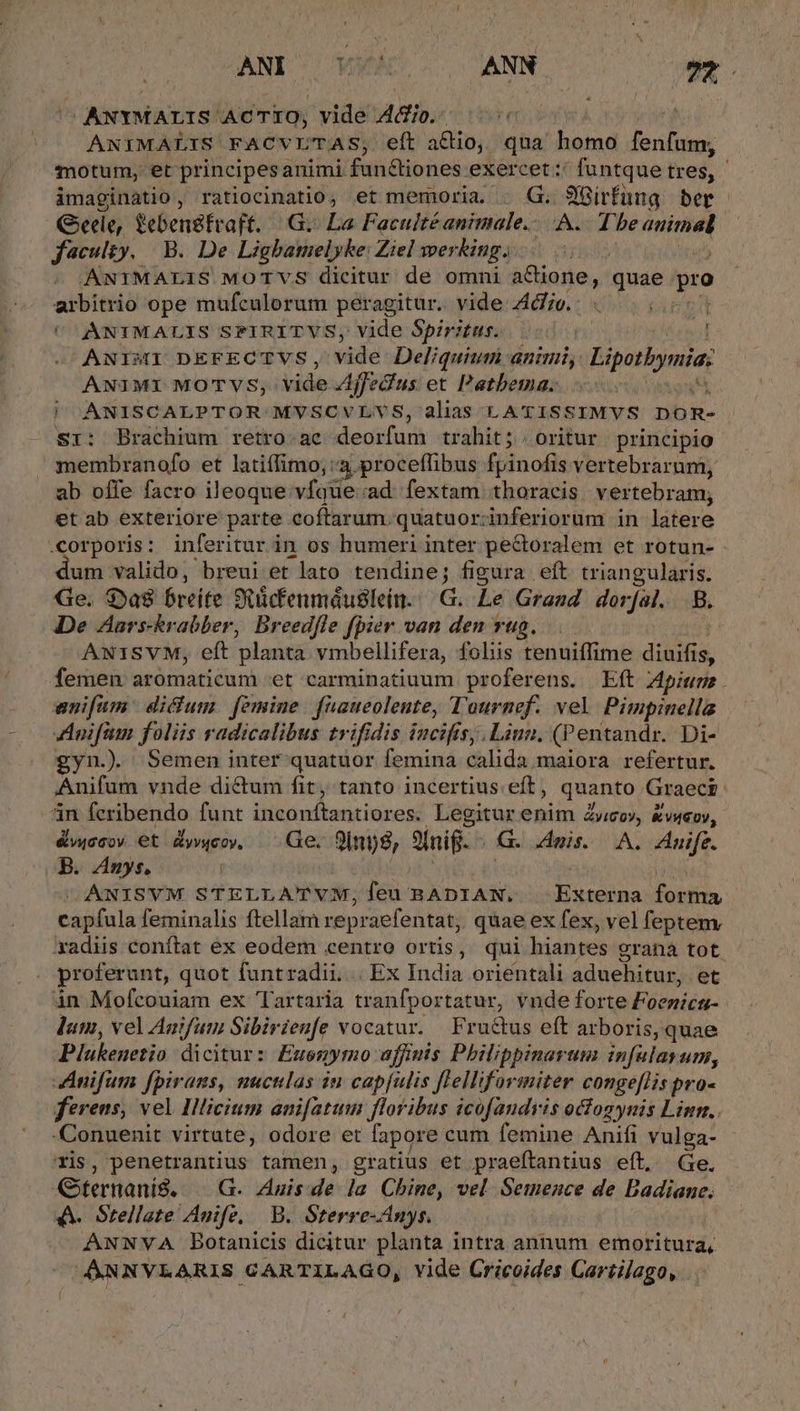 -ANYMALIS ACTIO, vide A&amp;tio. | ANIMALIS FACVL'TAS, eft actio, qua uie [3 aii imaginatio, ratiocinatio, et memoria. . G. 9'Gírfüng ber Gele, febengfvaft. | .G.. La. Faculté animale.- ici PONAM faculty. | B. De Lighatuelyke: Ziel wer Xing. | ANIMALIS MOTVS dicitur de omni a&amp;ione, qute gro arbitrio ope mufculorum peragitur. vide Ado. : i UC ANIMALIS SPIRITVS, vide Spiritus. : ANIMI DEFECTVS, vide Deliquiun animi, Lipotbynia: ANIMI MOTVS;,: vide Ajfecfus et Patbema. | ANISCALPTOR MVSCVLVS, alias LATISSIMVS DOR- Sr: Brachium retro.ac Merton trahit; . oritur principio membranofo et latiffimo, 3 proceflibus fpinofis vertebrarum, ab offe facro ileoque vfque ad. fextam thoracis vertebram, et ab exteriore parte eoftarum. quatuoriinferiorum in latere um valido, breui et lato tendine; figura eft triangularis. Ge. $ya8 breite Stücfenmáuslein.G. Le Grand dorfal. B De ZAars-krabber, Breedfle fpier van den ug. ANISVM, eft planta vmbellifera, fohis tenuiffime diuifis, enifum | dictum. femine. faaueolente, Tournef. vel Pimpinella Anifam foliis radicalibus trifidis incifis, .Liun. (Pentandr. Di- gyn.). Semen inter quatuor femina calida maiora refertur. 4n feribendo funt d dla es. Legitur enim vo», &amp;vseov, &amp;wcsov €t Ayw4coy — Ge. 9inp8, Sui G. Anis. |... Znife. B. Anys, ANISVM STELLATVM, fcu: BADIAN, MNA de capfula feminalis ftellam repraefentat, quae ex fex, vel fepteny proferunt, quot funtradii. | Ex lcs orientali aduehitur, et in Mofcouiam ex Tartaria tranfportatur, vnde forte Foenica- Jum, vel Anifum Sibirienfe vocatur. Fru&amp;tus eft arboris, quae Plubenetio dicitur: Eusnymo affinis Philippinarum infulasum, Anifum fpirans, nuculas àu cap[ulis Jlelliformiter conge[lHis pro« ferens, vel Ilicium ani[atum floribus icofaudris ocfogynis Linn.. Conuenit virtute, odore et fapore cum femine Anifi vulga- ris, penetrantius tamen, gratius et praeftantius eft, Ge. Gternanis. — G. 4Anisde la Chine, vel Semence de Badiaue. A. Srellate Anife, B. Sterre-Anys. ANNYVA Botanicis dicitur planta intra annum emoritura, ^ANNVLARIS CARTILAGO, vide Cricoides Cartilago,