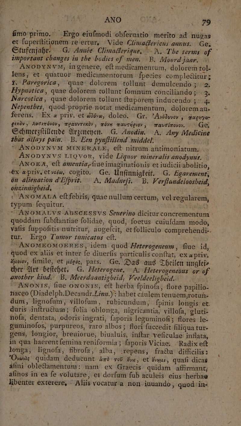 - WB LOANS. o OMNIA o cT fimo'primo. Ergo eiufmodi obferuatio merito ad nügas .et fuperttitionem re:ertur, Vide Climadfericus aunus... Ge; ;,. Gtufenjabr. G^ Année Climacferigue, ^- A. Tbe terms of | important cbauges in tbe bodies of men...B. Moord jáar. ANODYNVM, ingenere, eft medicamentum, dolorem tol. lens; et quatuor medicamentorum ' fpecies complectitur ; Y. Paregorica, ^quae- dolorem tollunt demulcendo ; 2. Hypaotica, quae dolorem tollunt fomnum conciliando ;.. 3. Narcotica , quae dolorem tollunt ftuporem inducendo ;: 4. Nepentbes, quod proprie notat medicamentum, dolorem au. ferens. Ex a priv. et àóva, doleo. ' Gr. 'Avó3wvov ,3 ugWyo- gixüy ,. AUGITÓVÓV , mTORUVTIXU! , mróvg TrXUTMOIOV , — TRU ÍTOVOY. Ge, Cdmetgftillenbe 90rpenepen. —G. A4odiw. ^A. Amy Medicine tbat aijays pain... B. Een pyu[lillend sniddel: o6 COANODYNVM MINERALE, eft nitram antimoniatum. .- ÁNODYNVS LiQvon, vide Liquor mineralis anodyuus. ANOEA, eft amentiazliue imaginationis et iudicii abolitio, ex apriv.etwoés, cogito. Ge. lInfinnigfeit. G. Egarement; ón alienation d'Efbvit. — A. Maduefs. — B. Verfleudeioosheid, ' euzinnigbeid, ? (aet : ANOMALA eftfebris, quae nullum certum, vel regularem, typum fequitur. ^ | ^SAUN ctu aae Y |(UOANOMALVS ABSCESSVS Seterino dicitur concrementum - quoddam fubftantiae folidae, quod, foetus cuiufdam modo, vatis fuppofitis.nutritur, augelcit, etfolliculo comprehendi-. tur Ergo fumur tunicatus eft. ANOMEOMOERES, idem quod Heterogeneum , fiue id, ' quod ex aliis et inter fe diuerfis particuliscon(ítat; ex apriv. &amp;poiov, fimile, et péeze, pars. Ge. 3a8 au$ Zeilen unglei» (er. 9[v£ ^ beftebet, G.. Heterogene, A; Heterogeneous. or. of enotber kind... B, Meerdaanutiabeid, F. eeldeeligbeid. Wn ^ ANONIS, fiue oNoxrs, eft herba fpinofa, flore papilio- riaceo (Diadelph.Decandr.Ligg.) : habet cáulem tenuem,rotuh- dum, lignofum, villofum, rubicundum;, fpinis longis: et. duris inftru&amp;um; folia oblonga, nigricantia, villofa, gluti- hofa, dentata, odoris ingrati, faporis leguminofi; flores le- Buminofos, purpureos, raro albos; flori fuccedit filiqua tur- gens, longior, breuiorue, biualuis, inftar veficulae inflata, in qua haerent femina reniformia ;: faporis Viciae; Radix eft longa; lignof2, fibrofa, alba, repens, fra&amp;u diffcilis: Ow quidam deducunt zz op Üvw, et Vw, quafi dicas fini oble&amp;amentum: nam ex Graecis. quidam affirmant; afinos in ea fe volutare, et dorfum fub aculeis eius herbae libenter exterere, - Aliis vocatur a. non. iuuando ; quod 'in-