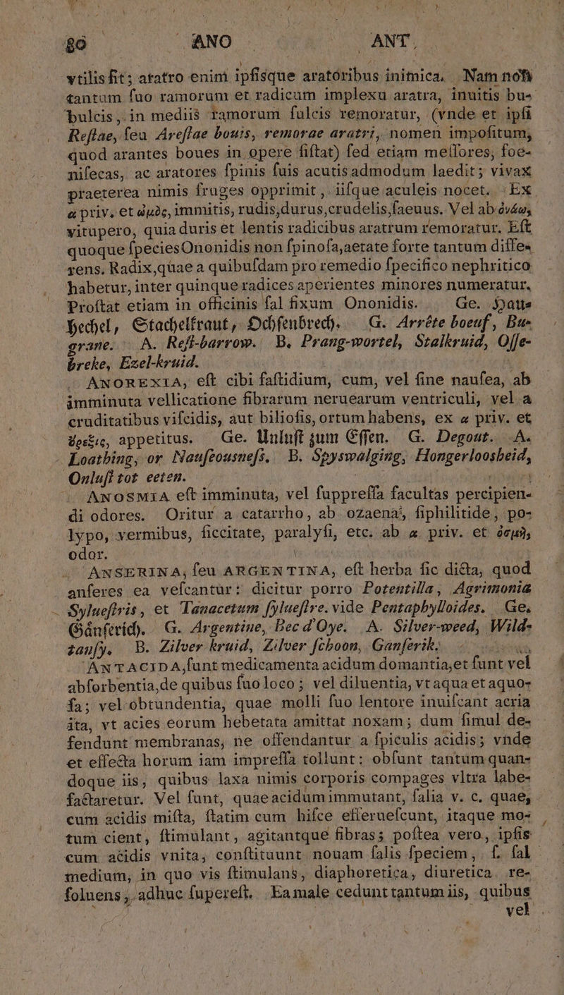 vtilisfit; aratro enim ipfisque aratoribus inimica, Nam nofi Reflae, feu Areflae bouis, remorae aratri, nomen impofitum, quod arantes boues in opere fiftat) fed etiam mellores; foe- mifecas, ac aratores fpinis fuis acutisadmodum laedit ; vivax praeterea nimis fruges opprimit , lifque aculeis nocet. | Ex a priv, et dgàc, immitis, rudis,durus,crudelis,faeuus. Vel ab óvéu; vitupero, quia duris et lentis radicibus aratrum remoratur. E r quoque fpeciesOnonidis non fpinofa;aetate forte tantum diife« rens, Radix, qüae a quibufdam pro remedio fpecifico nephritico habetur, inter quinque radices aperientes minores numeratur, Proftat etiam in officinis fal fixam Ononidis. Ge. 5jait« fedbel, Gtadbelfraut, Ddbfenbred). — G. Arréte boeuf, Bu- grane. A. Ref-barrow. B. Prangowortel, Stalkruid, Offe- breke, Ezel-kruid. | | m ANOREXIA, eft cibi faftidium, cum, vel fine naufea, ab. — cruditatibus vifcidis, aut biliofis, ortum habens, ex « priv. et estis, appetitus. — Ge. Uuluft jum Cffen. | G.. Degout. .A. J J. ANOSMIA eft imminuta, vel fuppreffa facultas percipien-- di odores. Oritur a catarrho, ab. ozaena, fiphilitide, po- lypo, vermibus, ficcitate, paralyfi, etc. ab a priv. et à, odor. | : ANSERINA,; feu ARGEN TINA, eft herba fic di&amp;a, quod anferes ea vefcantur: dicitur porro Porentila, Agrimonia Sylueflris , et. Tanacetum fylueflre. vide Pentapbylloides. | Ge, Giánferid). — G.. Argentine, Bec d'Oye...A.. Silver-weed, Wild- zaufy. | B. Zilver kruid, Zilver fchboon, Gan[erik, ud don AN TACIDA funt medicamenta acidum domantia;et funt vel abforbentia,de quibus fuoloco; veldiluentia, vt aqua et aquo- fa; vel.obtundentia, quae molli fuo lentore inuifcant acria dta, vt acies eorum hebetata amittat noxam ; dum fimul de- fendunt membranas, ne offendantur a fpiculis acidis; vnde et effecta horum iam impreffa tollunt: obfunt tantum quan- doque iis, quibus laxa nimis corporis compages vltra labe- factaretur. Vel funt, quaeacidumimmutant, falia v. c. quae, cum acidis miíta, ftatim cum hifce efferuefcunt, itaque mo- tum cient, ftimulant, agitantque fibras; poítea vero, ipfis cum atidis vnita, conftituunt nouam falis fpeciem ,. C. fal - medium, in quo vis ftimulans, diaphoretica, diuretica. re- —— folnens ,. adhuc fupereft. | Eamale cedunttantum iis, quibus. uale: MED. 12b