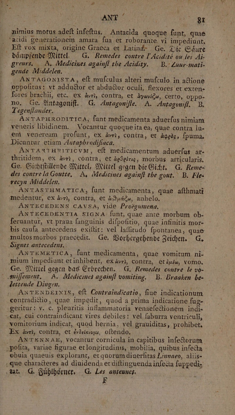 ^ WR rd Ld gr nimius motus adeft infeftus. Antacida quoque funt, quae . 'acidi generationem amara fua et roborante. vi impediunt, .. Eft vox mixta, origine Graeca et Latind- Ge. Sie (Cure — bámpfenbe 9Xittel. — G.. Remedes coutre l'Acidité ou les Ai- greurs, — A, Medicines again[l tbe Acidity. — B.' Zuur-mati- gende Middelen. Now ^id | : ANTAGONISTA, eft mufculus alteri mufculo in a&amp;ione oppofitus: vt addu&amp;tor et abdu&amp;or oculi, flexores et exten» fores brachii, etc. ex àvr; contra, et kyowiQe, certo, Oppo- no. Ge. 9ínfagonift.. G. Anragouifle. A. Antagomifl. 9. (^0 'egen[lauder. | zT ANTAPHRODITICA, funt medicamenta aduerfas nimiam veneris libidinem. Vocantur quoque ita ea, quae contra lu- em veneream profunt, ex kw), contra, et àqpàg, fpuma, -. ,Jicuntur etiam Zatapbrodifraca. ANTA*THA1TICVM, eft medicamentum aduerfus. ar- thritidem, ex àv, contra, et &amp;àeSeíriz, morbus articularis, Ge. Gicbtfillenbe 9Xittcl, Siittel gegen bie Git, G. Reme- des contre la Goutte, A, Mediciues again[fl zbe gout. ^ B. Fie« recya Middelen. VAN ANTASTHMATICA; funt medicamenta, quae afthmati medentur, ex à£và contra, et à3p»4Qe, anhelo. ANTECEDENS CAVSA, vide Proégumena, — ANTECEDENTIA SIGNA funt, quae ante morbum ob- feruantur, vt praua fanguinis difpofitio, quae infinitis mor- bis caufa antecedens exiítit: vel laffitudo fpontanea, quae multos morbos praecedit. Ge. 98orbergebenbe S3eid)en. — G, Signes antecedens... —— à | | : | ANTEMETICA, funt medicamenta, quae vomitum ni- mium impediunt etinhibent, ex ve), contra, etép£e, vomo. Ge. SYtttel gegen ba8 Crbrecben. |. G, Remedes contre. le vó- millemeut. — ^. Medicines againfl vomiting. — B. Braaken be- Jettende Dingen. i ANTENDEIXIS, eft Coutraindicatio, liue indicationum contradictio, quae impedit, quod a prima indicatione fug- ^€at, cui contraindicant vires debiles: vel faburra ventriculi, vomitorium indicat, quod hernia, vel grauiditas, prohibet, Ex Ew, contra, et évàeíxwu, oftendo. ÁAÁN'TENNAE, vocantur cornicula in capitibus infe&amp;orum .pofita, variae figurae et longitudinis, mobilia, quibus infeda obuia quaeuis explorant, et quorum diuerfitas L/znaeo, aliis- , que characteres ad diuidenda et diftinguenda infesta fuppediz .tat. G. Gublbornet, /.G. Les. apteuuef. SOL i E I!