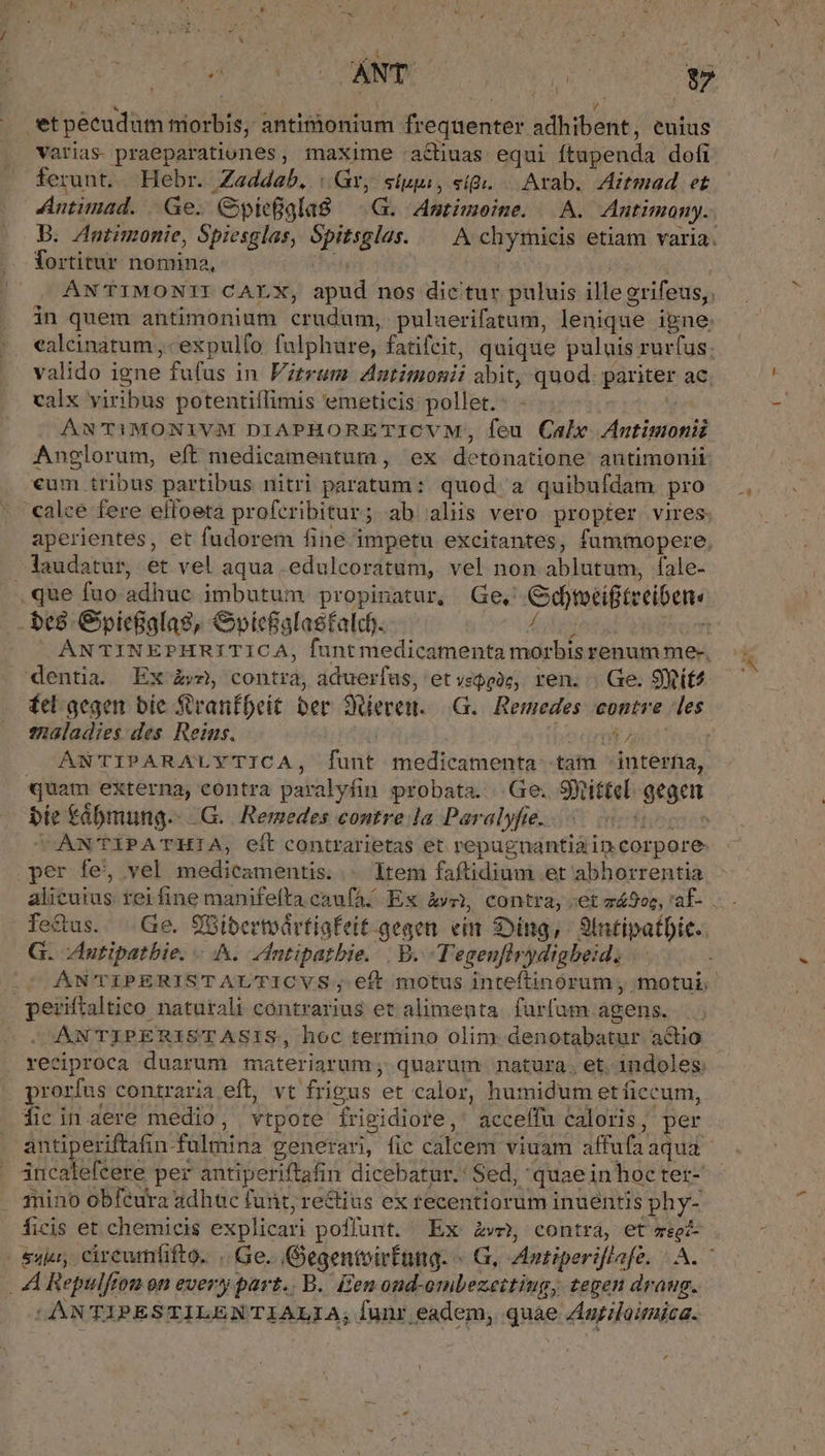 ^ V etpecudum morbis, antimonium frequenter adhibent, euius varias praeparationes, maxime :achuas equi ftupenda dofi ferunt. . Hebr. Z«ddab. |t, slppi, sig. Arab. Aitmad et Antimad. | Ge. Gypieala8 —.G. Anmtimoeine. | A. Antimony. B. Antimonie, Spiesglas, Spitsglas. — A chytmicis etiam varia. Tortitur nomina, I | ANTIMONITI CALX, apud nos dicitur puluis illegrifeus,. in quem antimonium crudum, puluerifatum, lenique igne: ealeinatum ,- expulfo falphure, fatifcit, quique puluis rurfus; valido igne fufus in Vitrum Anutimonii abit, quod. pariter ac. calx viribus potentiflimis emeticis pollet.- - ies ÁNTiMONIVM DIAPHORETICVM, feu Cale. Autimonii Anglorum, eft medicamentum , ex detonatione antimonii «um tribus partibus nitri paratum: quod a quibufdam pro calce fere effoeta proferibitur; ab alis vero propter vires. aperientes, et fudorem fine impetu excitantes, fummopere, laudatur, et vel aqua .edulcoratum, vel non ablutum, Ífale- .que fuo adhuc imbutum propinatur, Ge, Gdtotifiteeibens .be8.Gpie&amp;alas, &amp;bpicfalasfalcdg. ÁLidedoigi ito  ANTINEPHRITICA, funt medicamenta morbis renum me-. dentia. Ex àv, contra, aduerfas, et vego2c,. ren... Ge. 9Xtit4 fel gegen. bie SvanfDeit ber Seren. —G.. Remedes contre les maladies des. Reins. erit | ANTIPARALYTICA, funt medicamenta tam - interna, quam externa, eontra paralyfin probata. |.Ge; SXtittel gegen bíe t£ábmung.- .G.. Remedes contre la Paralyfte.. ftispeie CAÀNTIPATHIA, eft contrarietas et repugnantiáin corpore per fe, vel medicamentis. ... Item faftidium et abhorrentia alicuius rerfine manifefta caufa: Es àvc, contra, :et zá2oc, 'af- fe&amp;us. Ge. 9Gibertvártiafeit-gegen ein Sing, Intipatbic.. G. Zntipatbie. A. Intipatbie. | B. -T'egenflrydigbeid, ; ÁNTIPERISTAL'TICVS; eft motus inteftinórum; motui; periftaltico naturali contrarius et alimenta. furfum agens. ANTIPERISTASIS, hoc termino olim denotabatur adio | reciproca duarum materiarum; quarum natura. et. indoles prorfus contraria eft, vt frigus et calor, humidum et ficcum, Óficin dere medio, vtpore frigidiore,' acceffu caloris, per antiperiftafin fulmina generan, fic calcem viuam affufaaqua- incatefcere per antiperiftafin dicebatur.: Sed, quaeinhoctet- mino obfeura adhuc funt, rectius ex recentiorum inuéntis phy- ficis et chemicis explicari poffunt. Ex Ave» contra, et zegé- &amp;yju, cireumfifto. .. Ge. Gegentoirfung. ^ G, Autiperiflafe. A. — . A Repulftom on every part.. B. Een oud-ombezettiug; tegen draug. | ANTIPESTILENTIALIA, Íunr eadem, quae ZAariloimica.