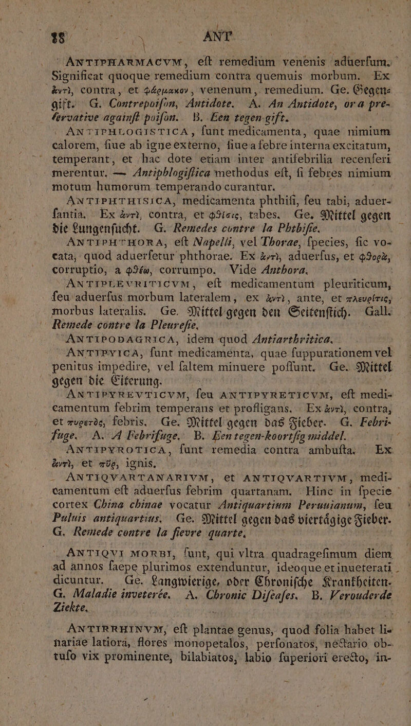  ANTIPHARMACYVM, eft remedium venenis aduerfum. ' Significat quoque remedium contra quemuis morbum. Ex &amp;v), contra, et $4euaxo , venenum , remedium. Ge. Gegen: gift. G. Contrepoi[on, Antidote. A. An Antidote, ora pre- fervative again[l poifon. — B. Een tegen-gift. ANTIPHLOGISTICA , funt medicamenta, quae nimium calorem, fiue ab igne externo, fiae a febre interna excitatum, temperant, et .hac dote etiam inter antifebrilia recenferi merentur, — Zntiphblogiflica methodus eft, fi febres nimium motum humorum temperando curantur. | ANTIPHTHISICA, medicamenta phthifi, feu tabi; dea fantia. Ex &amp;vnt, contra, et $3íe:, tabes. Ge. Sittel geget bie fungenfuchbt. | G.- Remedes contre. la Pbtbifie. ANTIPHTHORA, eft Napelli, vel Tborae, fpecies, fic vo- cata, quod dduerfecif phthorae. Ex jc gdüetfus, et Q9oeà, corruptio, a 42ée, corrumpo. Vide Antbora. AN'TIPLEVRITICVM, eít medicamentum pleuriticum, feu aduerfus morbum lafeculeni] eX àwi, ante, et mAsveíric, morbus lateralis. Ge. Siffel gegea bei Cxitenflid). Gall. — Remede contre la Pleur efie. ANTIPODAGRICA, idem quod Zgtiartbritica. . AN TIPYICA, funt medicamenta, quae Gibson eh penitus impedire, vel faltem minuere poffunt. Ge. Site g9tgen bie Citerung. ANTIPYREVTICVM, feu ANTIPYRETICVM, eft Libido camentum febrim temperans et profligans. « Ex àvri, contra, et zveeróc, febris, Ge. 9Yittel gegen. ba Sicber. G. Febri- - fuge. A. 44 Febrifuge.. B. Een tegen-koortfig middel. à ANTIPYROTICA, funt remedia contra ambufíta. Ex &amp;vr, et me, ignis.  t ANTIQVARTANARIVYM, et ANTIQVARTIVM, medi- camenitum eft aduerfus febrim quartanam. Hinc in fpecie cortex Cbzza chimae vocatur Antiquavtium Per suianum, feu Puluis antiquartius,. Ge. Sfftittel qegen ba8 biertágige Sieber. G. Remede contre la fievre quarte, ANTIQVI MORBI, funt, qui vltra quadragefimum dieni ad annos faepe plurimos extenduntur, ideoque et inueterati . dicuntur. — Ge. SOngmicpiau »ber Gbroni(c)e Srantbeiten. S. (Haie inveterée, — LA. Chronic Pieajet, b. Ferouderde teRte. ; ANTIRRHINVM, eft mos genus, quod fólis habet lia nariae latiora, flores monopetalos, perfonatos, ne&amp;tario ob- tufo vix prominente, bilabiatos, labio fuperiori ere&amp;o, in-. —-