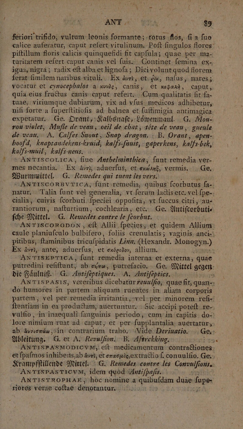 / feriori trifido, vultum: leonis formante;.fotus flós, fia fuo alice auferatur, caput refert vitulinum. Poft fingulos flores: piftillum floris calicis quinquefidi fit capfula; quae per ma- turitarem refert caput canis vel fuis... Continet femina. ex. igua, nigra; radix eft alba et lignofa; Dicivoluntquod florem ferat fimilem naribus. vituli. ix àwmi, et e», nafus, nares; vocatur et cynocepbalos a viis , Canis, et xsQaA3, caput, quia.eius fructus canis: caput refert. Ur ME qualitatis fit fa- tuae,; viriumque dubiarüm, vix ad vfus. medicos adhibetur, nifi forte. a fuperftitiofis ad. balnea et fuffimigia antimagica expetatur. Ge. Drant,: - Stalbsnafe -£0tvenmaul. ...G. Mon- rou violet, Mufle de veau, oeil de cbat , téte de veau ,. gueule de veatt,. A. Calfes Ssout , Snap dragon. |. B. Oran , apen-: boofd, knaptaudekens-kr tid, kalfs-[nuit, gaper lens, kalfs- beh, kalfs- muil, kalfs-ueus. CANTISCOLICA , fiue Antbelinintbica ; funt remedia ver- mes necantia. Ex &amp;vr, aduerfus, et cutn vermis... Ge, SBurmigittel. G. Remedes qui tuent les vers. —ANTISCORBVTICA; fünt remedia, quibus fcorbutus fa-.- natur. . Talia funt vel generalia, vt ferum lactis etc. vel fpe- cialia, cuivis fcorbuti. fpeciei oppofita, vt fuccus citri, au» — rantiorum, nafturtium, cochlearia, etc... Ge. 3lutifcoróuti. | fie 9Yittel. G. Remedes contre le feorbut. ANTISCORODON , eft Allii fpecies; et quidem Allium pitibus, ftaminibus iricufpidatis Liun; (Hexandr. M SEC Ex £v ante, aduerfus, et exóeo3ow, allium. eX ANTISEPTICA, funt remedia interna: et externa, quae re refiftunt; ab ere, putrefacio. Ge. SRi£tel gegen: | bie Saufnig....G. Antifüptiques. A. Antifeptics. » ANTISPASIS, veteribus dicebatur reunifio, quae fit, quan: do humores in partem aliquam rueütes.in aliam corporis partem , vel per remedia irritantia vel: per minorem refi-. ftentiami.in ea productam; auertuntur. - Sic. accipi poteft.re-. vulfio,, in inaequali fanguinis periodo, cum in: capitis. do-: lore nitnium ruat ad caput, et per fupplantalia auertatur; ab &amp;vzemáe ,2in' contrarium traho.- ;Vide Deriuatio. dcc 9Ibleitung.- G. et A. Revulfion. .B. Aftrckkiug. D29 AN'TTISPASMODICYM;: eft medicamentum ibuma pq: étfpafmos inhiberis,ab à ki; et erzcpicextractio f. conuulfio. Ge... Srampfftillenbe 9) mittel. oG. Remedes. contre les Corsi ous, ANTISPASTICVM, ilem quód «Antifpafis. ANTISTROPHAE; hoc nomine a quibuídám duàe fope- 1io0res verae coftae denotantur. ifalorn fis js /