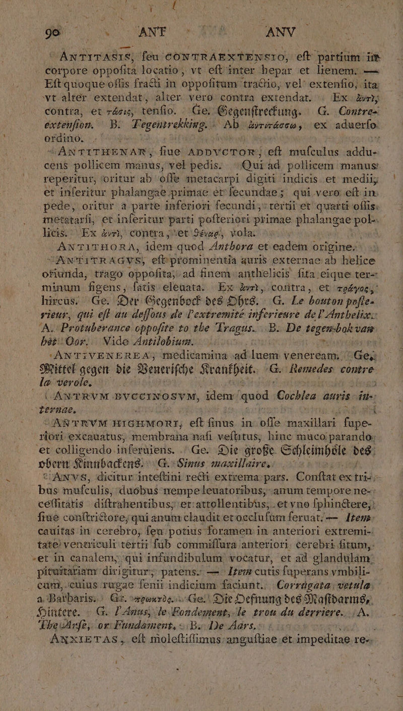 CANTITASIS, feu CONTRAEX'FENSIO, eft partium ii corpore oppofita locatio, vt eftinter hepar et lienem; — Eft quoque ofüs frati in oppofitum: tra&amp;io, vel' extenfio; ita. wt alter extendat, alter vero contra extendat. « Ex. rhy contra, et reis, tenfio. Ge; Giegenftrecfung. G. Contre- exteufion. — B. siii [eie i Ab. Matin ex aduerfo: ordino. | | VANTITHENAR; rie AppvcTom; eft Met; AS idc. cens pollicem manus; vel pedis. Qui ad. pollicem manus: reperitur, oritur ab offe anetacarpi digiti indicis. et medii; et inferitur phalangae primae et: fecundae ; qui.vero eft in pede, oritur a parte inferiori fecundi; tertii et quarti oflis: 1etataxi, et inferitur parti kon vis primae phalangae do licis. Ex àv, contra ;*et 24vag,, vola. / ANTITHORA, idem quod Zntbora et eadem « origine. CACONCPITR &amp;GYS; eftprominentia auris externae ab helice ofiunda, trago oppofita; ad finem anthelicis fita eique ter- minum f igens, fatis. eleuata. Ex &amp;vm, contra, et «eyes, hircüs. Ge. Syr Gegen6ocf be8 DbtS. .G. Le bouton pefte- rieur, qui eft au deffous de l'extremité inferieure de l'Antbeliz: A. Protuberauce oppofite to tbe TYragus. ..8. De tegenbok vam bét/Qor; |. Nide Antilobium. | [ KANT;VENEREA; medicamina .ad niic veneream;: Ge; Sfeittel aegem d 3Benttifthe Sranfpeit. m Remedes: contre. la: verole, ! bos CO OANTRVM BVGCINOSVM, idem quod. Cochlea. atris. due - ternae. | 4 CIARCERVM HiGHMOR:; eft finus. in bffa ma: ilic ade rióri exeauatus, membrana nafi veftitus; hinc muco parando; 'et colligendo. infertireris. .^Ge. sie atofie Sd)leimból id pberi S'innbacteng:- (GL Sinis maxillaire,: SCAINSVS, dicitur inteftini redi extrema: pars. Conftat ex rid je hd mafculis, duobus nempe leuatoribus,-anum tempore ne-: cétfitatis diftrahentibus; et;attollentibus, .et vno fphin&amp;ere;; fiue conftri&amp;ore; qui anum claudit etoeclufüm feruat;— | Jtem: cauitas in cer ebro, feu: potius foramen in anteriori extremi-: tate! ventriculi tertii füb commiffura anteriori. cerebri fitum, .et in canalemyqui infundibulum vocatur, et ad elandulam: pituitariamr dirigitur; patens. — -lzem cutis faperans vmbili- cüm, cuius rugae fenii indicium faciunt... Corrügata: vetula. a! iBatbaris;.: Gr. vreouric. Ge. S)je Defnung bc8 9k aftbarm,. $jittere. - G. Pnas, le Fondement;.le tron da derriere. AA. feine. or: Fuudament, B. De Aars,: ANXIETAS,. elt moleftiffimus: anguíliae et MUR E re. N L|