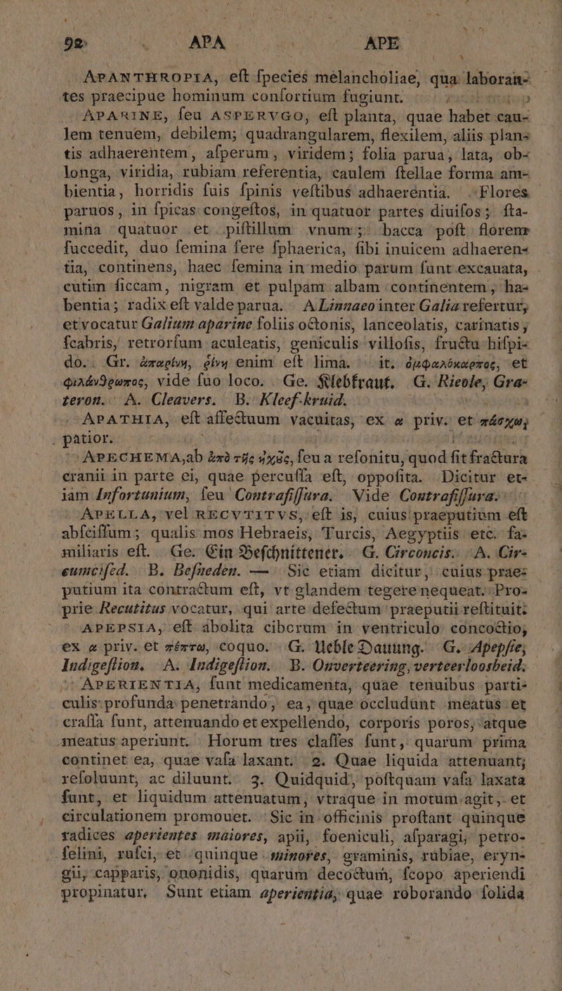 l LE 4 NN 92; LA APA us APE APANTHROPIA, eft fpecies melancholiae, qua. laboran- tes praecipue hominum confortium fugiunt. ] p APARINE, feu AsPERYVGO, eft planta, quae habet-cau- lem tenuem, debilem; quadrangularem, flexilem, aliis plans tis adhaerentem , afperum , viridem; folia parua, lata, ob- longa, viridia, dnd referentia, boni ftellae forma. am- bientia, horridis fuis fpinis veftibus$ adhaerentia. Flores paruos, in fpicas congeftos, in quatuor partes diuifosá fta- mita quatuor .et . piftüllum vnum:;: bacca poft. florenr fuccedit, duo femina fere fphaerica, fibi inuicem adhaeren- tia, continens, haec femina in medio parum funt .excauata, . cutim ficcam, nigram et pulpanr albam /continentem , ha: bentia; radix eft valde parua. | ALzmnaeo inter Galia refextur etvocatur Galium aparine foliis octonis, lanceolatis, carinatis ; fcabris, retrorfum aculeatis, geniculis villofis, fructu hifpi- do.. Gr. Zzeetu, eív4 enim eft limáà. ^ it. ópQaaóxxeroc, et qindvd panos; vide fuo loco. . Ge. $debfraut. G. Riepdey Gra- teron. A. Cleavers.. B. K. lef kruid. -APATHIA, eft affe&amp;uum Vacuitas, ex « priv. et. mcg XAPECHEMA, ab xà 7íjc »x9c, Teu a refonitu, quod fit f a&amp;turà cranii in parte ei, quae Percuffa eft, oppofita. Dicitur et. jam 4nfortuuium, feu Contrafiffura. | Nide Coutrafiffara.. APELLA,' yel RECVTITVS, eít is, cuius: praeputium eft abfeiffum; qualis:mos Hebraeis, 'Turcis, Aegyptiis etc. fa: miliaris eft... Ge; Cin S5eftbnittener. G. Circoncis: A. (Cir: eumcifed. B. Befueden. — Sic etiam dicitur, cuius prae: putium ita contractum eft, vt glandem tegere nequeat.: ;Pro- prie Recutitus vocatur, qui arte defectum praeputii reftituit: APEPSIA;, eft abolita cibcrum in ventriculo. concoctio; ex a priv. et ciem coquo. .G. Heble Dauüing.— G. Apepfre; ladies A. Indigeflion... B. Onverteering, verteerloosbeid, APERIENTIA, funt medicamenta, quae tenuibus parti» - pro profunda: penetrando, ea, quae occludunt meatus. et craffa funt, attenuando et expelléndo, corporis poros, atque a4meatus aperiunt. Horum tres claffes funt, quarum prima continet ea, quae vafa laxant; | 2. Quae liquida attenuant; refoluunt, ac diluunt.. 3. Quidquid, poftquam vafa laxata funt, et liquidum attenuatum, vtraque in motum agit. et eizcülationer promouet. 'Sic in. officinis proftant quinque radices aperientes maiores, apii, foeniculi, afparagi, petro- felini, rufci, et .quinque .simores, crasminis, rübiae, eryn- gii, capparis, ononidis, quarum decoctum, fcopo aperiendi propinatur Sunt edam aperientia; quae roborando folida