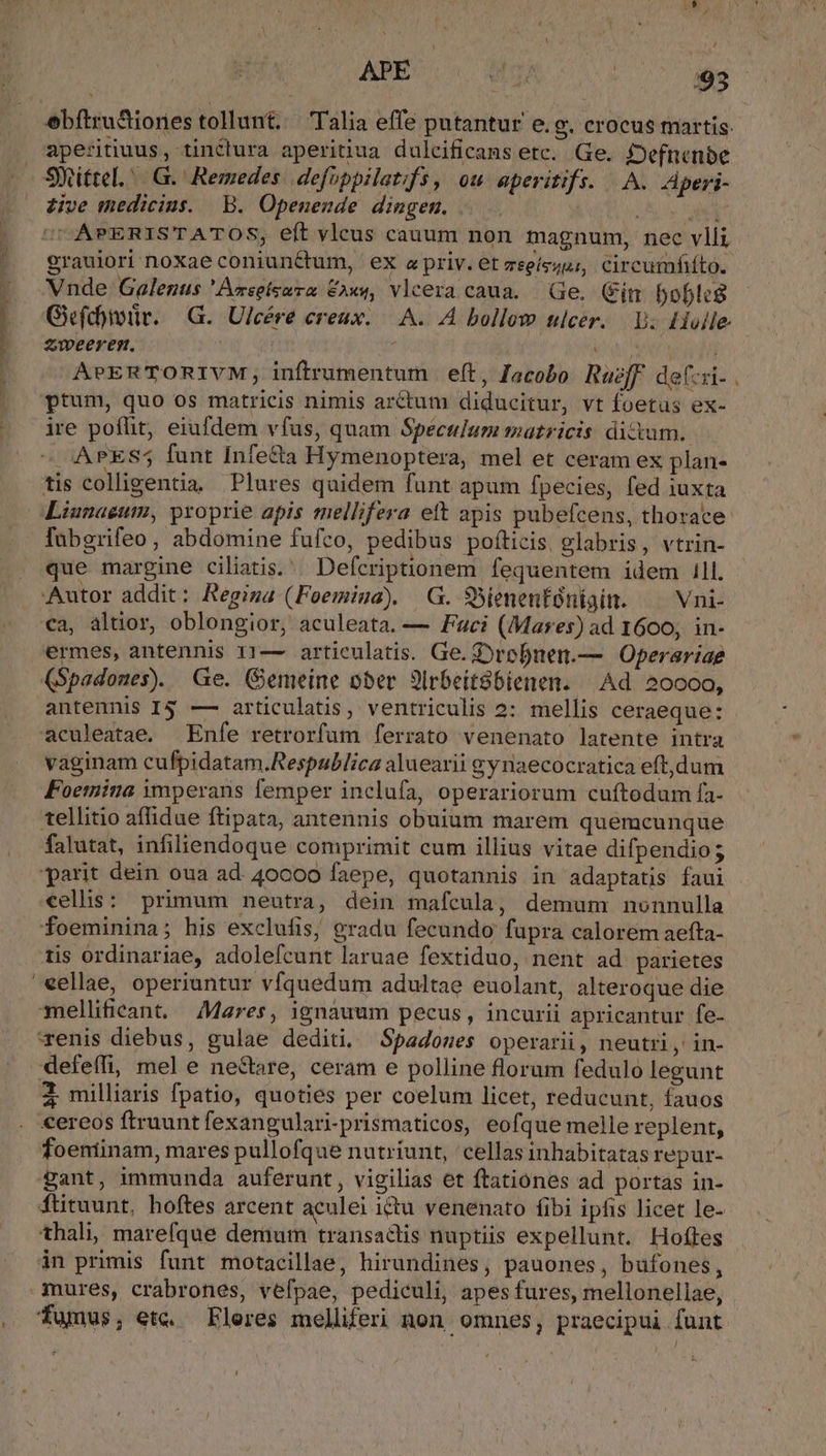 ebftru&amp;iones tollunt. Talia effe putantur e.g. crocus martis. aperitiuus, tinctura aperitiua dulcificans etc. Ge. fDefnenbe - Sittel./ G.' Remedes | defoppilat;fs, ou aperitifs. A. Zperi- dive medicius. | B. Openende dingenm. | Loos abet UUAPERISTATOS, eít vleus cauum non magnum, nec vlli grauiori noxae coniunctum, ex a priv. et zeeísguz, circumfiíto. Vnde Galezus 'Avseizara fAx«, vlcera caua. — Ge. (Fin boble$ Gefd)iür. —G. Ulcére creux. |. A. A bollow ulcer. V. Holle zweeres. | | iu erac ho APERTORIVM, infirumentum | eft, Jacobo Ruzff def:zi- ptum, quo os matricis nimis arctum diducitur, vt foetus ex- ire poffit, eiufdem vfus, quam Speculum matricis dictum. — AAPES5 funt Infe&amp;ta Hymenoptera, mel et ceram ex plan- tis colligentia. Plures quidem funt apum fpecies, fed iuxta Liunagum, proprie apis mellifera ett apis pubefcens, thorace: fabgrifeo , abdomine fufco, pedibus pofticis. glabris, vtrin- que margine ciliatis. Defcriptionem fequentem idem 1ll. Autor addit; Regia (Foemiua) —G. SSienenfóniain. — Vni- ca, altior, oblongior, aculeata. — Faci (Mares) ad 1600, in- ermes, antennis 11— articulatis. Ge. Drofuen.— Operariae (Spadomes). Ge. (Semeine ober 3irbeit8bienen. Ad 20000, antennis I4 — articulatis, ventriculis 2: mellis ceraeque: aculeatae. Enfe retrorfum ferrato venenato latente intra vaginam cufpidatam.Respublica aluearii gyriaecocratica eft,dum Foemina imperans femper inclufa, operariorum cuftodum fa. tellitio affidue ftipata, antennis obuium marem quemcunque falutat, infiliendoque comprimit cum illius vitae difpendios parit dein oua ad. 40000 faepe, quotannis in adaptatis faui cellis: primum neutra, dein mafcula, demum nonnulla foeminina; his exclufis, gradu fecundo fupra calorem aefta- tis ordinariae, adolefcunt laruae fextiduo, nent ad parietes '«ellae, operiuntur víquedum adultae euolant, alteroque die mellifieant. Mares, ignauum pecus, incurii apricantur fe- renis diebus, gulae dediti, Spadones operarii, neutri , in- defeffi, mel e ne&amp;tare, ceram e polline florum fedulo legunt X milliaris fpatio, quoties per coelum licet, reducunt, fauos cereos ftruunt fexangulari-prismaticos, eofque melle replent, foentinam, mares pullofque nutriunt, ' cellas inhabitatas repur- gant, immunda auferunt , vigilias et ftationes ad portas in- fütuunt, hoftes arcent aeulei ictu venenato fibi ipfis licet le- thali, marefque demum transactis nuptiis expellunt. Hofles án primis funt motacillae, hirundines, pauones, bufones, mures, crabrones, vefpae, pediculi, apes fures, mellonellae, . fumus, ex. Fleres melliferi non omnes, praecipui funt. IW