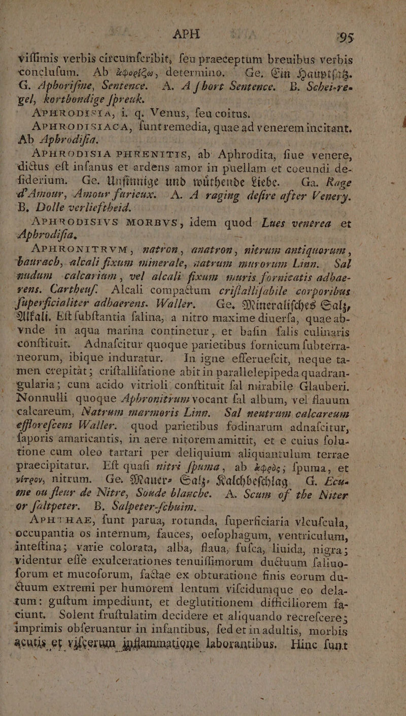 conclufum. Ab Z$eeíQe, determino. | Ge, Cin Jaüptf18. G. Apborifme, Sentence... A f borz Sentence. | B. Schei-re- APHRODts1a,i q. Venus, feu coitus. an APHRODISIACA, funtremedia, quae ad venerem incitant, Ab 4pbrodifia. | | fao APHRODISIA PHRENITIS, ab Aphrodita, fiue venere, dictus eft infanus et ardens amor in puellam et coeundi de- fiderium. Ge. ünfinnige unb toütbenbe Piebe. /— Ga. Rage d'Amour, Amour fürieux. A. A raging. defire after Venery. B, Dolle verlieftheid.: TNT  APHRODISIVS MORBVS, idem quod- Lses veuerea et Apbrodifta, : - ; APHRONITRVM;, watrom, auatrom, nitrum antiquorum , Lauracb, alcali fixum minerale, zatrum murorum Linn... Sal wudum calcariam , vel alcali fixum. suuris foruicatis adbae- vens. Cartbeuf. | Alcali compactum | eriffallifabile corporibus. Sllfali, Eft fabftantia falina, a nitro maxime diuerfa, quaeab- conftituit. Adnafcitur quoque parietibus fornicum fubterra- neorum, ibique induratur. | In igne efferuefcit, neque ta- - men crepitàt; criftallifatione abitin parallelepipeda quadran- egularia; cum acido vitrioli; conftituit fal mirabile Glauberi. Nonnulli quoque Apbronitrum vocant fal album, vel fiauum efflore[ceus Waller. quod parietibus fodinarum adnatcitur, 'faporis amaricantis, in aere nitoremamittit, et e cuius folu. tione cum oleo tartari per deliquium- aliquantulum terrae praecipitatur. Eft quafi gitré fpuma, ab £$e0;; fpuma, ét víreoy, nitrum. Ge. SXauer?. Cats, $alcobeftblag. | G.. Ecu- ene ou fleur de Nitre, Soude blagcbe. A. Scum of tbe Niter or faltpeter. B. Salpeter-fcbuim. .—. — | | APHTHAE, funt parua, rotunda, fuperficiaria vlcufcula, Lj  . | * r . anteftina; varie colorata, alba, flaua, fufca, liuida, nigra ; forum et mucoforum, factae ex obturatione finis eorum du- &amp;uum extremi per humorem. lentum vifeidumque eo dela- &amp;um: guítum impediunt, et deglutitionem difficiliorem fa- imprimis obferuantur in infantibus, fed et inadultis, morbis |