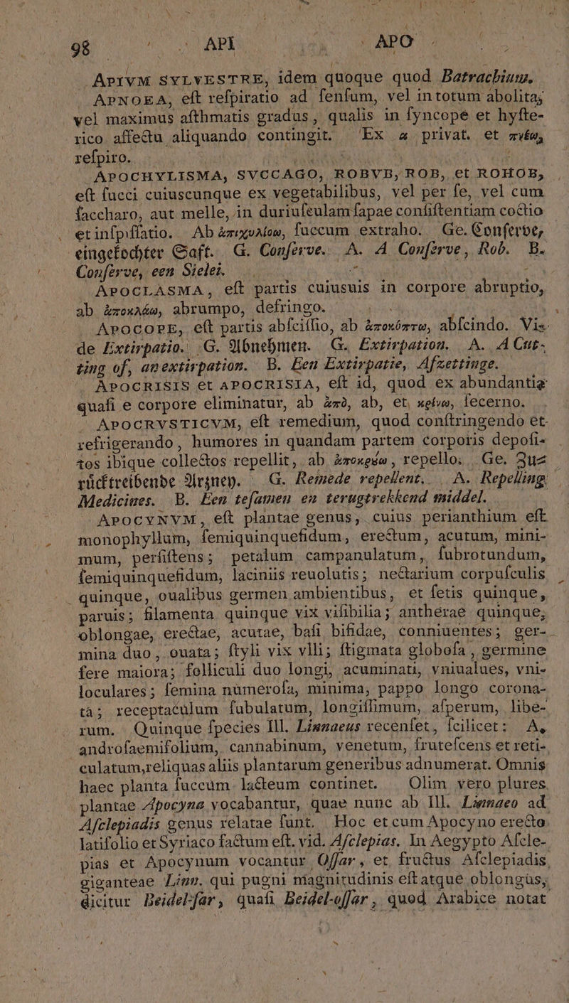 £s T s AP LEA LAO | j | | APIVM SYLYESTRE, idem quoque quod Bafracbium. APNOEA, eft refpiratio ad. fenfum, vel intotum abolita; vel maximus afthmatis gradus, qualis in fyncope et hyfte- rico affedu aliquando contingit. ^'Ex «4 privat. et zw, refpiro. . TODUOUE IE » .APOCHYLISMA, SVCCAGO, ROBVB, ROB, et ROHOB,; e(t fucci cuiuscunque ex vegetabilibus, vel per fe, vel cum faccharo, aut melle, in duriufeulamfapae confiftentiam coctio . etinfpíffatio. |. Ab àzixuAlow, faccum extraho. — Ge. Conferbe, eingefod)ter Gaft. . G. Conferve...A. A Confzrve, Rob. B. Conferve, een Sielei. MAD Ww AU APOCLASMA, eft partis cuiusuis in corpore abruptio, ab Z&amp;xoxA&amp;e, abrumpo, defringo. es : wd . APOCOPE, eft partis abfcillio, ab &amp;zexózrzo, abfcindo.. Vis de Extirpatio. |G. 9lbnebmien. | G.. Extirpation. A... A Cut- ting of, amextirpation. B. Een Extirpatie, Afzettimge. |J APOCRISIS et APOCRISIA, eft id, quod ex abundantig quafi e corpore eliminatur, ab Zz2, ab, et weíwe, fecerno. ^ APOCRVSTICVM, eft remedium, quod conítringendo et. refrigerando, humores in quandam partem corporis depofi- os ibique colle&amp;os repellit, ab &amp;roxese , repello; | Ge. 3uz rücftreibenbe Jirgnep. ^ G.. Remede vepellent,. . A. Repeliiag. Medicimes. B. Een tefamen en terugtrekkend middel. DN APOCYNVM, eít plantae genus, cuius perianthium eft monophyllm, femiquinquefidum, erectum, acutum, mini- mum, perfiftens; petalum campanulatum, fubrotundum, femiquinquefidum, laciniis reuolutis ; ne&amp;arium corpufculis . quinque, oualibus germen ambientibus, et fetis quinque, paruis; fllamenta quinque vix vifibilia; antherae quinque; oblongae, erectae, acutae, bafi bifidae, conniuentes; ger- mina duo, ouata; ftyli vix vlli; ftigmata globofa , germine fere maiora; folliculi duo longi, acuminati, vniualues, vni- loculares ; femina nümerofa, minima, pappo longo corona- tà; receptaculum fabulatum, longiflimum, afperum, libe- rum. Quinque fpecies Ill. Liszaeus recenfet, fcilicet: A, androfaemifolium, cannabinum, venetum, frutefcens et reti- culatum,reliquas aliis plantarum generibus adnumerat. Omnis haec planta fuccum lacum continet. | Olim vero plures plantae Zpocyme vocabantur, quae nunc ab Ill. Laemaeo ad Afclepiadis genus relatae funt. Hoc et cum Apocyno erecto. latifolio et Syriaco fa&amp;um eft. vid. Afclepias. Yn Aegypto Afcle- pias et Apocynum vocantur Offar, et fructus Alclepiadis. giganteae mr. qui pugni magnitudinis eftatque oblongüs; dicitur Beidelfar, quati Beidel-offar , quod. Arabice notat