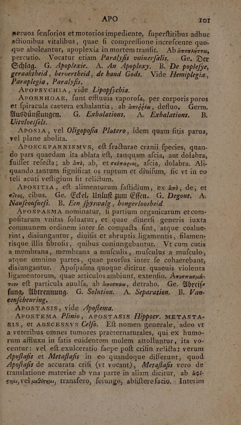 -meruos fenforios et motoriosimpediente, fuperftitibus adhuc aGionibus vitalibus, quae fi comprefífione increfcente quo- que aboleantur, apoplexia in mortem tranfit. — Ab Zrozasrra, -. percutio. Vocatur etiam Paralyfis vuiuerfalis. Ge, yet GClag. G. Apoplexie. A. An Apeplexy. B. De poplefye, geraaktbeid , beroertbeid , de band Gods. | Nide Hemiplegia, Pareplegia , Paralyfis. d NM APOPSYCHIiA, vide Lipopfycbia. IT APORRHOAE, funt effluuia vaporofa, per corporis poros et fpiracula caetera exhalantia, ab Zzeéééw, defluo, Germ. Sluebüuftungen. —.G. Exbaeletious, | A. Exbalatious. — B. Uitvloeifels. . | APOSIA, vel Oligopofía Platero, idem quam fitis parua, xel.plane abolita... v7. à avv APOSCEPARNISMVS, eft fra&amp;urae cranii fpecies, quan- do pars quaedam ita ablata eft, tanquam afcia, aut dolabra, . fuiffet refe&amp;a; ab Exe, ab, etexémagvoc, afcia, dolabra. Ali- - quando tarítum fignificat os ruptum et diuifum, fic vt in eo. . ! teli acuti veftigium fit relictum. J . APOSITIA, eft alimentorum faftidium, ex &amp;x, de, et eir, cibus. Ge. Gel, MHnluft sumi Cffen..|G. Degout, — A. ANaufzoufnefs. B. Een f[pyswalg , bongerloosbeid. | . APOSPASMA nominatur, fi partium organicarum etcom- pofitarum vnitas foluatur, et quae .diuerfi generis iuxta communem ordinem inter fe compacta fint, atque coalue- rint, disiungantur, diuiíis et abruptis ligamentis, filamen- tisque illis ibrofis, quibus coniungebantur..| Vt cum cutis ,a membrana, membrana a mufculis ,. mufculus a; mufculo, atque omnino partes, quae prorfus inter fe cohaerebant, . disiungantur. - Apofpafma quoque dicitur. quaeuis violenta . ligamentorum, quae articulos ambiunt, extenfio, Acoemacuá- vi eft particula auulfa, ab Zweezáw, detraho. Ge. 9f6recif^ funa, 9ibtrennung. —G. So/utiom. |.A. Separation. B. Vam- gen[cbeuriug. j | APOSTASIS, vide Zfpoffema. xdg EC APOSTEMA Plinio, ^APosTASIS Hippocr. METASTA- SIS, et ABSCESSVYS Celfo. Eft nomen generale, adeo vt a veteribus omnes tumores praeternaturales, qui ex humo- rum affluxu in fatis euidentem molem attolluntur, ita. vo- centur: yel eft exulceratio faepe poft crifin reli&amp;ta: verum Apoflafis et. Metaflafis in eo quandoque differant, quod 4Apoffafis de accurata crifi (vt vocant), Metaflafis vero. de. translatione materiae ab vna parte in aliam dicitur, ab àQt-- 5314, Vel us3ísupr, transfero, feiungo, abfifterefacio. . Interim -