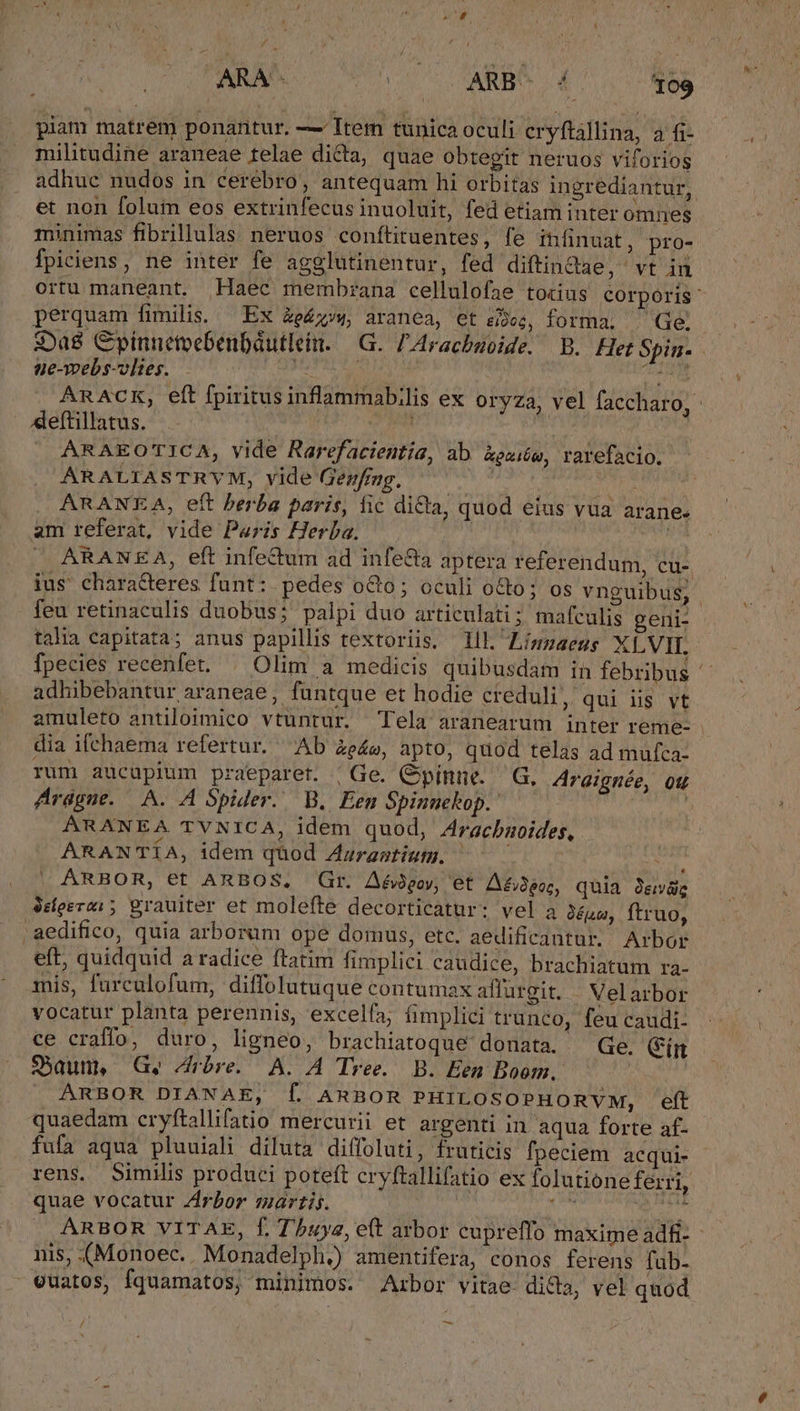 ARA- CN LS MARBO 109 piam matrem ponantur. — Item tunica oculi cryftállina, 3 fi- militudine araneae telae dicta, quae Obtegit neruos viforios et non folum eos extrinfecus inuoluit, fed etiam inter omnes minimas fibrillulas neruos conftituentes, fe iníinuat, pro- fpiciens, ne inter fe agglutinentur, fed diftindae, vt in perquam fimilia. Ex &amp;p&amp;;;4, aranea, €t sioe, forma. Ge. :Da8 Cpinnetvebenbutleit. —G. Aracbmoide. B. Het Spin. ne-webs-vlites. PM M | Pagi Aeftillatus. | ARAEOTICA, vide Rarefacientia, ab xexiéw, ravefacio. ARALIASTRYM, vide Gezfing. egi eei 1) |. ARANEA, eft berba paris, fic dicta, quod eius vua arane. am referat, vide Paris Herba. | ( ARANEA, eft infe&amp;um ad infe&amp;a aptera referendum, cu- ius' chara&amp;teres funt: pedes o&amp;o; oculi o&amp;o; os vnguibus, talia capitata; anus papillis textoriis. lll ZLíngaens XLVII. adhibebantur araneae, füntque et hodie creduli, qui iis vt amuleto antiloimico vtuntur. Tela aranearum inter reme- dia ifchaema refertur. Ab Ze», apto, quod telas ad mufca: rum aucupium praeparet. ' Ge. Gpinue. — G. Araignée, Qu Arague. A. A Spider. WB. Een Spinuckop.: | ARANEA TVNICA, idem quod, Aracbaoides, ARANTÍA, idem quod Augrastium. —— — iw ARBOR, et ARBOS, Gr. Aé$goy, et. A£3eo;, quia 9e 3dfeerei; grauiter et molefte decorticatur: vel a 3épa, ftruo, .aedifico, quia arborum ope domus, etc. aedificantur. Arbor eft, quidquid a radice ftatim fimplici caudice, brachiatum ra- mis, furculofum, diffolutuque contumax aflurgit. | Velarbor vocatur planta perennis, excelfa; fimplici trunco, feu caudi- ce craffo, duro, ligneo, brachiatoque donata. — Ge. (ig S5aun, Ge Arbre. A. A Tree. B. Een Boom. — ARBOR DIANAE, Í ARBOR PHILOSOPHORVM, eft quaedam cryftallifatio mercurii et argenti in aqua forte af. fufa aqua pluuiali diluta diffoluti, fruticis fpeciem acqui- rens. Similis produci poteft cryftallifatio ex folutione ferri, quae vocatur Zrbor martis. TU. NS ^in nis, (Monoec.. Monadelph.) amentifera, conos ferens fub- vuatos, fquamatos; minimos. Arbor vitae dicla, vel quod —-