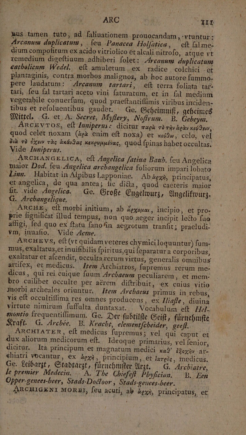 a. ARC 3 Me oh Aus tamen tuto, ad faliuationem .prouocandam , - vtuntur : Arcanum duplicatum , | leu -Panacea Hol[atica , eft fal me- dium compofitum ex acido vitriolico et alcali nitrofo, atque vt remedium digeftiuum. adhiberi folet: J4rcegum duplicatutm eatbolicum Wedel, eft. amuletum |, ex | radice colchici .et plantaginis, contra morbos malignos, ab hoc autore fummo- pere laudatum: | Arcanum tartari, eft terra foliata tar- tari, feu fal tartari aceto vini faturatum, et in fal medium vegetabile conuerfum, quod praeftantiflimis viribus inciden- tibus er refoluentibus gaudet. ^ Ge. (efeimnifi, gebeinic SWXittel, |.G. et. A. Secret, Myflery, Nofirum. | B. Gebeys. — ARCEVTOS, eft Iuaiperus: dicitur magi TÀ Ti) koXy Xs ew, quod celet noxam (ex enim eft noxa) et xeíSw , colo, vel Üik TQ Pyeiv TÀc &amp;x&amp;yQac ksueupu£va, quod fpinas habet occultas. Vide Iuniperus.  à ^ ja ., ARCHANGELICA, eft Azgelica fatiua Batib, (eu Angelica maior Dod. feu. Augelica archanugelica foliorum impari lobato Lius. Habitat in Alpibus Lapponiae. | Ab ex$, principatus, €tangelica, de qua antea; fic dida, quod caeteris maior ht. vide degelica, — Ge. Grofe Cugelpurj, 9lngeliftours. G.. Arcbangelique, ; ; . ARCHE, eft morbi initium, ab Zexozes, incipio, et pro- prie fignificat illud tempus, non quo aeger incipit lecto fao affigi, fed quo ex ftatu fano/in aegrotum tranfit; praeludi- vm, inuafio, Vide Aere. :  ARCHEVS, e(t (vt quidam veteres chymiciloquuntur) fum- mus, exaltatus,et inuifibilis fpiritus,qui leparatur a corporibus, exaltatur et afcendit, occulta rerum virtus, generalis omnibus artifex, et medicus, zem Archiatros, fupremus rerum me- dicus, qui rei cuique fuum Arcbaeum peculiarem ,. et mem- . bro cuilibet occulte per aérem diftribuit, 'éx cuius vitio Anorbi archeales oriuntur. — [teu Arcbaeus primus in rebus, ' ^ vis eft occultiíima res omnes producens, ex Iliafle, diuina virtute nimirum fuffulta duntaxat. ^ Vocabulum eft Hel. , 4u6ntio Írequentiffimum, Ge, 2er fubtilfte Geift, fürnebmfte Staff. G. Archbée, B. Kracbt, element(cheider, geeft.. ARCHIATER, eft medicus fupremus; vel qui caput. et dux aliorum medicorum eft. Ideoque primarius, vel fenior, dicitur. lta principum et magnatum medici xe2' 2£oy3» ar- ehiatri vocantur, ex ey; ; principium, et largic, inedicus. Ge. feibar$t, Ctabtargt, fürnebmfter Jirsf. — (G. Archiatre, Je premier. Medeciu. A, The Chiefeft Pbwficiau. — B. Een Opper-geuees-beer, Stads-Docloor , Stads-geuces-beer. | . ARCHIGENI MORZI, feu acuti, ab &amp;ex?, principatus, et