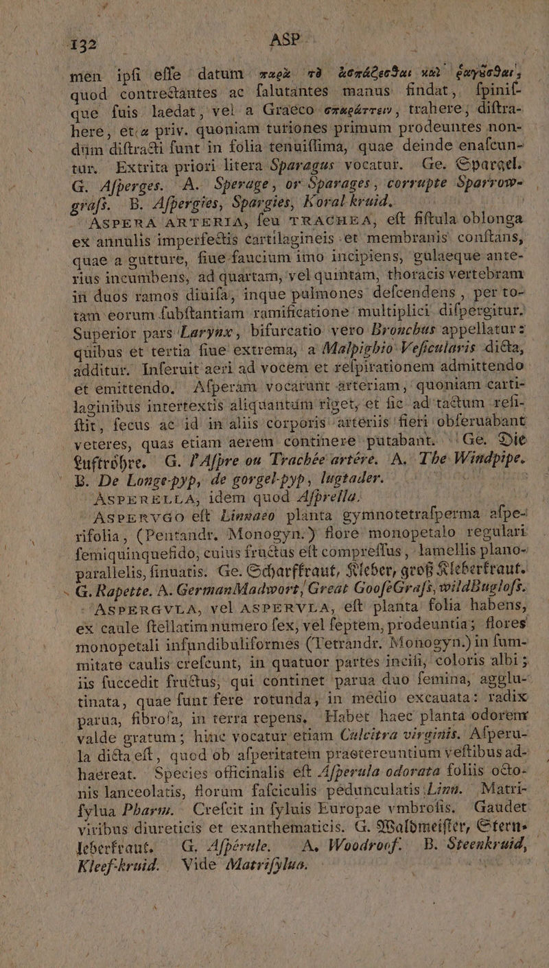 que fuis. laedat, vel a Graéco ez&amp;eárrsv, trahere; diftra- here, etis priv. quoniam turiones primum pro euntes non- düm diftrasii funt in folia tenuiflima, quae deinde enafcun- tur. Extrita priori litera Sparagss vocatur. Ge. Cparael. G. Afperges. A. Sperage, or Dparages, corrupte Sparrow- grafs. B. Afpergies, Spargies, Koral kruid. XM | ASPERA ARTERIA, feu TRACHEA, eft fiftula oblonga ex annulis imperfe&amp;tis cartilagineis et membranis conftans, quae a gutture, fiue faucium imo incipiens, güulaeque ante- rius incumbens, ad quartam, vel quintam, thoracis vertebram ii duos ramos diuifa, inque pulmones defcendens , per to- tàm eorum fübftantiam ramificatione multiplici. difpergitur. Superior pars Larynx, bifurcatio vero Broucbus appellatur s quibus et tertia fiue extrema, a Malpigbio: Veficularis di&amp;a, P4 et emittendo, Afperám vocarunt arteriam ,' quoniam carti- laginibus intertextis aliquantüm riget, et fic ad tactum refi- ftit, fecus ac id in aliis corporis artériis fieri obferuabant veteres, quas etiam aerem continere putabant. Ge. Sie Quftróbre, — G. P Afpre ou. Trachée artére.. A. Tbe Windpipe. B. De Lousgepyp, de gorge-pyp, lugtader. Qr OG let aun 'AsPERELLA, idem quod Ajfprella. ia Asermvao eft Liezazo planta gymnotetrafperma. afpe- rifolia, (Pentandr. Monogyn.) flore' monopetalo regulari femiquinquefido, cuius fru&amp;tus eft compreffus , lamellis plano- parallelis, finuatis. Ge. Gdjarffraut, Sieber, gro S&amp;leberfraut. G. Rapette. A. German Madwort Great GoofeGra[s, voildBuglo[s. SASPERGVLA, vel ASPERVLA, eft planta. folia habens, ex caule ftellatim numero fex, vel feptem, prodeuntia; flores monopetali infundibuliformes (Tetrandr. Monogyn.) in fum- mitate caulis crefeunt, in quatuor partes incili, coloris albi ; iis fuccedit fructus, qui continet parua duo femina, agglu-: tinata, quae funt fere rotunda, in medio excauata: radix valde gratum ; hine vocatur etiam. Culeitra virginis. Afperu- la dicta eft, quod ob afperitatem praetereuntium veftibus ad- haéreat. Species officinalis eft A4perula odorata foliis octo- nis lanceolatis, lorüm fafciculis pedunculatisiLizs. Matri- fylua Pbarm. Crefcit in fyluis Europae vmbrolis. Gaudet viribus diureticis et exanthematicis. G. S'Balomeifter, fern leberfraut, — G. Afpérle. — A, Woodrocf. — B. Steenkruid, Kleef-kruid. | Nide Matrifylua. EE A