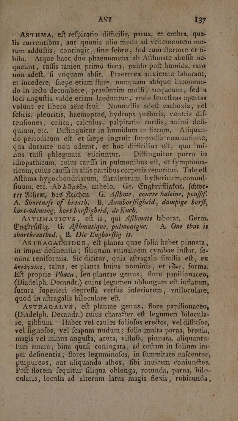 AST ^. H3y -CASTHMA, eft refpiratio difficilis, parua, et crebra, qua- lis currentibus, aut quouis alio modo ad vehementem mo- tum addu&amp;is, contingit, fine febre, fed cum ftertore et fi- bilo. Atque haec duo phaenomena ab Afthmate abeffe. ne- queunt, tuífis tàámen primo ficca, paulo poft humida, raro non adeft, fi vnquam abfit. Praeterea anxietate laborant, et incedere, faepe etiam ftare, nunquam abíque incommo- do in le&amp;o decumbere, praefertim molli, nequeunt, fed'a loci anguftia valde etiam laeduntur, vnde feneftras apertas volunt et libero aére frui. Nonnullis adeft cachexia, vel febris; pleuritis, haemoptoé, hydrops pe&amp;oris, ventris dif- tenfiones;- colica, calenlus, palpitatio cordis, animi deli- quium, etc. Diftinguitur in humidum et ficeum, | Aliquan- do periodicum eft, et faepe ingruit fupprelfa' euacuatione, qua durante non aderat, er hoc difhücilius eft, quo 'mi- nus tuífi phlegmata eiiciuntur. | Diftinguitur porro in idiopathicum, cuius cauffa in pulmonibus eít, et fymptoma- ticum, cuius cauffa in aliis partibus corporisreperitur. Tale eft Afthma hypochondriacum, flatulentum, hyftericum, conuul- fiuum, etc. . Ab 43»40», anhelo, Ge. Gngbrüftigfeit, ftot» ter 9ft6em, bas Seichen. G. Affbme, courte baleine, pouffff. A. Sbortne[s of breatb. B. Aumborfhigbeid , daimpige bor[f, korz-ademing, kort-borfliabeid, de Kuch. j : ASTHMATICVS, eít is, qui Zflbmate laborat, Germ. Cnabrüflig. G. Aflbmatique, pulimonique. | A. One tbat. is sbortbreatbed., B. Die Eugborflig is. ' ASTRAGATTOIDES , eít planta quae folia habet pinnata, in impar definentia; filiquam vniualuem cymbae inftar, fe- mina reniformia. Sic dicitur, quia aftragalo fimilis eft, ex &amp;se&amp;yxAoc, talus, et planta huius nominis, et ei2ec, forma. Eít proprie P^aca , feu plantae genus, flore papilionaceo, . (Diadelph. Decandr.) cuius legumen oblongum eft inflatum, futura fuperiori depreffa verfus inferiorem, vniloculare, quod in aftragalis biloculare eft. | ASTRAGALVS, eft plantae genus, flore papilionaceo, (Diadelph. Decand:.) cuius character eft legumen bilocula- re, gibbum. Habet vel caules foliofos erectos, vel diffufos, vellignofos, vel fcapum nudum ; folia muita parua, breuia, magis vel minus angufta, acuta, villofa; piunata, aliquantu- lum amara, bina quafi coniugata, ad coítam in folium im- par definentia; flores leguminofos, in fummitate nafcentes, purpureos, aut aliquando albos, fibi inuicem coniunctos, Poft florem fequitur filiqua oblonga, rotunda, parua, bilo- cularis, loculis ad alterum latus magis flexis, rubicunda,