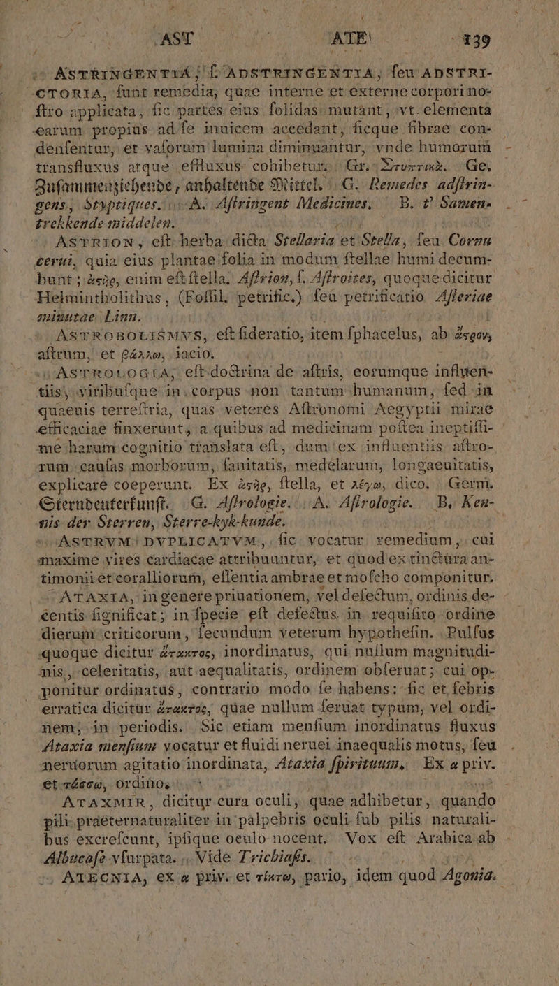 VP ue MA oque ATE (839 ^AsTÉINGENTxÁ; [ ADSTRINGENTIA; feu ADSTRI- /C TORIA, funt remédia, quae interne et externe corpori no- ftro : plicata, fic partes eius folidas: mutant , vt. elementa earam p ad fe inuicem accédant, ficque fibrae con- denfentur, et vaforum lumina diminmantur, nee humorum transfluxus ome. eflluxus- cobibetur:. Gr.:XErvrrmk. Ge, gufanumeiiiebenbé p anbalténbe SRittel. G. Remedes adfirin- gens, Stwptiques, v À- Aflringent Medicines. B. ? Samen. zrehbend: middelew! AsTRION, eft herba dida Srellavia et Stella, feu Cien cerui, quia eius plantae folia in modum ftellae Tdseni decum- bunt ; éco, enim eft ftella; Affrion, f. Aflroites, quoque dicitur Helmintholithus , (Fofül. petrific.) fea pet trificatio ZAfleriae niuntae. Linn. | ASTROBOULISMVS, eft fideratio, item fphacetüs, ab sg aftrum, et gaza, iacio. X tt M oGra, eft.do&amp;rina de aflris eorumque iR ddn- tiis; yiribufque in.corpus non tantum humanum, fed in quaeuis terrefiria, quas veteres Aflronomi Aegyptii mirae efficaciae finxerunt, a quibus ad medicinam poftea ineptiffi-. me harum cognitio translata eft, dum ex influentiis ew rum. caufas morborüm, OIN, medelarum, longaeuitatis, explicare coeperunt. Ex &amp;s3e, ftella, et a£ya, liri Germ, Gternbenferfunft. G. Afirologie....A. Afirologie. Be Kem- nis der Sterren, Sterre-hyh-hunde. | ju OGASTRVM! DVPLICATYVM,,Íic. vocatur. remedium, cui maxime vires cardiacae atttibuuncur, et quod ex tin&amp;üra an- timoniiet coralliorum, eflentia ambrae et mofcho componitur. UTENTE, Ti genere priuationem, vel defectum, ordinis de- €entis fignificat; in fpecie. eft defectus. in requifito ordine dierum criticorum, fecandum veterum hypothefin. .Pulfus quoque dicitur Zzzxreg, inordinatus, qui nullum magnitudi- mis, celeritatis, aut aequalitatis, ordinem obferuat ; cui Op- ponitur ordinatus , contrario modo fe habens:-fic et febris erratica dicitür Zraxroc, quae nullum feruat typum, vel ordi- iem; in periodis. Sic etiam menfium inordinatus fluxus Ataxia men[ium vocatur et fluidi neruei inaequalis motus, feu merudorum agitatio inordinata, Ztaxia fpiritutum, Ex a priv. et Trácco, OY didioei | we? ATAXMIR, dicitur cura oculi, quae adhibetar, quando pili praeternaturaliter i in palpebris oculi.fub pilis naturali bus excrefcunt, ipfique oeulo nocent. Vox eít Arabica ab Albucafz-vfurpata. ,, Vide Trichiafs. |