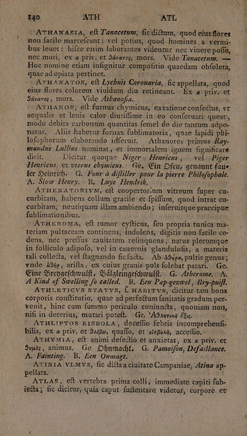 C'ATRANASIA, eft Tanacetum, ficdi£tum, quod eiusflores non facile marcefcant : vel potius, quod homines. a. vermi- bus leuet: hifce enim laborantes videntur nec viuere poffe, nec mori, ex « priv. et Jávzroz, mors. Vide Tazacetum.; — Hoc nomine etiam infignitur compofitio quaedam obfoleta, quae ad opiata pertinet, (v u», g6xui. 2 ATHANATOS, eft Lychnuis Coronaria, fic appellata, quod eius flores colorem viuidum diu retineant. Ex a priv. et Jáwro;, mors. Vide Zthamafia. ; his b. A'THANOR; eft furnus chymicus, earatione confe&amp;us, vt aequahs et lenis calor diutiflime. in eo conferuari queat, modo debita carbonum quantitas femel de die tantum adpo- natar, Aliis habetur fornax fublimatoria, quae lapidi phi- lofophorum elaboraudo inferuit. ^ Athanores primus Ray- mundus. Lullius nominat, et immortalem ignem fignificare dicit. Dicitur quoque Ager; Heuricus , ^ vel | Piger Henricus, et vterus cbymicus.. Ge, Gin Dfeu, genannt fau. ler Syeinvich. —G. Four à difHiller pour la pierre. Philofopbale. A. Slow Heury. B. Luye Hendrik. . i RTI ATHENATORIVM, eft coopertor:um vitreum fuper cu- curbitam, habens collum gracile et fpiffum, quod intrat cu- curbitam, neutiquam illam ambiendo; inferuitque praecipue . fublimationibus. m Ubris NET EO, ATHEROMA, eft tumor cyfticus, feu propria tunica ma-- teriam pultaceam continens, indolens, digitis non facile ce- dens, nec prefius cauitatem relinquens; natus plerumque in folliculo adipofo, vel in cauernis glandulofis, a materia tali collecta, vel ftagnando ficfacta. /. Ab &amp;94oa, pultis genus; vnde 93e, arifta, ex cuius granis puls folebat parari. Ge. Gine SSrepaefcotvulft, $Sáfafeingefd)oulft- | GG. IAtberame, A. A Kind of Swelling fo called. B. Een Pap-gezwel , Bry-puiff. ATHLETICVS STATVS, Í, HABITVS, dicitur tam bona. corporis conftitutio, quae ad perfe&amp;um fanitatis gradum per- venit, hinc cum fummo periculo coniuncta, quoniam non, mifiin deterius, mutari poteft. Gr. *A9ayrix) 2. | / ^ ATHLIPTOS EISBOLA, decefílio febris incomprebenfi- bilis, ex « priv. et Age, quaífo, et sicge^3, acceílio. ^ ATHYMIA, eft animi defectio et anxietas, ex « priv. et 3egàc, animus. Ge. Sjbnmad)t, G. Pamoifón, Defaillauce. A. Fainting. B. Een Onmagt. ^s ( | ATINIA VLMVS, fic dictaa ciuitate Campaniae, Zzina ap- pellata. | T LA $9 ATLAS, eft vertebra prima colli; immediate capiti fab- de&amp;a; fic dicitur, quia caput. fuftentare videtur, corpore et