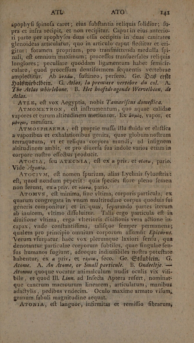 - S pra et infra recipit, et non recipitur. Caputin eius anterio- | ri parte per apophyfes duas oílis occipitis in 'duas .cauitates glenoideas articulatur, quo in articulo:caput fleditur et.eri- gitur: foramen proprium, pro tranfmittenda medulla fpi- nali, eft omnium maximum; procelffus tranfuerfales reliquis longiores ; peculiare: quoddam ligamentum habet femicir- culare ; quod proceffum dentiformem fequentis vertebrae ample&amp;itur. Ab àza4», füftineo, perfero. Ge. Sag erfte $jaletoirbel6ein. — .G. Ztlas, la premiere vertebre du col.^ 4tlas. —ATLE, eft vox m^: pita, ;tobis Pair ifcus defi. d. ATMOMETRON, eft inftrumentum, quo aquae calidae vapores et earum altitudinem metiuntur. : Ex &amp;Tuc, vapor, et EBéveov; menfura. AFOEIGp i ATMOSPHAERA , eft ptébété maffa Hi fuida*er elaftica a vaporibus et exhalationibus genita; quae globumnoftrum terraqueum, vt et rehqua^ corpora mundi, sd infignem altitudinem ambit, et pro diuerfa fua indole vários etiam in corpore noftro effe&amp;us producit. Ui ! ATOC1A, feu ATECNIA, eft ex o juv: et zbetu y pario. Vide. ponia. Z ATOCIVM, eft nomen foa iliay ysíits fyleferic : eft, quod nondum peperit: quiz fpecies flore Ao mad non ferunt, exa priv. et rízre, pario. ATOMVS, eft minima, fiue vltima, corporis i pavet ex quarum congregata in vnum multitudine corpus quoduis fui ab inuicem, vltimo diffoluitur. —. Talis ergo particula eft in diuifione vltima, ergo vlterioris diuifionis vera a&amp;ione in- - capax, vnde conftantiffima, t tralifque: femper / permanens; qualem pro principio omnium corporum affamfit Epicmrus. 'Verurn vfurpatur, haec vox plerumque laxiori fenfu, qua fus humanos fugiunt, adeoque indiuifibiles noftra poteftate. habentur, ex &amp; priv, et zéze, feco. Ge. OGftáublein, G. Atome, A. An Atome, or Small particule. ' B. Ondeeltje. — Atomus quoque vocatur animalculum nudis oculis vix vifi- bile, et quod Ill. Lizz. ad Infeca Aptera refert, nominat que cancrum macrourum linearem, articulatum, manibus. adactylis, pedibus vndecim. Oculo'táaxirhe armato vifum, granum. fabuli magnitudine aequat. ATONIA, eft languor, infirmitas et remiífio fibratum | / [i
