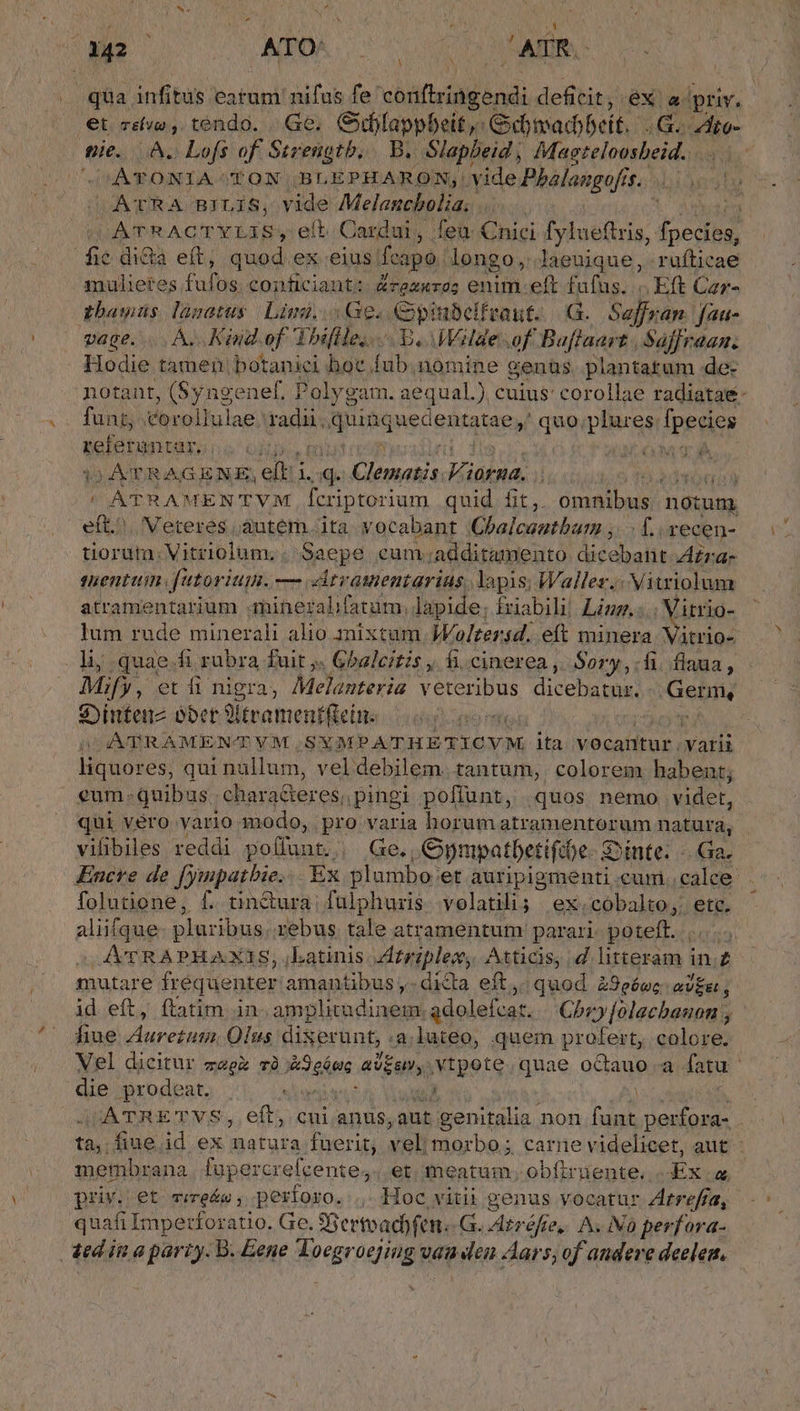 qua infitus earum nifus fe conftringendi deficit, éX a. 'priv. et cive , tendo. Ge, Giblappbeit,: Civadobeit. 4G. ito- pie. A. Lofs of Strengtb. B. Slapbeid, Masteloosbeid. HÀ EONTA AK BBLEPHARON,. vide Phalaugofis. bi) ATRA BILIS, vide Melancbolias | IATRACTYIAB, et. Cardui , feu Cnici fylueftris, fpesion fie dida eft, quod ex eius. fcapo. longo, laeuique, ruftica mulietes Fal. conficiant: &amp;rez«ro; enim eft xo .Eft D pbawüs lazatus Lini... Ge. Cipiubelfvaut. |G.. Safran. fau- vage. . A. Kind.of Thiflle;. E. Walde of Baflaart | Saffraan. Hodie tamen botanici hoc fub. nomine genüs, plantatum de- ka Cle T NOM CAS. 3 AT R AGENE, eiii ld Hus P) qu TIO AÁTRAMEN'TVM EN quid. fit ,. CR ME. notum RR Meteres áutém. ita vocabant Chalcautbum ;. . f. vecen- suenttin. [utor HIE. m dtramentarias lapis; Wallez.: Vitriolum atramentarium minezalifatüm, lapide; friabili! Linz.: joda lum rude minerali alio mixtum. JWoltersd. eft minera. Vitrio- Mify , et fi nigra, Melanteria veteribus dicebatur. Gebi S:Dinteuz ober 9lteamentffeine o ese | ATRAMENTVM SYMPATHETICVM ita vocantur varii liquores, qui nullum, vel debilem. tantum, colorem habent; eum. quibus . chara&amp;eres;, pingi poflunt, quos nemo videt, qui véro vario 3nodo, pro varia horum atramentorum natura, folutione, f. tin&amp;ura fulphuzis volatili; ex. -cobalto;. ete. aliifque: pluribus rebus tale atramentum parari- poteft. |... A'CRAPHAXIS, katinis. Atrzplecw, Atticis, d. EN in.£ mutare fréquenter amantibus ,. dicta eft, quod Z9e6wc ov£g fiue Vinn edad. Olus dixerunt, .a.luteo, quem profert, colore. die prodeat. siu à priv. et vire&amp;e; períoro. |. Hoc vitii genus vocatur Zrrefra, quafi Imperforatio. Ge. Siertoadyfen. G. Atréfte,. A. iN0 perfora- -