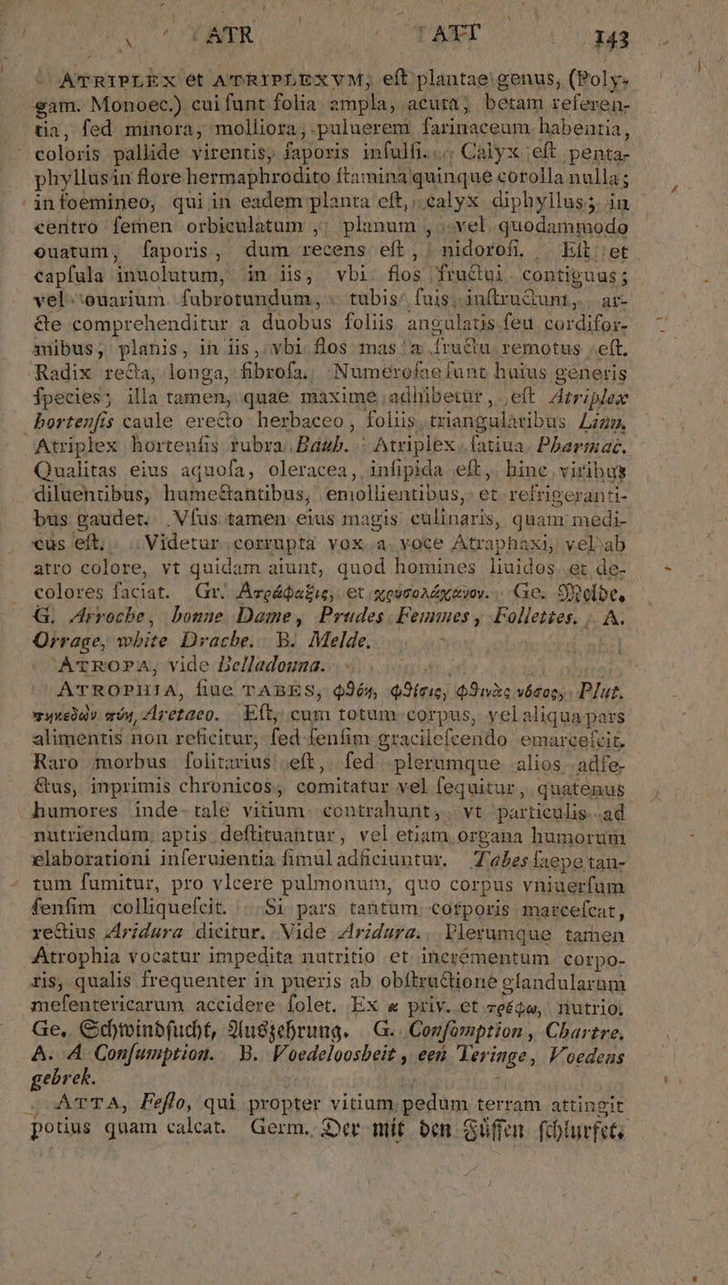 - AU'TRIPLEX ét A'PRIPLEXVM; eft plantae genus, (Poly. €&amp;am. Monoec.) cuifunt folia ampla, acuta; betam referen- tia, fed minora, molliora, puluerem farinaceum habentia, coloris pallide virentis, faporis infulfi...; Calyx ;eft penta- phyllusin flore hermaphrodito ftamina quinque corolla nulla ; infoemineo, qui in eadem planta eft, calyx diphyllus; ia - centro femen orbiculatum ,; planum , .. vel. quodammodo ouatum, faporis,' dum recens eít, nidorofi, | Eit et. capfula inuolutum, in iis, vbi flos fruGui. contiguus; vel;:ouarium. fubrotundum, .. tubis/ fuis, inftruGunt, | ar- &amp;e comprehenditur a duobus foliis angulaus feu cordifos- amibus, planis, in lis, vbi. flos mas. a fru&amp;u. remotus «eft. Radix reGa, longa, fibrofa,, Numerofaefunt huius generis fpecies; illa tamen, quae maxime adhibetür, eft Arriplex bortenfis caule erecto herbaceo, folis.triangularibus Lzzz, Atriplex hortenfis rubra.Baáab. : Atriplex .fatiua. Pbarmac. Qualitas eius aquofa, oleracea,, infipida eft, hine viribus diluentibus, hume&amp;antibus, emollientibus,: et. refrigeranti- bus gaudet. .Víus tamen eius magis culinaris, quam medi- cus eft. . . Videtur. corrupta vox.a. voce Atrapháxi, velab atro colore, vt quidam aiunt, quod homines liuidos et de- colores faciat. Gr. /Aveáda£i, et sossoaly vov. Ge. Sioelbe, G. Arrocbe, bonne Dame, Prudes.Feunnes , Follettes. |. A. Orrage, wbite Drache... B. Melde. Y | AvrROPA, vide Delladouna...- pain * ! ATROPHIA, fiue TABES, $965, Q9íeie, Sic vósoc,. Plut. webav. qvi, Aretaco. «Eft, cum totum corpus, velaliqua pars alimentis non reficitur, fed fenfim gracilefcendo emarcetrit. Raro (morbus folitavius ;eft,. fed plerumque. alios; adfe- &amp;us, inprimis chronicos, comitatur vel fequitur, quatenus shumores. inde- tale vitium. contrahunt, | vt particulis..ad nutriendum. aptis deftituantur, vel etiam or&amp;ana humorum elaborationi inferuientia fimuladüciuntur. Z45esfaepetan- tum fumitur, pro vlcere pulmonum, quo corpus vniuerfum fenfim colliquefcit. | Si pars tantum corporis: marce(cat, rectius Zdrzdura dieitur. Vide 4ridura.. Plerumque tamen ^Atrophia vocatur impedita nutritio et inerémentum corpo- ris, qualis frequenter in pueris ab obítructione efandularum mefentericarum accidere folet. Ex &amp; priv. et zeéqe, nutrio; Ge,. Gd)inbfud)t, Slussebrung. |—.G. Conformption , Chartre, A. A Confumption. | B. Voedeloosbeit , een Yeringe, V'oedeas gebrek. aod s 3. : S UATTA, Peffo, qui propter vitium pedum terram attingit pouus quam calcat Germ. 2er mt ben Güffen fhlurfets