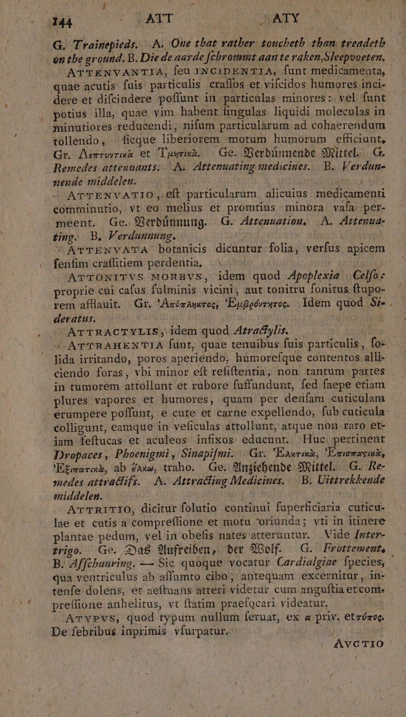 ke G. Trainepieds. |... One tbat vatber. totichetb. than. treadetb ATTENVANTIA, feu INCIDENTIA, funt medicamenta, quae acutis fuis particulis. eraffos et vifcidos humores inci- dere et difcindere poffunt in particulas minores: vel funt potius illa, quae vim habent fingulas liquidi moleculas in minutiores reducendi; nifum particularum ad cohaerendum tollendo, . ficque liberiorem. motam humorum efficiunt, Gr. Aezrwvrixx Ot Tgwrix. Ge. SSerbibinenbe Simittel.-.. Ge. Remedes atteutants...As. Attenuating tuedicines.... B. Verdun- nzende middelen. i Vier cd. JC ATTENVATIO, eft particularum alicuius medicamenti comminutio, vt eo melius et promtius minora vafa per- meent. Ge. 93rbünnung. G. Attemuatiom, A. Attenua- ting. B. Verdunuung. | os  ATTENYVATA botanids dicuntur folia, verfus apicem fenfim craffiiem perdentia, |^ | SA ATTONITVS MORBVS, idem quod .4poplexie . Celfo : proprie cui cafus fülminis vicini, aut tonitru fonitus ftupo- rem afHlauit. Gr. Aróém A wroc, 'Eugeévr4roc. Idem quod Si- deratus. — CONI | | ATTRACTYLIS; idem quod Atratylis. lida irritando, poros aperiendo, hümorefque contentos alli- ciendo foras, vbi minor eft refiftentia, non tantum partes in tumorem attollunt et rubore fuffundunt, fed faepe etiam plures vapores et humores, quam per denfam cuticulam ! colligunt, eamque in veficulas attollunt, atque non raro et- iam feftucas et aculeos infixos educunt. Huc. pertinent | Dropaces, Pbhoenigmi , Sinapi[mi. Gr. Eawreh, Eswnasmk, E£emersk, ab EAAXG, traho. Ge. 9In$tebenbe: Sficittel. (0G. Re- suedes attvalifs. A. Attraciiug Medicines. B. Uittrekkende middelen. OUTIL, 8 | ritui A'rTRITIO, dicitur folutio continui fuperficiaria cuticu- lae et catis a compreffione et motu oriunda; vti in itinere plantae pedum, velin obefis nates atteruntur. Vide [nter- B. Affchuuring. — Sic quóque vocatur Cardialgiae fpecies, qua ventriculus ab affumto cibo, antequam excernitur, in- tenfe dolens, et aeftuans atteri videtur cum anguftia et coms preffione anhelitus, vt ftatim praefocari videatur, ATvYPVS, quod typutu nullum feruat, ex « priv. etzómoc De febribus inprimis vfurpatur. [4 EUM | (| AVCTIO N M