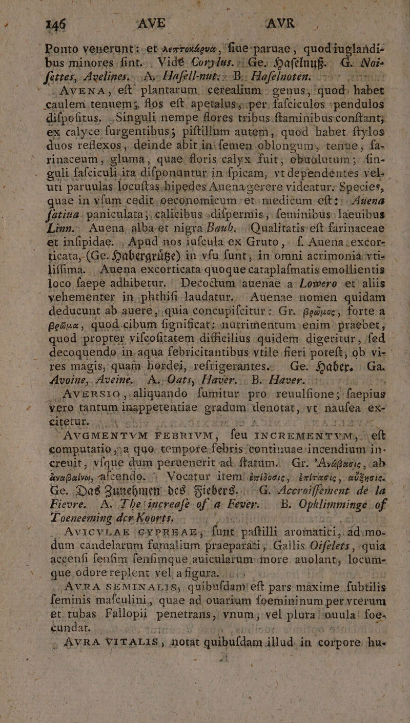 36 | —XNE ANM. 6: Ponto venerunt: et ren fiue: paruae; quodiug landi: bus minores fint. Vidé Conylus. (Ge; aftlnuf.- . Noi Jéttes,. Avelines.- A Hafell-nut; B. Hafeluoteni 5 oot AVENA; eft plantarum. cerealium- genus; quod: habet caulem tenuem; flos eft. apetalus;.. per. Disc dde *pendulos difpofitus. .. Singuli nempe flores tribus ftaminibusconftant; ex calyce: fur gentibus; piftillum autemi, quod habet ftylos | duos reflexos , deinde abit in: femen oblongum, tenue; fa-  rinaceum, gluma, quae. floris calyx fuit; obuolutum ;. fin- . guli. fafciculi ita difponantur in fpicam, vt dependéntes vel. uti paruulas. locuftas. bipedes Auena gerere videatur; Species, quae in vfum cedit. .oeconomicum : et medicum eft: Aena fetiua paniculata j. calicibus : :difpermis;. feminibus: laeuibus Linn. Auena, alba. et nigra Bauh... Qualitatis eft. fárinaceae et infipidae. , Apüd nos iufcula ex Gruto,. f. Auena.excor- ticata, (Ge. Sabergrüge) i in vfa fant; in omni acrimonià vti liffima. | Auena excorticata quoque cataplafmatis emollientis | loco faepe adbibetur. Decoctum auenae a Lomwero et alis | vehementer in phthifi laudatur. ^ Auenae nomen quidam . deducunt ab auere , quia concupifeitur : Gr. Besitoz, forte a Beüua, quod. cibum fignificat; nutrimentum enim praebet, quod propter vifcofitatem difficilius quidem digeritdr, fed decoquendo in, aqua febricitantibus vtile fieri poteft; ob vi- res magis, quam. hordei, refügerantes. — Ge. faber. Ga. AAvoine, Aveine.. A. /Qats, Haver... B. Haver.. | UAVERSIO aliquando fumitur pro. reuulfione; S oepiud Vero tantum Igpgetentine: grado. Hignordt, vt: t naufea ex- Ctetur. 0.4 s | P raa AVGMENTVM FEBRIVM, du INCREMENTYM,- ei compatatio ;;2 quo. tempore: febris: continuse-incendium in- creuit, víque dum Poreeustit ad. ftatim, | Gr. ydfsese ab &amp;va Balvto,. alcendo. ? Mocatur item! Bmídonue, imiratis, «Üinsic. Ge. Da gunebmen: c8. fSieberg.../-G. eeroilfement de la Fievre. AN. Tbe increafe of a Fever dB. Opklimminge of T'oeneeming dcr Koorts. S AVICVLAE CYPREAE; fant. paftill aroimatici ,. ád.mo- dum candelarum famalium. Praeparáti ; . Gallis Ozfelers , quia. accenfi fenfim fenfimque auicularum nore. auolant, locum- que odore replent vel afigura. |. .AVRA SEMINALIS, quibufdam: eft pars máxime fatis | feminis mafculini, quae ad ouarium foemininum per vterum et. tubas F9lopi penetty vnum; vel plura; ARA foe. cundar, - ; ;, AVRA VITALIS, otat Ann illud in ipei hu« » E] - Lu