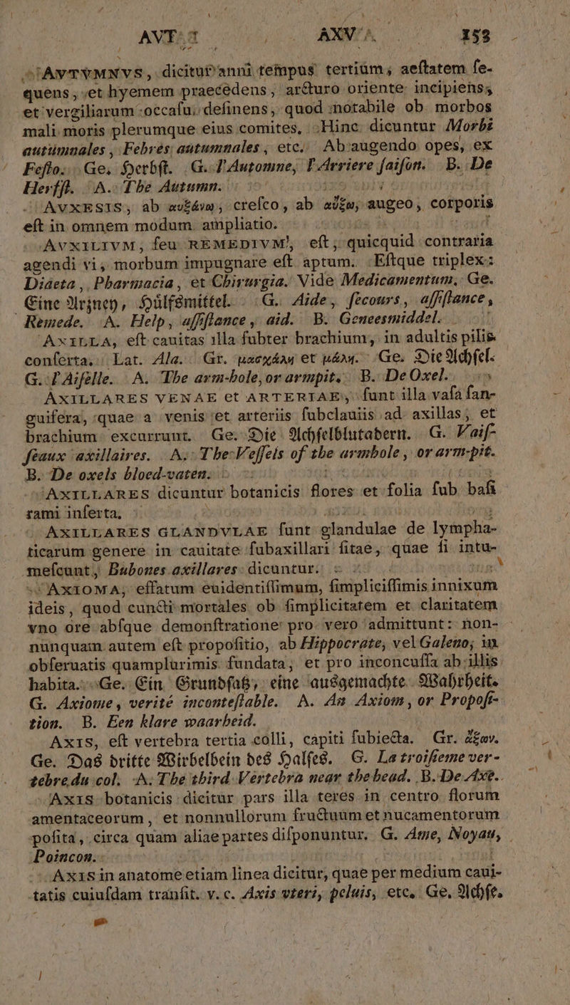 [ 1 £^ , quens, ;et hyemem praecedens, ar&amp;turo oriente: incipiens; et vergiliarum :occafu. definens , quod :notabile ob. morbos mali. moris plerumque eius comites, Hinc. dicuntur Morbi auttimaales ,;Febres; autumnales , etc. Ab:augendo opes, ex Hevífl. A. Tbe Autumn. 707 jxeuply i5 AVXESIS, ab ew£áw ; crefco , ab aj£m, augeo, corporis eít in omnem modum. ampliatio. AO MER M-oila oy AvxiLIVM,; feu REMEDIVM!, eft; quicquid contraria agendi vi , morbum impugnare eft aptum. .Eftque triplex: Diaeta ,. Pharmacia , et Chirurgia. Vide Medicamentum., Ge. ine 3lrjnep, Sülf&amp;mittel. - G.. Hide, fecours, affflance , Remede. A. Help, affflance , aid. B. Geneesmiddel. conferta, Lat. Ala. . Gr. paexáaw et pdow. Ge. Die Siebel. G. T Aifelle. A. Tbe avm-bole,or armpit... B. DeOxel.. 5 AXILLARES VENAE et ARTERIAE funt illa vafa fan- brachium exceurrunt. Ge. Sie 9ldyfelblutabern. |.G.. Vaif- féaux 'axillaires. | A. Tbe: Veffels of tbe arimbole , or arm.pit. B. De oxels bloed-vaten.. - dd | Pie 'AxXILLARES dicuntur botanicis flores et folia fub. bafi rami inferta, AdÉEUi x yg AXILLARES GLANDVLAE funt glandulae de lympha- -mmefcunt, Bauboues. axillares: dicuntur. i o TT VCAXIOMA; effatum euidenti(limum, fimpliciffimis innixum ideis, quod cun&amp;i mortales ob fimplicitatem et claritatem vno ore abfque demonftratione' pro. vero admittunt: non- nunquam. autem e(t propofitio, ab Hippocrate; vel Galeno; obferuatis quamplurimis. fundata, et pro inconcuffa ab illis G. Axiotme , verité inconteflable. A. Am Axiom, or Propoft- tion. B. Een klare waarbeid. | | Axis, eft vertebra tertia colli, capiti fubieQa. — Gr. Z£ov. Ge. $?9a8 britte SGirbelbein be8 Soal(eg. |—G. Lazroifieme ver- 'AxiS-botanicis: dicitur pars illa teres in centro florum amentaceorum , et nonnullorum fructuum et nucamentorum Poincon. - A jn pe We ; Axisinanatome etiam linea dicitur, quae per medium caui- tatis cuiufdam tranfit. v. c. Axis vterz, peluis, etc. Ge. 9I dbfe. [