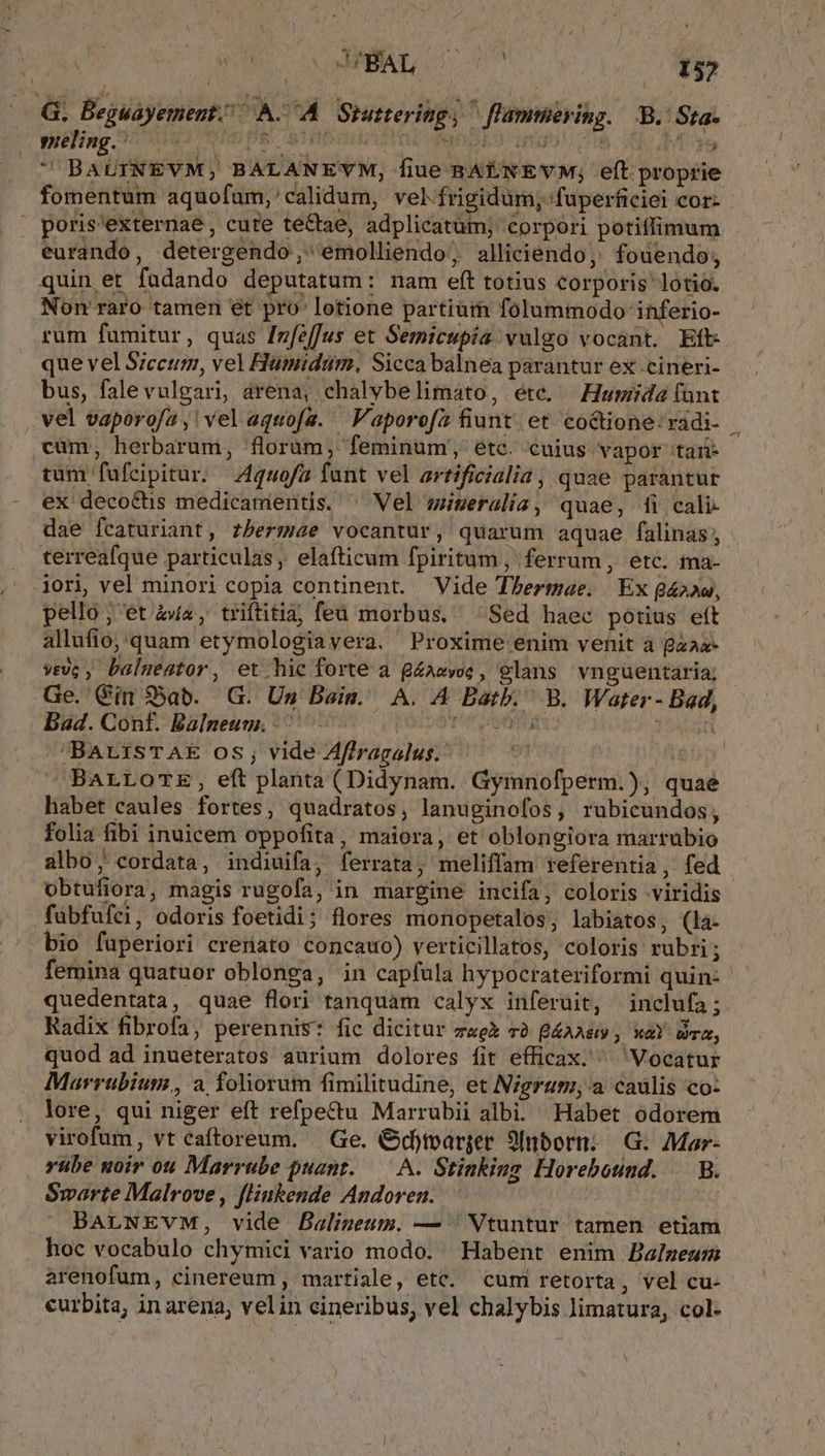 G. Beguayement./ A. A Siuttering, ^ [lammering. B. Sta- pling. UD PS STHOOHUATTE fgbdES igo o8 d Mae  BAUINEVM, BALANEYM, fiue BAENEVM; eft proprie fomentum aquofum,'calidum, vel frigidum; fuperficiei cor- . poris'externae , cute te&amp;tae, adplicatüm; corpori potiffimum eurando, detergendo,;'emolliendo, alliciendo, fouendo; quin et fadando deputatum: nam eft totius corporis lotio. Non raro tamen et pro lotione partium folummodo inferio- rum fumitur, quas [zfeffus et Semicupia vulgo vocant. Eft que vel S;ccum, vel Flumidtum. Sicca balnea parantur ex cineri- bus, falevulgari, arena, chalybelimato, éte. —Howumida fünt cüm, herbarum, florum, feminum';, étc. cuius vapor tan- tum fufeipitur. 4quofa fant vel artificialia, quae parantur ex deco&amp;tis medicanientis. ^ Vel müseralia, quae, fi cali- dae fcaturiant, zbermae vocantur, quarum aquae falinas terreafque particulas, elafticum fpiritum ,' ferrum , etc. ma- iori, vel minori copia continent. Vide Thermae. Ex 8422«, pello; et 4a, triftitia; feu morbus, Sed haec potius eft allufio,.quam etymologiavera. Proxime enim venit a Baaa- rc, balmeator, et.hic forte a g£azvoe, glans vnguentaria; Ge. Cim $5ab. G. Um Bain. A. A Batb. B. Water - Bad, Bad. Conf. Balneuu. ^ 0. rv room Jost BarisTAE os, vide Affragalus. 9 D BALLOTE, eft planta (Didynam. Gymnofperm.), quae habet caules fortes, quadratos, lanuginofos, rubicundos, folia fibi inuicem oppofita, maiora, et oblongiora martubio albo, cordata, indiuifa, ferrata; meliffam referentia, fed obtufiora, magis rugofa, in margine incifa, coloris viridis faübfufei, odoris foetidi; flores monopetalos, labiatos, (la- bio füperiori crenato concawo) verticillatos, coloris rubri 3 quedentata, quae flori tanquam calyx inferuit, inclufa; Radix fibrofa, perennis: fic dicitur za v2. B4AAe xal Drm, quod ad inueteratos aurium dolores fit efficax. ^ Vocatur Marrubium,, a foliorum fimilitudine, et Nigrag; a caulis co: lore, qui niger eft refpettu Marrubii albi. Habet odorem virofum, vt caftoreum. Ge. O&amp;dtoarger 9Inborn; G. Mar- yübe noir ou Marrube puant..— A. Stinking Horebound. | B. Smarte Malrove, flinkende Andoren. BArNEvM, vide Balineum. — ; Vtuntur tamen etiam hoc vocabulo chymici vario modo. Habent enim Balzeum arenofum, cinereum , martiale, etc. cum retorta, vel cu- curbita, inarena, velin cineribus, vel chalybis limatura, col-