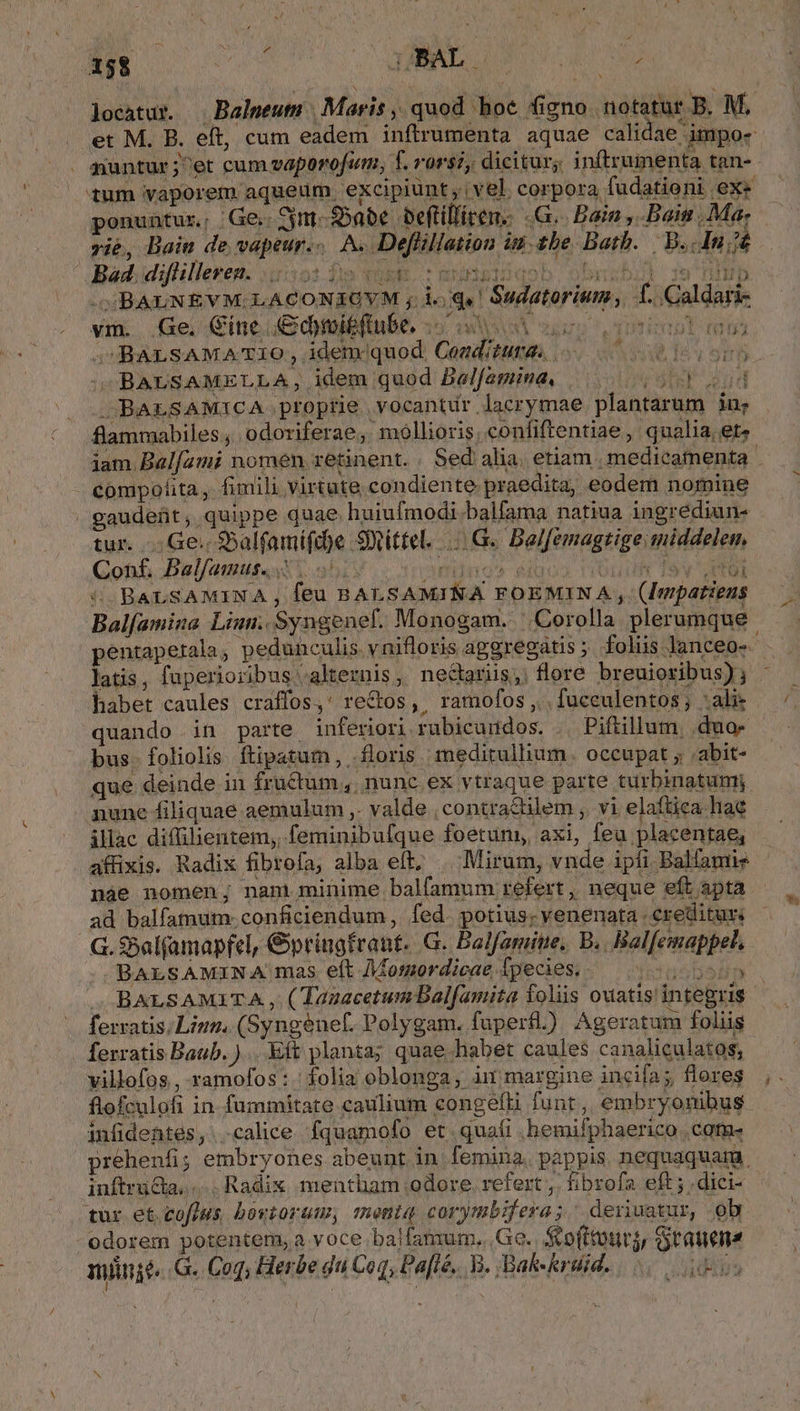 S 60 ponuntur; .: Ge,: em Sabe beftilliten.- G.. Bain , Bain , Ma. vie, Bain de vapeur... A. Deflillation iu: tbe Bath. IN S BAUNEVM. LACONIOYM , loq! Sudatorium, 1. Caldari- vi. Ge. Cine. C&amp;dmitftube, io ue oss oio mu »BALSAMA'TI1O, idem/quod Cogditurgs 0 0 inven SOBAUSAMELLA, idem quod Balfamina, Jud BALSAMICA proptie .yocantir lacrymae plantarum in flammabiles ; odoriferae ,. mollioris, confiftentiae , qualia, et» 11$ À compofita, fimili Virtute condiente praedita, eodem nomiue gaudeüt, quippe quae huiufmodi.balfama natiua ingrediun- tur. Ge. $Salfamifd)e 9ittel. |. G. Balfemagtige.middelen, Con£, Balfamus. i. 55. jetnoS- iuo TIONIBT TRES 5: BALSAMINA , feu BALSAMINA FOEMINA , (Inpatieus MEIN pentaperala, pedunculis vnifloris aggregatis; foliis lanceo- habet caules craffos,' rectos, ramofos ,., fuceulentos; alie quando in parte inferiori rubicundos, . Piftillum, .duo- bus. foliolis ftipatum, floris meditullium occupat , .abit- que deinde in früctum,. nunc. ex vtraque parte turbinatumi nunc filiquae aemulum ,. valde , contractilem ,. vi elaftica hae illac difülientem, feminibufque foetum, axi, feu placentae, i] náe nomen; nan minime balfamum refert ,, neque eft apta ad balfamum. conficiendum , fed. potius. venenata creditur: G. $5al(amapfel, &amp;pringfrant. G. Balfamine, B. Bal[emappet. ..BALSAMINA mas eft Mosnordicae fpecies. B. BALSAMITA , ( TazacetumDalfami ferratis; Linn, (Syngenef. Polygam. fuperfl.) Ageratum foliis ferratis Baub. )... Eft planta; quae habet caules canaliculatos, flofculofi in fummitate caulium congefh funt, embryonibus inftructa, Radix mentham odore. refert ,. fibrofa eft ; .dici- tur et.cofius bovtorum, meniq corymbifera; deriuatur, obr odorem potentem, a voce balfan:um. Ge. Sto(ttourj, Srauens nint. G. Coq; Herbe du Coq, Pa[lé.. B. Bal«krsid.. os - Ys