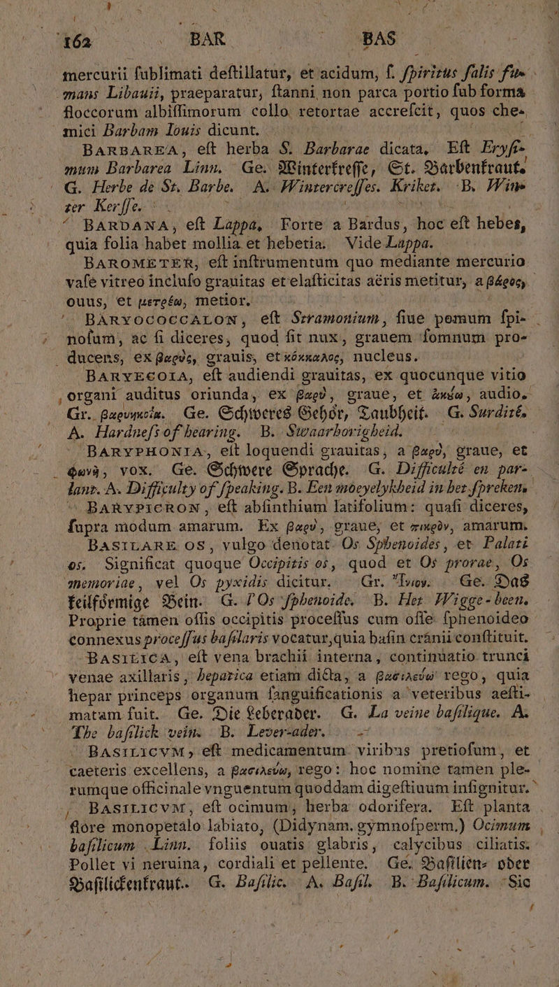 i iu ap A ; 162 VN FMEMAIG | BAS mercurii füblimati deftillatur, et acidum, f. fpirizus falis fue. mans Libauii, praeparatur, ftanni non parca portio fub forma floccorum albiffimorum collo retortae accrefcit, quos che- mici Darbam louis dicant. |. —^——— mum Barbarea. Linn, Ge. 88interfreffe, €t. S5arbenfraut. G. Herbe de 81. Barbe. A. Wintereroffes.. Kriket. B. Hine » ^ BARDANA, eft Lappa, Forte a Bardus, hoc eft hebes, quia folia habet mollia et hebetia. Vide .Lappa. BAROMETER, eít inftrumentuüm quo mediante mercurio. vafe vitreo inclufo grauditas etelafticitas aéris metitur, a &amp;eoc, ouus, et uere£u, metior. Hc ORA HA i '- BARYOCOCCALON, eít Srramonium, fiue pemum fpi- ; pofum, ac fi diceres, quod fit nux, grauem fomnum pro- . ducens, ex dmeéc, grauis, etxóxxaAos, nucleus. BARYECOIA, eft audiendi grauitas, ex quocunque vitio , organi auditus oriunda, ex gae), graue, et Zwíe, audio. Gr. Qauovucix. Ge. Cidyoeres Gebór, GSaubbeit. |. G. Surdizé, - A. Hardnefsof bearing. B. Stvaarbovigheid. : RS BARYPHONIA, eit loquendi grauitas, a f£aey, graue, et - , $«v3, vox. Ge. Gidoteere Gyprad)e. G.. Difficulté eu. par-. lanz. ^. Difficulty of fpeaking. B. Een moóeyelykbeid in bez fprekem,  BARvYPICRON , eft abfinthium latifolium: quafi diceres, fupra modum amarum. Ex ga«ev, graue, et zgüv, amarum. BASILARE OS, vulgo denotat. Os S$pbenoides, et. Palati o; Significat quoque Occipitis os, quod et Os prorae, Os shemoviae, vel Os pyxidis dicitur. — Gr. lue. Ge. Sag felfórmige S5ein.. G. Os fpbenoide, B. Her JVigge - been, Proprie támen offis occipitis proceffus cum offe: fphenoideo- connexus proceffus bafrlaris vocatur,quia bafin eránii confüituit. OBasitiCcA, eítvena brachii interna, continuatio trunci venae axillaris, Pepazica etiam di&amp;a, a gae:aesw' rego, quia hepar princeps organum fanguificationis a.'veteribus aefti- matam fuit. Ge. Die feberaber. IG. La veine baftlique.. A. Co Ehe bafilick vein. | B. Lever-ader.....— BAs:iLICVM, eft medicamentum. viribus pretiofum, et caeteris excellens, a BaeiAeve, rego: hoc nomine tamen ple- rumque officinale vnguentum quoddam digeftiuum infignitur. BAsiLICvM, eft ocimum; herba odorifera. Eft planta . flore monopetàálo labiato, (Didynam. gymnofperm.) Ocimum bafilicum. Linn. folis ouatis glabris, calycibus ciliatis. S5afilicfenfraut.. | G. Bafil... A. Bafil. B. Bafilicum. Sic / ,
