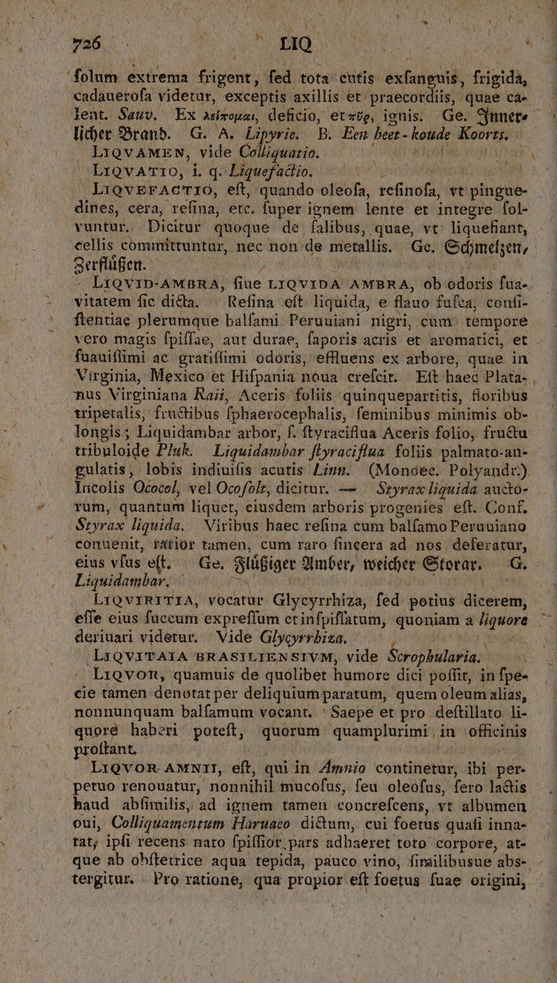 lider Sbtanb. G. A. Lip »yrie, B. Een bet en yb LiQvAMEN, vide Coliguatio. LriovaA'rio, i. q. Liquef actio. md | LiQVEFACTIO, eft, quando oleofa, refinofa, Yt pingue- dines, cera, refina, etc, fuper ipnem lente et integre fol- vuntur, Dicitur quoque de falibus, quae, vt' liquefiant, cellis committuntur, nec non.de metallis. Ge. Odmelyen, gerflüfen. 1d , LtQVID-AMBRA, fiue LIQVIDA AMBRA, àb io dotis fua- vitatem fic dicla. ^ Refina eít liquida, e flauo fufea, confi- ftentiae plerumque balfami Peruuiani nigri, cum tempore vu Virginia, Mexico et Hifpania noua crefcit. Eit haec Plata- nus Virginiana Raii. Aceris. foliis quinquepartitis, floribus tripetalis, fructibus fphaerocephalis, feminibus minimis ob- longis; Liquidambar arbor, f. ftyraciflua Aceris folio, fructu tribuloide Pluk. Liguidambar Jiyraciflua. foliis palmato-an- Incolis Ococe], vel Ocofolr, dicitur. — Sryrax liquida aucto- rum, quantum liquet, eiusdem arboris progenies eft. Conf. COMM liquida. Viribus haec refina cum balfamo Peruuiano conuenit, rátior tamen, cum raro fincera ad nos deferatur, eius vias e(t votie; SlüBiger Jimber, toeicber Gtotar. G. Liquidambar, | ; deriuari videtur. Vide Glyoyrrbiza. ——, ,LxQVITAIA BRASILIENSIVM, vide Srophularia.. Lrovom, quamuis de quolibet humore dici poffit, in fpe- cie tamen denotat per deliquium paratum, quem oleum alias, nonnunquam balfamum vocant. ' Saepe et pro deftillato li- 'quoré haberi poteft, i Meo quamplurimi , in offici 'inis proftant. — LiQvon AMNII, eft, qui in 4Amnio continetur, ibi per- 'petuo renouatur, nonnihil mucofus, feu oleofus, fero ladis vie abíimilis, ad ignem tamen conerefcens, vt albumen is ipfi recens nato fpiffior. pars adhaeret toto corpore, at- V - tergitur. . Pro ratione, qua prapior eft foetus fuae origini, HJ