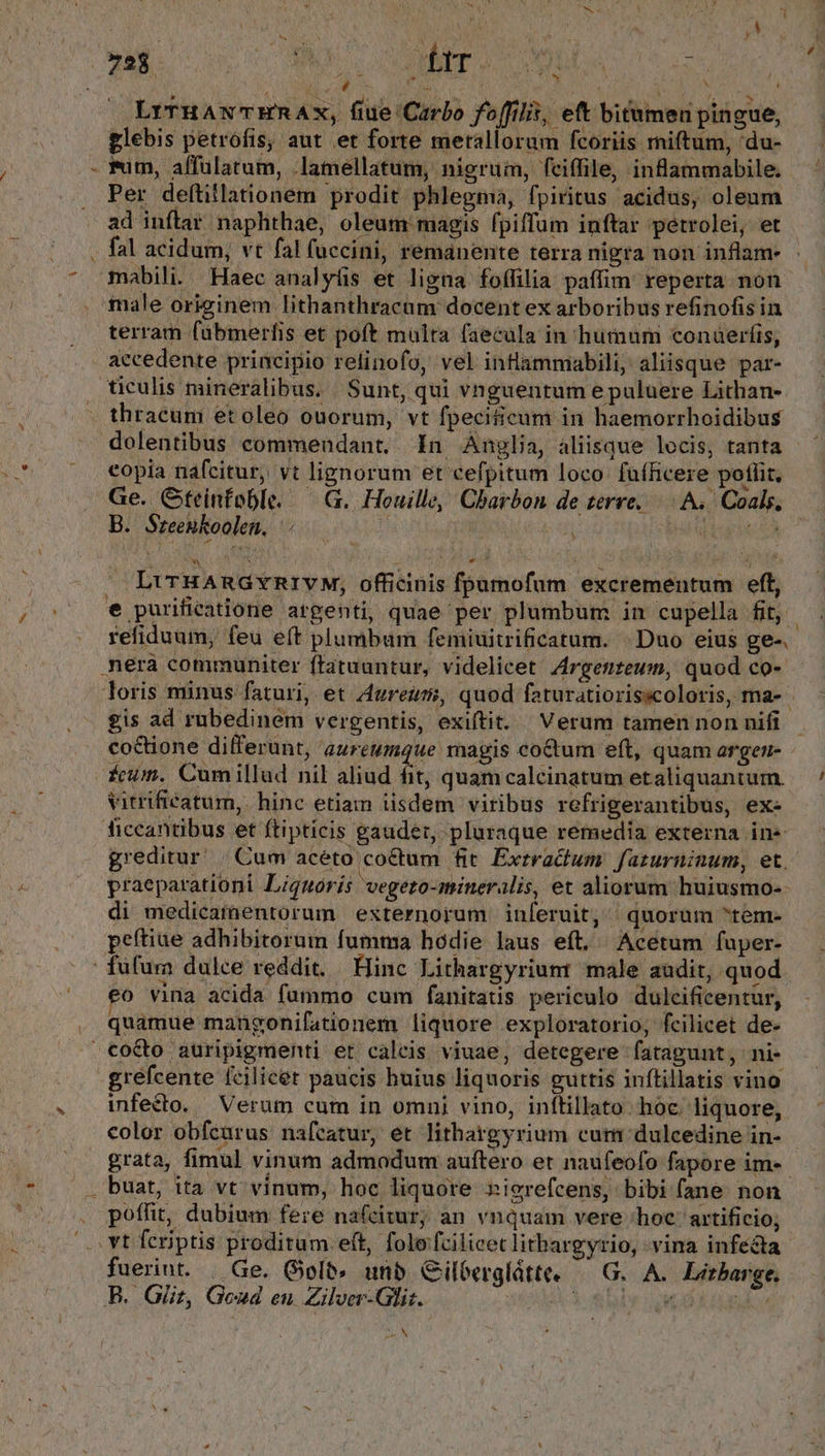* X - ^ . [2 i , ^ LI TIRAS, OL a HR: Natur AE M URN LrrHANTERAX, fiue Carbo foffilit, eft bitumen pingue, glebis petrofis, aut et forte metallorum fcoriis miftum, 'du- wuim, affülarum, .lamellatum, nierum, fciffile, inflammabile. Per deftillationem prodit phlegma, fpiritus acidus, oleum ad inftar. naphthae, oleum: magis fpiffum inftar petrolei, et fal acidum, vt fal füccini, remanente terra nigra non inflam- mabili. Haec analyüis et ligna foffilia paffim reperta non male originem lithanthracam docent ex arboribus refinofis in terram fabmerfis et poft mülra faecula in humum conaerfis, accedente principio relinofo, vel inflammabili, aliisque par- ticulis mineralibus. Sunt, qui vnguentum e puluere Lithan- thracum etoleo ouorum, vt fpecificum in haemorrhoidibus eopia nafcitur, vt lignorum et cefpitum loco fafRicere potlit, Ge. Gteinfoble. — G. Houille, Chbarbon de terre. : A. Coals, B. Sreenkoolen, : j e. LirHARGYRIVM, officinis fpumofum excrementum eft, refiduum, feu eft plumbum femiuitrificatum. Duo eius ge-. coctione dilferunt, aureumque magis coctum eft, quam argen- ícum. Cumillud nil aliud fit; quam calcinatum etaliquantum. vitrifieatum,. hinc etiam isdem viribus refrigerantibus, ex- greditur | Cum acéto co&amp;tum fit Exrractum. fazurninum, et. praeparationi Lignorís vegeto-mineralis, et aliorum huiusmo-- di medicamentorum externorum inferuit, quorum tem- peítiue adhibitorum fumma hodie laus eft, Acetum fuper- eo vina acida fummo cum fanitatis periculo dulcificentur, quamue maugonifationem liquore exploratorio, fcilicet de- grefcente fcilicet paucis huius liquoris guttis inftillatis vino infecto. Verum cum in omni vino, inflillato hoc. liquore, grata, fimul vinum admodum auftero et naufeofo fapore im-- buat, ita vt vinum, hoc liquore »icrefcens, bibi fane non poffit, dubium fere nafcitur; an vnquam vere /hoc: artificio; fuerint. | Ge. Golt» unb Cilberglátte. G. A. Litbaree. DAN /