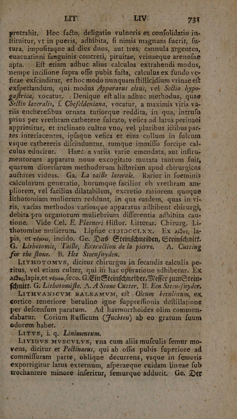 * *] ahi 7 dem — 5 tura, impofitaque ad dies duos, aut tres; cannula argentea, euacuarioni fanguinis: 'concreti, pituitae, vrinaeque arenofae apta. . Eft etiam adhuc alius calculos extrahendi modus, nempe incifione fupra offe pubis facta, calculus ex fundo ve- . ficae exfcinditur, ethoc modo nunquam ftillicidium vrinae eft exfpettandum, qui modus Zppararus alzus, vel Se&amp;hio. bypo- aftrica, vocatur. , Denique eft alia adhuc methodus, quae SecEo lateralis, f. Chefeldeniana, vocatur, a maximis viris và- riis encherefibus ornata tutiorque ridi; in qua, intrufo- prius per vrethram cathetere fulcato, vefica ad latus perinaei apprimitur, et inclinato cultro vno, vel pluribus ictibus par- tes interiacentes, ipfaque vefica et eius collum in fulcum . vsque eatheteris difcinduntur, tumque immiffo forcipe cal- €ulus educitur. ^ Haec. a varás varie emendata, aut inftru- 2 quarum diuerfarum methodorum hiftoriam apud chirurgicos. au&amp;dres videas. Ga. La zaille laterale. | Rarior in foeminis: calculorum generatio, horumque facilior ob vrethram am- pliorem, vel facilius dilatabilem, excretio rariorem quoque lithotomiam mulierum reddunt, in qua easdem, quas in vi4 ris, varias methodos variosque apparatus adhibent chirurgi, debita pro orgariorum muliebrium differentia adhibita cau- tione. Vide Cel. E. Plazueri Hiftor. Litterar. Chirurg. Li pis, et réuvo, incido. Ge. S)a&amp; Giteinfd)neiben, Gteinfdnitf. .G.. Lizbozomie, Taille, Exzraction de la pierre | A. VUE for tbe [toue.. B. Her Sreenfnyden. —— : LrrzoTOMvs, dicitur chirurgus in fecandis calculis pe- ritus, vel etiam culter, qui in lac operatione adhibetur. Ex Ai9v;,lapis,et répwa; eco. G. GinGteinfdneiber SReffer guumO feine fdnitt. G. Lirbotomifle. A^..A Srone Cuzter. B. Een Sreen-fiyyder, €ortice reneriore betulino igne fuppreffionis deftillatione. dabatur. Corium Rufficum (uchren) ab: eo gratum fuum edorem haber. ; ^ Lrvipvs MVSCVLVS, vna cum aliis TM femur mo- vens, dicitur et PeQinaeus, qui ab .offis pubis fuperiore ad - commiffuram parte, oblique decurrens, vsque in femoris exporrigitur latus externum, afperaeque cuidam lineae fub srochantere minore. inferitur, femurque adducit. Ge. Der . - ( E ww