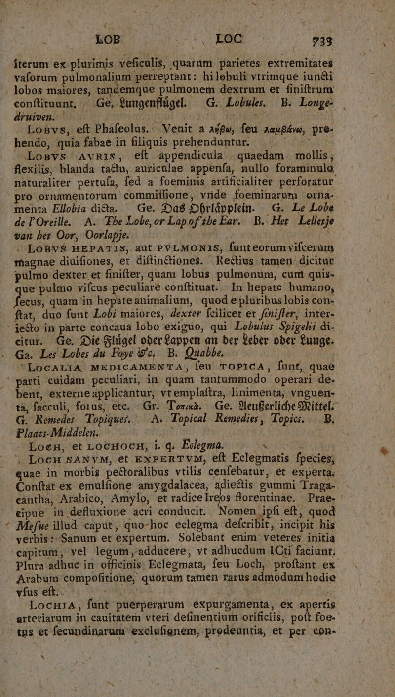 iterum ex plurimis veficulis, quarum parietes extremitates vaforum pulmonalium perreptant: hilebuli vtrimque iun&amp;ti dbüivenii MM utn corem Mu | Losvs, eft Phafeolus.' Venit a aw, feu aapfávw, pre- hendo, quia fabae in filiquis prehenduntur. ^ ^^ — Losvs AvRIS, eít appendicula | quaedam | mollis, flexilis, blanda tactu, auriculae appenfa, nullo foraminulo. naturaliter pertufa, fed a foeminis artificialiter perforatur pro ornamentorum commiílione, vride foeminarum orna- menta Ellobia dicta. ^ Ge. 25a8 3»brlápplein. «| G. Le Lobe de l'Oreille. |. A. Ebe Lobe;or Lapof ibe Ear. B. Het Lellezje van ber Oor, Oorlapje. | m. ; . LoBv$ HEPATIS, aut PVLMONA1S, funteorum vifcerum magnae diuifiones, et diftinctione$. Rectius tamen dicitur pulmo dexter et finifter, quam lobus pulmonum, cum quis- que pulmo vifcus peculiaré conftituat. | In hepate humano, fecus, quam in hepateanimalium, quod e pluribus lobis con- ftat, duo funt Lobi maiores, dexrer fcilicet er frnifler, inter- LI &amp; Ga. Les Lobes du Foye c, B. Quabbs. LoCALIA MEDICAMEN'TA, feu TOPICA, funt, quae arti cuidam peculiari, in. quam tantutfnmodo operari de- ent, externe applicantur, vt emplaíftra, linimenta, vnguen- tà, facculi, fotus, ete. «Gr. Tora. Ge. 9leufierliche SRittel- G. Remedes opiques, — A. Topical Remedies, Topics. . B, Plaats- Middelen. tau ! Loen, et LocHocu, iq. Edegma. | « 05 5 LocuH SANyM, et ExPERTVM, eft Eclegmatis fpecies, eipue in defluxione acri conducit. Nomen ipfi eft, quod verbis:-Sanum et expertum. Solebant enim veteres initía vfus eft.. ^. — Eu r LocHIiA, funt puérperarum expurgamenta, ex apertis X