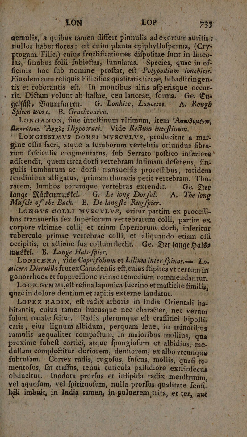 aemulis, a quibus támen differt pinnulis ad exortum auritis : nullos habet flores: eft enim planta epiphyllofperma, (Cry- ptogam. Filie.) cuius fructificationes difpofitae funt in lineo- ficinis hoc fub nomine proftat, eft -Polypodium lonchiris. Eiusdem cum reliquis Filicibus qualitatis ficcae, fubadftringen- tis et roborantis eft, In montibus altis afperisque occur- rit. Dictam volunt ab haítae, ceu lancéàe, forma. Ge. (m» aeg, SSawmfarrem. — G. Lonkize, Lancer. ^ A. Rougb Spleen-igorz, B. Gracbzvaren. — d. MIU LowGANON, fiue inteftinum vltimum, item 'Ass/9vutyoy, Bexránor. Aexoe Hippocrati. Vide Re&dum inzeflinum. LowGriSsIMvS DORSI MYSCVLVS, producitur a maf- gine oflis facri, atque a lumborum vertebris oriundus fibra- rum fafciculis coagmentatus, fub Serrato poftico inferiore adícendit, quem circa dorfi vertebram infimam deferens, fin- tendinibus alligatus, primam thoracis petit vertebram. Tho- lange Suidenmugtel. -— G.. Le lozg Dorfal — A. Tbe long LONGVS COLLI MVSCVLYVS, Oritur partim ex proceffi- bus transuerfis fex fuperiorum vertebrarum colli, partim ex eorpore vltimae colli, et trium fuperiorum. dorfi, inferitur. tuberculo primae vertebrae colli, et aliquando etiam offi occipitis, et a&tiene fua collum flectit. Ge. Ser lange foals masfel.|— B. Lange Hals-fpier. TT ENE: TUE 'LoN1cERA, vide Caprifolium et Lilium inter fpinas.— | Lo. eicera Dieruilla frutexCanadenfis eft,cuius ftipites vt certum in gonorrhaea et fuppreffione vrinae remedium commendantur. Loox:GvMMi1,elt refinalaponica fuccino et maftiche fimilis, quaein dolore dentium eteapitis externe laudatur. ^ 5. Lo»rEZ RADIX, eft radix arboris in India Orientali ha- bitantis, caius tamen hucusque nec character, nec verum folum natale fecitur. | Radix plerumque eft. cratlitiei bipolli- ramulis aequaliter compactum, in maioribus mollius, qua proxime fubeft cortiei, atque fpongiofum et albidius, me- dullam complectitur düriorem, denfiorem; ex albo vtcunque fubrufam. Cortex rudis, rügofus, fufcus, mollis, quafi to- mentofus, fat craffus, tenui cuticula pallidiore extrinfecug obducitur. Inodora prorfus et infipida radix. menftruum vel aquofum, vel fpirituofum, nulla prorfus qualitate fenti- L [|