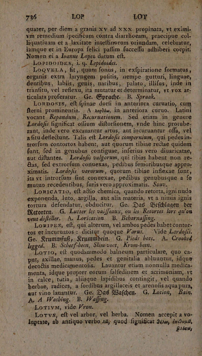 ! liquatiuam et a. laxitate inieftinorum oriundam, celebratur, Namen eia loatmue Lopis datum eft. LoPiDoiDES, iq - Lepidoides. .LoQVELA, fit, ponis fonus, in: exfpiratione formatus, bz ticulaia proferatur. . Ge. Gyprade. B. Spraak. Lonposis, eft fpinae doríi in anteriora. curüatio, cum rant, inde vero excauantur artus, aut incuruantur offa, vel afitudefle&unt. Talis eft Lerdofis compernium,. qui pedesin- funt, fed in genubus contiguae, inferius vero diuaricatae, aut diftantes. Lordofís valgorum, qui tibias habent non re- £nutuo recedentibus, furis vero approximatis. Sá. . LoRicAT10, eft adio chemica, quando retorta, igni nudo tortura defendatur, obducitur. | Ge. nt SSefcblagen - ber veut difliller. |. A. Loricarion. B. Bebarna[Jing. LomiPES, eft, qui alterum, vel ambos pedes habet contor- tos etincuruato$ : dicitur quoque Jaraus. Vide Lerdofis. rggei. B. Scheef-beett,. Slim:voez, Krom-been. | Aborto, et quodammodo balneum particulare, quo ca- put, axillae, manus; pres. et genitalia. abluuntur, idque decoctis medicamentofis. Lauantur etiam nonnulla medica- menta, idque propter eorum falfedinem et acrimoniam, vt in.calce, tutia,. aliisque lapidibus. contingit, vel quando herbae, radices, a fordibus argillaceis et. arenofis aqua pura, - A. A Wasbiug. - B. Maffing. | i LoTivM, vide ron. | i 'Lorvs, eft vel arbor, vel herba. dinibn accepit a vo- pre; ab antiquo verbo. 4d; quod figuificat S6, UnriDuudl, B^écsl, x Ay