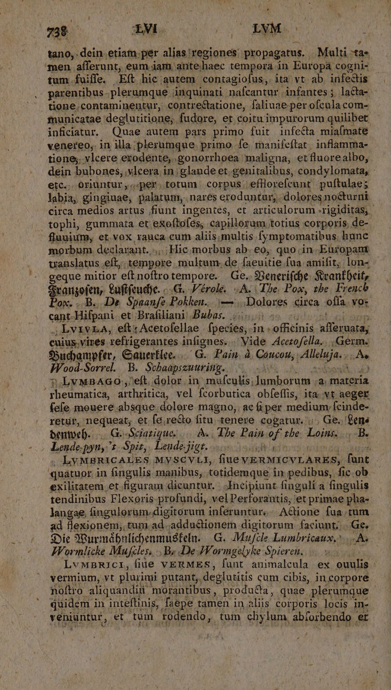 - $ SIN dein. etiam.per alise] 'regiones: propagatus. Multi :ta* tum . fuiffe. Ef hic: autem contagiofus,. ita vt ab infectis parentibus. plerumque . inquinati nafcantur infantes; la&amp;ta- - tione.contaminentur, contreétatione, faliuae per ofcula com- fnunicatae. deglutitione;. fudore, et coituimpurorum quilibet inficiatur. Quae autem pars primo fuit infecta miafmate tione. vlcere exodente, .gonorrhoea maligna, et fluorealbo, dein bubones, vlcera. i in glande et. genitalibus, condylomata, : etc... oriuntur ,« 4er. totum. corpus. efllorefcant puftulae; labia, gingiuae, palatum, nares eroduntur,. dolores no&amp;urni circa medios artus fiunt ingentes, et articulorum .rigiditas, tophi, gummata et exoftofes, capillorám totius corporis de- fluuium, et.vox rauca. cum aliis, multis fymptomatibus hunc morbum. declarant. .,,. Hic morbus abe, quo. in Eüropant uanslatus eft, Amen multum. de faeuitie fua aniifit; lon- geque mitior 'eft noftro tempore. Ge. $Senerí(doe Svantbeit, Srangoten, Cuftfeudye. «-.G. Vérole. «A. (Te Pox, tbe. French Pox. ..B., De. Spaanfe Pokken.. i ;Dolores circa offa. vo: cant- Hifpani. et Brafiliani Babas. 00,00 .LvIvLA, efti Acetofellae [ágdién in: offitinis pps cuius. vires xefrigerantes infignes. . Vide Acetofella... Germ« $5udyampfer, Gauerflee. /G.. Pain. à Coucou; Alle. ; dial Wood-Sorrel. B. Schaapssuuring. 2 i 9?.LvMBAGO:,eft, dolor. in mufculis; uires n materia 'rheumatica, arthritica, vel fcorbutica obfeffis, ita. vt aeger (efe mouere.absque dolore magno, ac fi per medium. fcinde- retur, nequeat; et fe,re&amp;o fitu tenere cogatur... Ge. ens bentoeb. | GosSgazique. M Tbe Pain. af the Loins. .. B. | Lende-pyn, 1 Spiz, Leudejigt. 55: : LY MBRICALES MySCVLI, flue VERMICVLARES, fant | 'ghatupr. in fingulis manibus; totidemque i in pedibus, fic. ob exilitatem et figuram dicuntur. | Incipiunt finguli à fingulis tendinibus Flexoris-profundi, vel Perforantis, et primae pha- langae, fingulorum. digitorum inferuntur. AGione fua.tum sd flexionem,, tum.ad .adduélionem digitorum. faciunt; Ge. Sie Pur: uábnlidenmusfeln. G. Mufile Lumbricaux, oA Wornlicke Mufcles, .. By De JVormgelyke Spieren. n LvMnBRIcI, Ífüe VERMES, fant animalcula ex ouulis - vermium, vt plurimi putant, deglutitis cum cibis, incorpore noítro aliquandiu: morantibus , produ&amp;ta, quae. plérumque quidem i in inteflinis;. faepe. tamen in aliis corporis locis. in- veniüntur,. et tum todendo, tum chy lum, abforbendo , et ] :